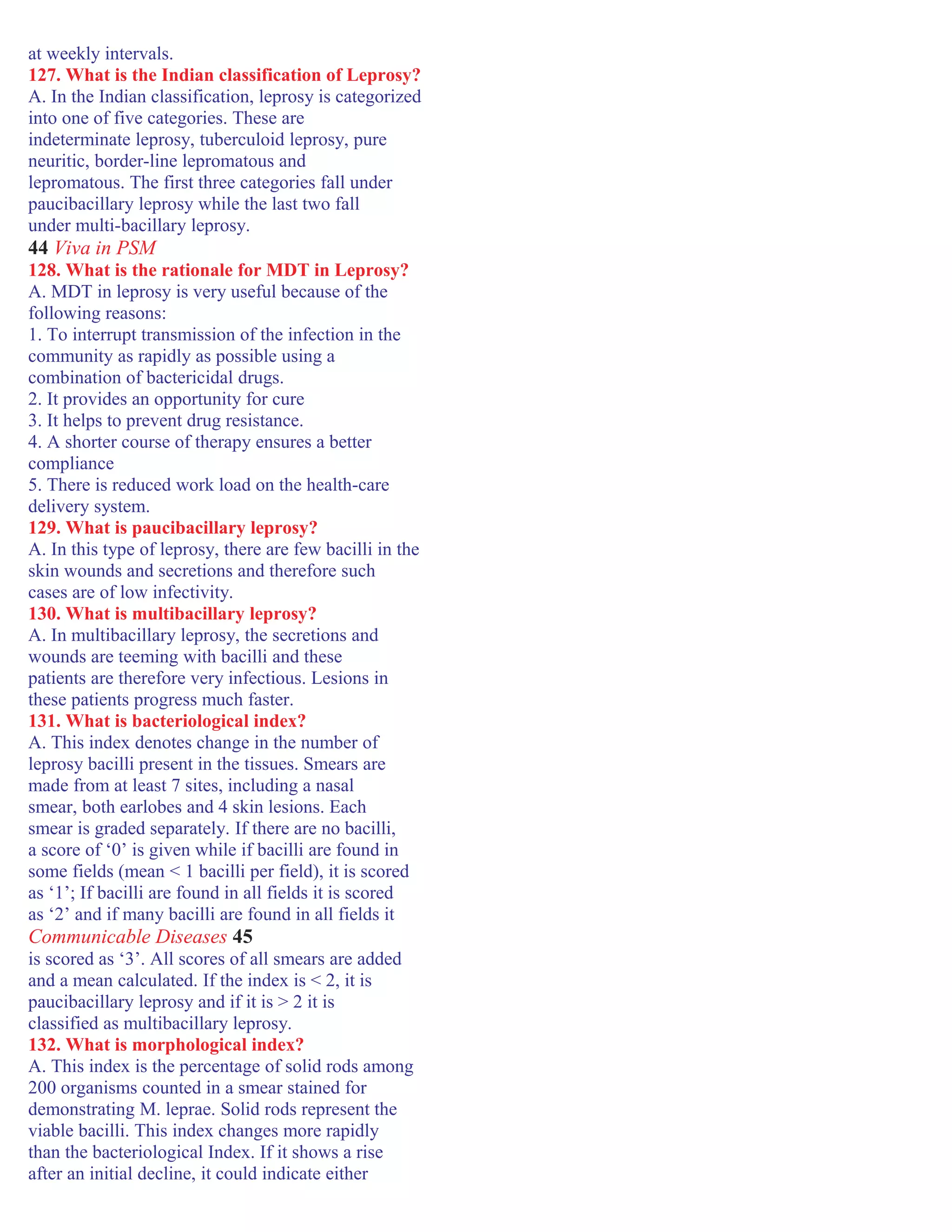 at weekly intervals.
127. What is the Indian classification of Leprosy?
A. In the Indian classification, leprosy is categorized
into one of five categories. These are
indeterminate leprosy, tuberculoid leprosy, pure
neuritic, border-line lepromatous and
lepromatous. The first three categories fall under
paucibacillary leprosy while the last two fall
under multi-bacillary leprosy.
44 Viva in PSM
128. What is the rationale for MDT in Leprosy?
A. MDT in leprosy is very useful because of the
following reasons:
1. To interrupt transmission of the infection in the
community as rapidly as possible using a
combination of bactericidal drugs.
2. It provides an opportunity for cure
3. It helps to prevent drug resistance.
4. A shorter course of therapy ensures a better
compliance
5. There is reduced work load on the health-care
delivery system.
129. What is paucibacillary leprosy?
A. In this type of leprosy, there are few bacilli in the
skin wounds and secretions and therefore such
cases are of low infectivity.
130. What is multibacillary leprosy?
A. In multibacillary leprosy, the secretions and
wounds are teeming with bacilli and these
patients are therefore very infectious. Lesions in
these patients progress much faster.
131. What is bacteriological index?
A. This index denotes change in the number of
leprosy bacilli present in the tissues. Smears are
made from at least 7 sites, including a nasal
smear, both earlobes and 4 skin lesions. Each
smear is graded separately. If there are no bacilli,
a score of ‘0’ is given while if bacilli are found in
some fields (mean < 1 bacilli per field), it is scored
as ‘1’; If bacilli are found in all fields it is scored
as ‘2’ and if many bacilli are found in all fields it
Communicable Diseases 45
is scored as ‘3’. All scores of all smears are added
and a mean calculated. If the index is < 2, it is
paucibacillary leprosy and if it is > 2 it is
classified as multibacillary leprosy.
132. What is morphological index?
A. This index is the percentage of solid rods among
200 organisms counted in a smear stained for
demonstrating M. leprae. Solid rods represent the
viable bacilli. This index changes more rapidly
than the bacteriological Index. If it shows a rise
after an initial decline, it could indicate either
 
