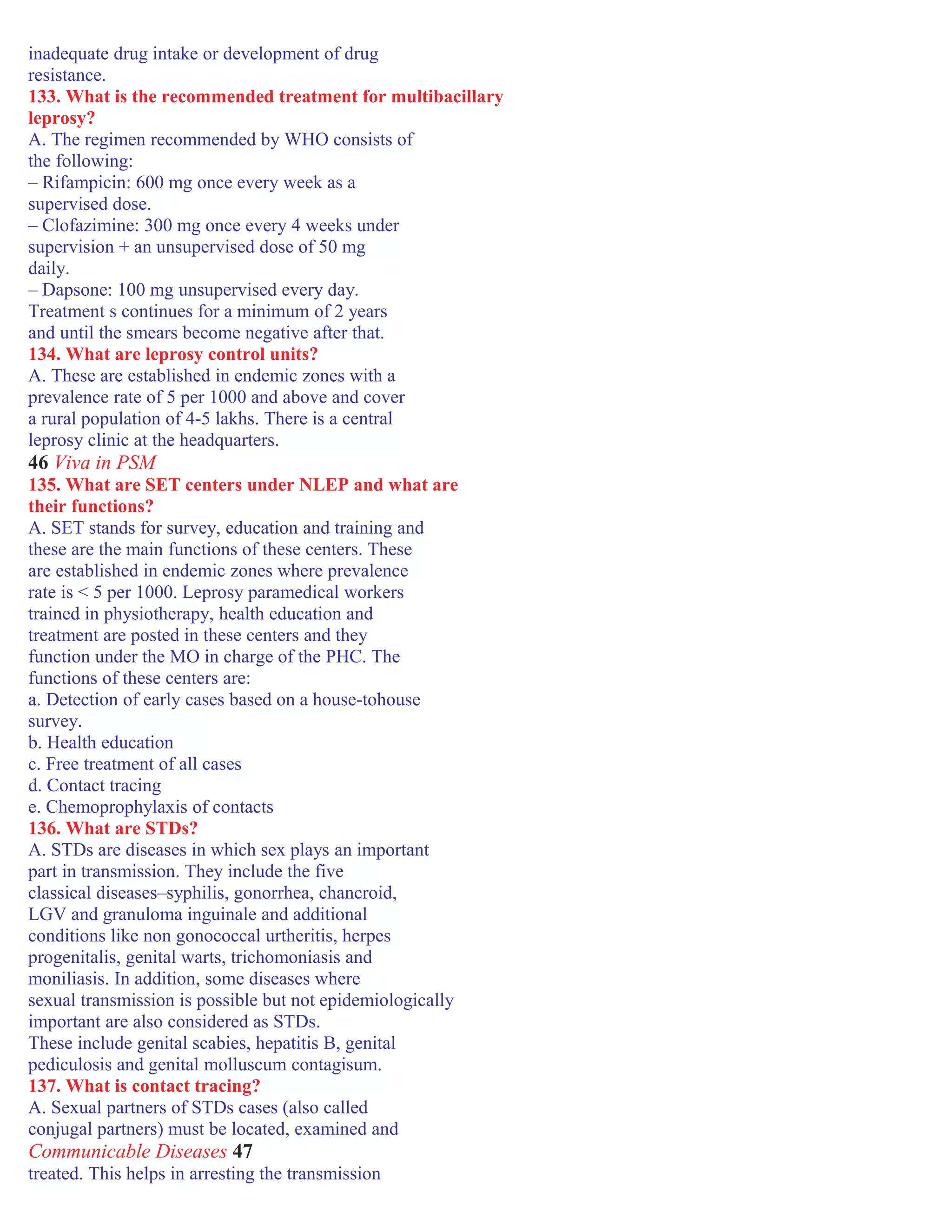 inadequate drug intake or development of drug
resistance.
133. What is the recommended treatment for multibacillary
leprosy?
A. The regimen recommended by WHO consists of
the following:
– Rifampicin: 600 mg once every week as a
supervised dose.
– Clofazimine: 300 mg once every 4 weeks under
supervision + an unsupervised dose of 50 mg
daily.
– Dapsone: 100 mg unsupervised every day.
Treatment s continues for a minimum of 2 years
and until the smears become negative after that.
134. What are leprosy control units?
A. These are established in endemic zones with a
prevalence rate of 5 per 1000 and above and cover
a rural population of 4-5 lakhs. There is a central
leprosy clinic at the headquarters.
46 Viva in PSM
135. What are SET centers under NLEP and what are
their functions?
A. SET stands for survey, education and training and
these are the main functions of these centers. These
are established in endemic zones where prevalence
rate is < 5 per 1000. Leprosy paramedical workers
trained in physiotherapy, health education and
treatment are posted in these centers and they
function under the MO in charge of the PHC. The
functions of these centers are:
a. Detection of early cases based on a house-tohouse
survey.
b. Health education
c. Free treatment of all cases
d. Contact tracing
e. Chemoprophylaxis of contacts
136. What are STDs?
A. STDs are diseases in which sex plays an important
part in transmission. They include the five
classical diseases–syphilis, gonorrhea, chancroid,
LGV and granuloma inguinale and additional
conditions like non gonococcal urtheritis, herpes
progenitalis, genital warts, trichomoniasis and
moniliasis. In addition, some diseases where
sexual transmission is possible but not epidemiologically
important are also considered as STDs.
These include genital scabies, hepatitis B, genital
pediculosis and genital molluscum contagisum.
137. What is contact tracing?
A. Sexual partners of STDs cases (also called
conjugal partners) must be located, examined and
Communicable Diseases 47
treated. This helps in arresting the transmission
 