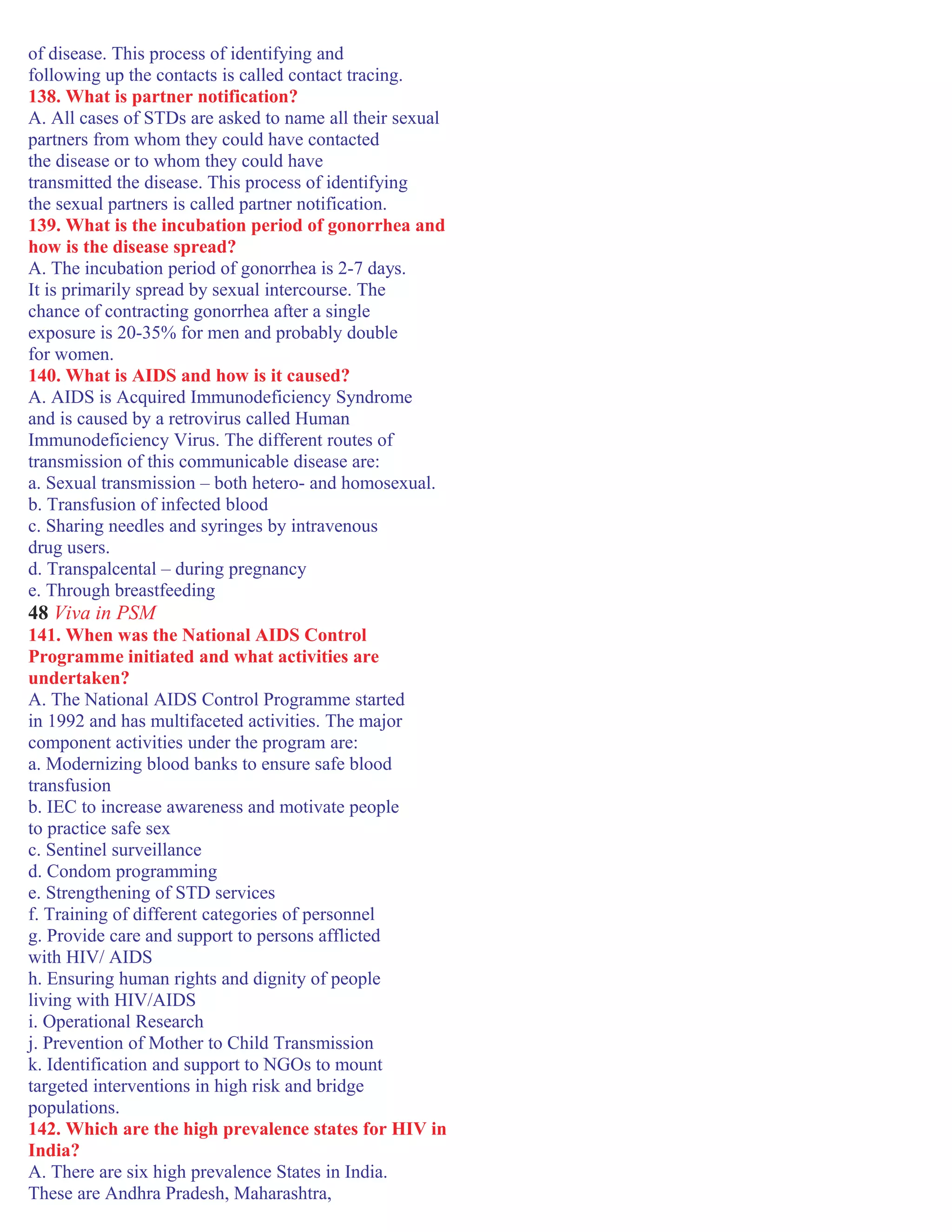 of disease. This process of identifying and
following up the contacts is called contact tracing.
138. What is partner notification?
A. All cases of STDs are asked to name all their sexual
partners from whom they could have contacted
the disease or to whom they could have
transmitted the disease. This process of identifying
the sexual partners is called partner notification.
139. What is the incubation period of gonorrhea and
how is the disease spread?
A. The incubation period of gonorrhea is 2-7 days.
It is primarily spread by sexual intercourse. The
chance of contracting gonorrhea after a single
exposure is 20-35% for men and probably double
for women.
140. What is AIDS and how is it caused?
A. AIDS is Acquired Immunodeficiency Syndrome
and is caused by a retrovirus called Human
Immunodeficiency Virus. The different routes of
transmission of this communicable disease are:
a. Sexual transmission – both hetero- and homosexual.
b. Transfusion of infected blood
c. Sharing needles and syringes by intravenous
drug users.
d. Transpalcental – during pregnancy
e. Through breastfeeding
48 Viva in PSM
141. When was the National AIDS Control
Programme initiated and what activities are
undertaken?
A. The National AIDS Control Programme started
in 1992 and has multifaceted activities. The major
component activities under the program are:
a. Modernizing blood banks to ensure safe blood
transfusion
b. IEC to increase awareness and motivate people
to practice safe sex
c. Sentinel surveillance
d. Condom programming
e. Strengthening of STD services
f. Training of different categories of personnel
g. Provide care and support to persons afflicted
with HIV/ AIDS
h. Ensuring human rights and dignity of people
living with HIV/AIDS
i. Operational Research
j. Prevention of Mother to Child Transmission
k. Identification and support to NGOs to mount
targeted interventions in high risk and bridge
populations.
142. Which are the high prevalence states for HIV in
India?
A. There are six high prevalence States in India.
These are Andhra Pradesh, Maharashtra,
 