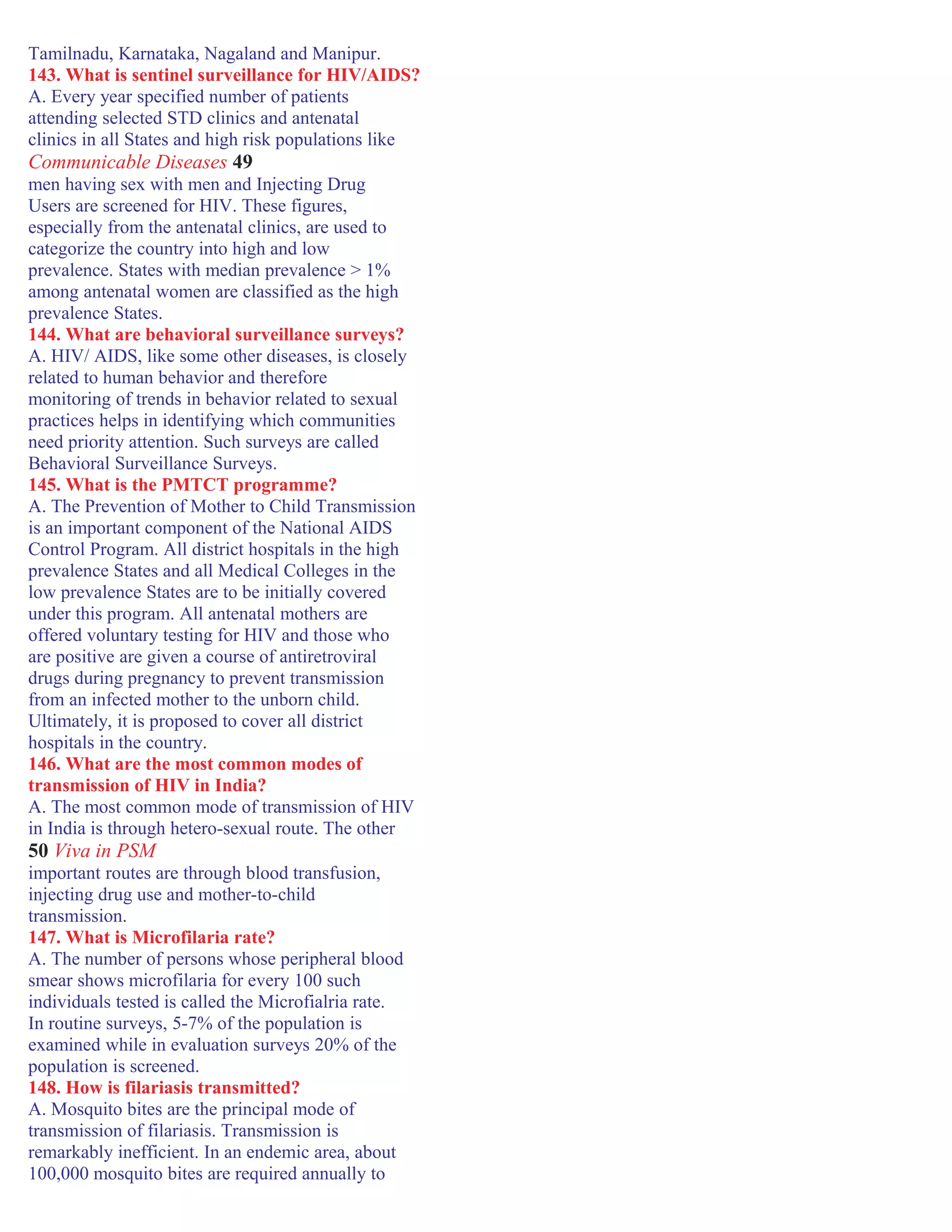Tamilnadu, Karnataka, Nagaland and Manipur.
143. What is sentinel surveillance for HIV/AIDS?
A. Every year specified number of patients
attending selected STD clinics and antenatal
clinics in all States and high risk populations like
Communicable Diseases 49
men having sex with men and Injecting Drug
Users are screened for HIV. These figures,
especially from the antenatal clinics, are used to
categorize the country into high and low
prevalence. States with median prevalence > 1%
among antenatal women are classified as the high
prevalence States.
144. What are behavioral surveillance surveys?
A. HIV/ AIDS, like some other diseases, is closely
related to human behavior and therefore
monitoring of trends in behavior related to sexual
practices helps in identifying which communities
need priority attention. Such surveys are called
Behavioral Surveillance Surveys.
145. What is the PMTCT programme?
A. The Prevention of Mother to Child Transmission
is an important component of the National AIDS
Control Program. All district hospitals in the high
prevalence States and all Medical Colleges in the
low prevalence States are to be initially covered
under this program. All antenatal mothers are
offered voluntary testing for HIV and those who
are positive are given a course of antiretroviral
drugs during pregnancy to prevent transmission
from an infected mother to the unborn child.
Ultimately, it is proposed to cover all district
hospitals in the country.
146. What are the most common modes of
transmission of HIV in India?
A. The most common mode of transmission of HIV
in India is through hetero-sexual route. The other
50 Viva in PSM
important routes are through blood transfusion,
injecting drug use and mother-to-child
transmission.
147. What is Microfilaria rate?
A. The number of persons whose peripheral blood
smear shows microfilaria for every 100 such
individuals tested is called the Microfialria rate.
In routine surveys, 5-7% of the population is
examined while in evaluation surveys 20% of the
population is screened.
148. How is filariasis transmitted?
A. Mosquito bites are the principal mode of
transmission of filariasis. Transmission is
remarkably inefficient. In an endemic area, about
100,000 mosquito bites are required annually to
 