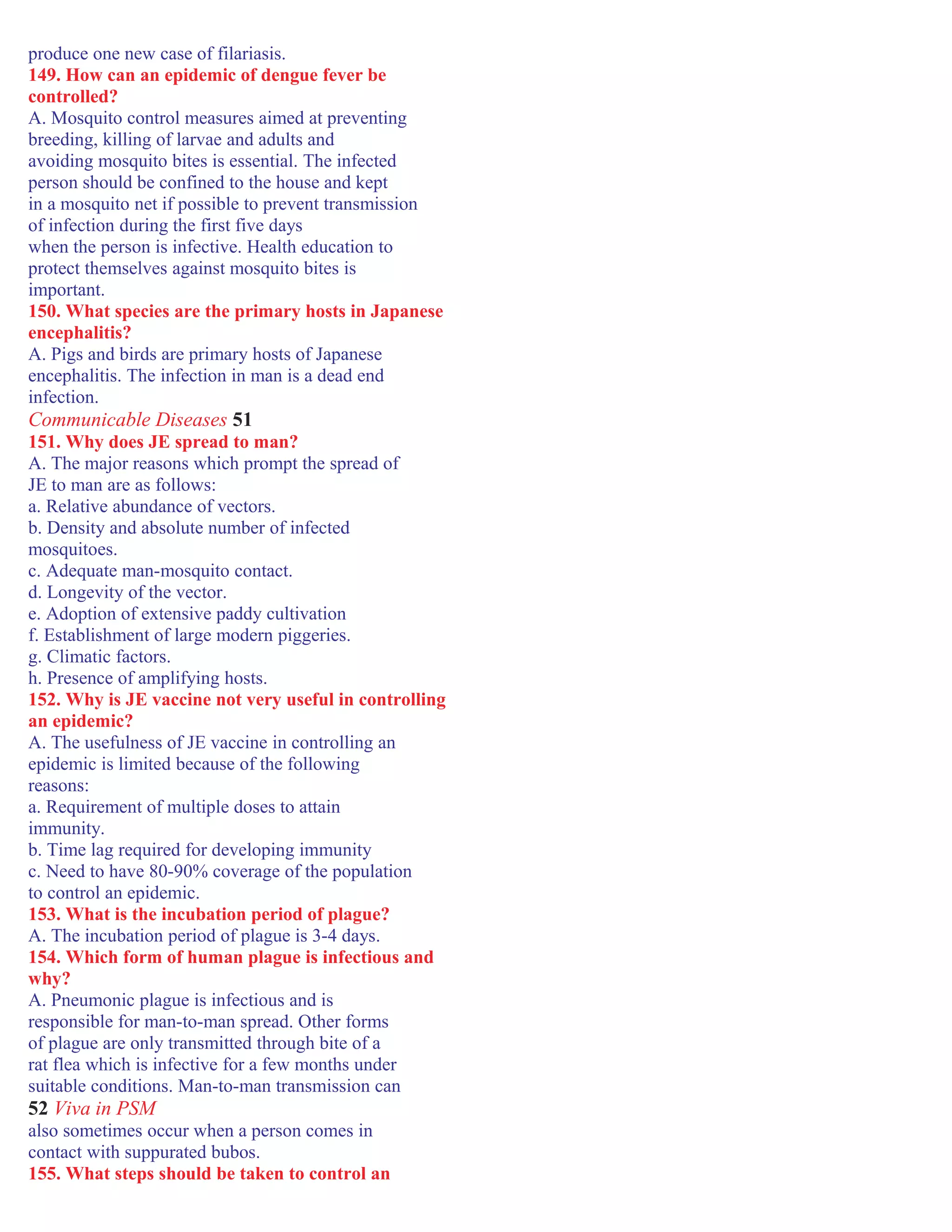produce one new case of filariasis.
149. How can an epidemic of dengue fever be
controlled?
A. Mosquito control measures aimed at preventing
breeding, killing of larvae and adults and
avoiding mosquito bites is essential. The infected
person should be confined to the house and kept
in a mosquito net if possible to prevent transmission
of infection during the first five days
when the person is infective. Health education to
protect themselves against mosquito bites is
important.
150. What species are the primary hosts in Japanese
encephalitis?
A. Pigs and birds are primary hosts of Japanese
encephalitis. The infection in man is a dead end
infection.
Communicable Diseases 51
151. Why does JE spread to man?
A. The major reasons which prompt the spread of
JE to man are as follows:
a. Relative abundance of vectors.
b. Density and absolute number of infected
mosquitoes.
c. Adequate man-mosquito contact.
d. Longevity of the vector.
e. Adoption of extensive paddy cultivation
f. Establishment of large modern piggeries.
g. Climatic factors.
h. Presence of amplifying hosts.
152. Why is JE vaccine not very useful in controlling
an epidemic?
A. The usefulness of JE vaccine in controlling an
epidemic is limited because of the following
reasons:
a. Requirement of multiple doses to attain
immunity.
b. Time lag required for developing immunity
c. Need to have 80-90% coverage of the population
to control an epidemic.
153. What is the incubation period of plague?
A. The incubation period of plague is 3-4 days.
154. Which form of human plague is infectious and
why?
A. Pneumonic plague is infectious and is
responsible for man-to-man spread. Other forms
of plague are only transmitted through bite of a
rat flea which is infective for a few months under
suitable conditions. Man-to-man transmission can
52 Viva in PSM
also sometimes occur when a person comes in
contact with suppurated bubos.
155. What steps should be taken to control an
 