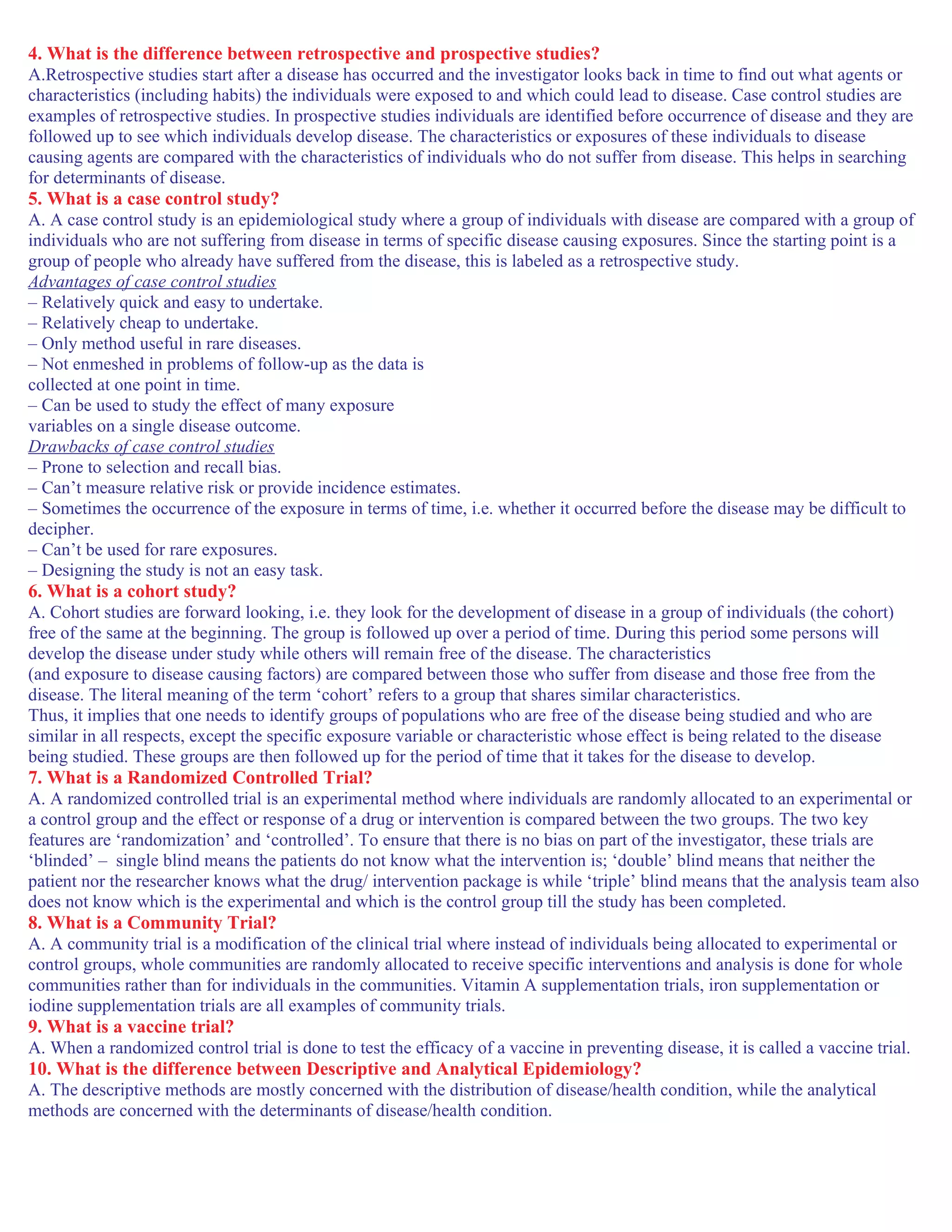 4. What is the difference between retrospective and prospective studies?
A.Retrospective studies start after a disease has occurred and the investigator looks back in time to find out what agents or
characteristics (including habits) the individuals were exposed to and which could lead to disease. Case control studies are
examples of retrospective studies. In prospective studies individuals are identified before occurrence of disease and they are
followed up to see which individuals develop disease. The characteristics or exposures of these individuals to disease
causing agents are compared with the characteristics of individuals who do not suffer from disease. This helps in searching
for determinants of disease.
5. What is a case control study?
A. A case control study is an epidemiological study where a group of individuals with disease are compared with a group of
individuals who are not suffering from disease in terms of specific disease causing exposures. Since the starting point is a
group of people who already have suffered from the disease, this is labeled as a retrospective study.
Advantages of case control studies
– Relatively quick and easy to undertake.
– Relatively cheap to undertake.
– Only method useful in rare diseases.
– Not enmeshed in problems of follow-up as the data is
collected at one point in time.
– Can be used to study the effect of many exposure
variables on a single disease outcome.
Drawbacks of case control studies
– Prone to selection and recall bias.
– Can’t measure relative risk or provide incidence estimates.
– Sometimes the occurrence of the exposure in terms of time, i.e. whether it occurred before the disease may be difficult to
decipher.
– Can’t be used for rare exposures.
– Designing the study is not an easy task.
6. What is a cohort study?
A. Cohort studies are forward looking, i.e. they look for the development of disease in a group of individuals (the cohort)
free of the same at the beginning. The group is followed up over a period of time. During this period some persons will
develop the disease under study while others will remain free of the disease. The characteristics
(and exposure to disease causing factors) are compared between those who suffer from disease and those free from the
disease. The literal meaning of the term ‘cohort’ refers to a group that shares similar characteristics.
Thus, it implies that one needs to identify groups of populations who are free of the disease being studied and who are
similar in all respects, except the specific exposure variable or characteristic whose effect is being related to the disease
being studied. These groups are then followed up for the period of time that it takes for the disease to develop.
7. What is a Randomized Controlled Trial?
A. A randomized controlled trial is an experimental method where individuals are randomly allocated to an experimental or
a control group and the effect or response of a drug or intervention is compared between the two groups. The two key
features are ‘randomization’ and ‘controlled’. To ensure that there is no bias on part of the investigator, these trials are
‘blinded’ – single blind means the patients do not know what the intervention is; ‘double’ blind means that neither the
patient nor the researcher knows what the drug/ intervention package is while ‘triple’ blind means that the analysis team also
does not know which is the experimental and which is the control group till the study has been completed.
8. What is a Community Trial?
A. A community trial is a modification of the clinical trial where instead of individuals being allocated to experimental or
control groups, whole communities are randomly allocated to receive specific interventions and analysis is done for whole
communities rather than for individuals in the communities. Vitamin A supplementation trials, iron supplementation or
iodine supplementation trials are all examples of community trials.
9. What is a vaccine trial?
A. When a randomized control trial is done to test the efficacy of a vaccine in preventing disease, it is called a vaccine trial.
10. What is the difference between Descriptive and Analytical Epidemiology?
A. The descriptive methods are mostly concerned with the distribution of disease/health condition, while the analytical
methods are concerned with the determinants of disease/health condition.
 