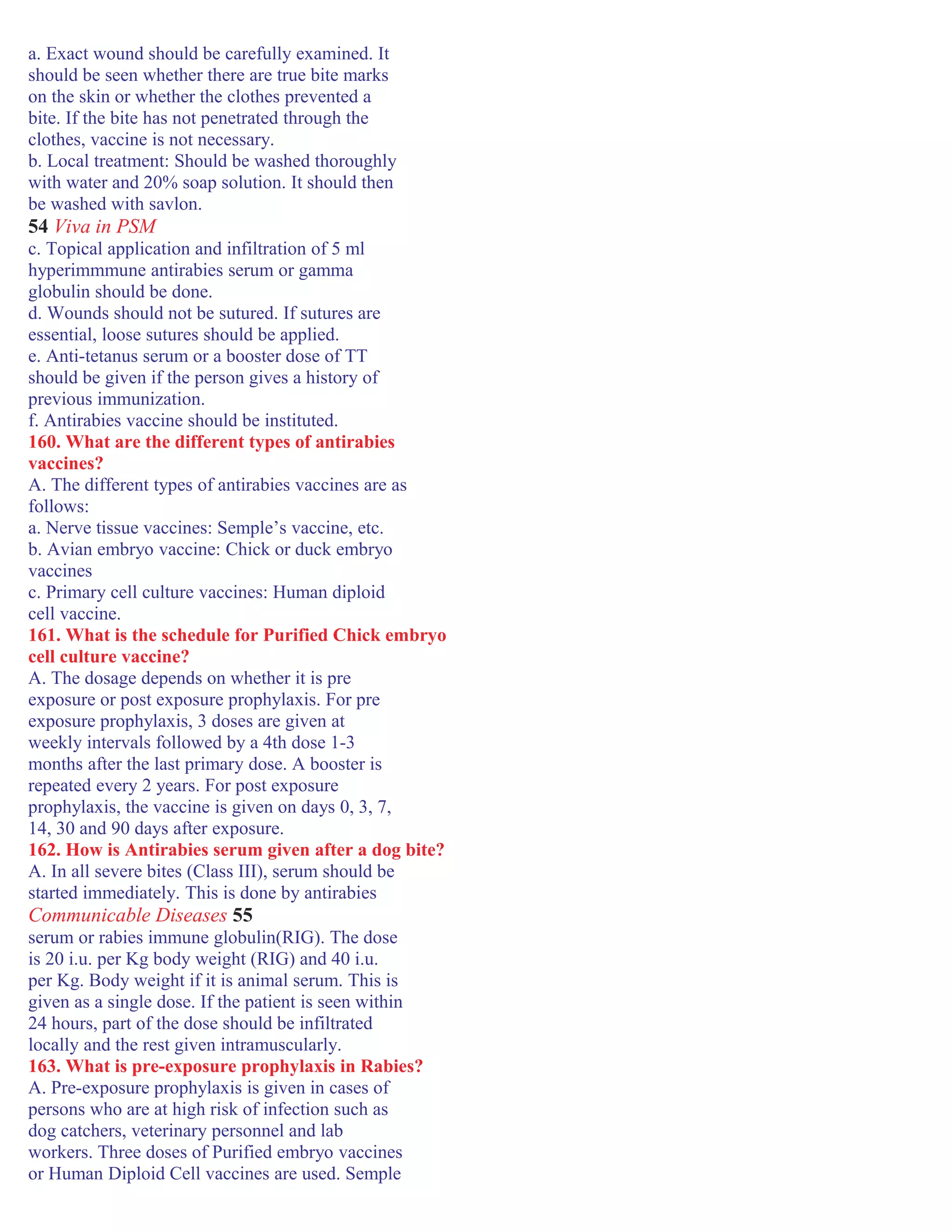 a. Exact wound should be carefully examined. It
should be seen whether there are true bite marks
on the skin or whether the clothes prevented a
bite. If the bite has not penetrated through the
clothes, vaccine is not necessary.
b. Local treatment: Should be washed thoroughly
with water and 20% soap solution. It should then
be washed with savlon.
54 Viva in PSM
c. Topical application and infiltration of 5 ml
hyperimmmune antirabies serum or gamma
globulin should be done.
d. Wounds should not be sutured. If sutures are
essential, loose sutures should be applied.
e. Anti-tetanus serum or a booster dose of TT
should be given if the person gives a history of
previous immunization.
f. Antirabies vaccine should be instituted.
160. What are the different types of antirabies
vaccines?
A. The different types of antirabies vaccines are as
follows:
a. Nerve tissue vaccines: Semple’s vaccine, etc.
b. Avian embryo vaccine: Chick or duck embryo
vaccines
c. Primary cell culture vaccines: Human diploid
cell vaccine.
161. What is the schedule for Purified Chick embryo
cell culture vaccine?
A. The dosage depends on whether it is pre
exposure or post exposure prophylaxis. For pre
exposure prophylaxis, 3 doses are given at
weekly intervals followed by a 4th dose 1-3
months after the last primary dose. A booster is
repeated every 2 years. For post exposure
prophylaxis, the vaccine is given on days 0, 3, 7,
14, 30 and 90 days after exposure.
162. How is Antirabies serum given after a dog bite?
A. In all severe bites (Class III), serum should be
started immediately. This is done by antirabies
Communicable Diseases 55
serum or rabies immune globulin(RIG). The dose
is 20 i.u. per Kg body weight (RIG) and 40 i.u.
per Kg. Body weight if it is animal serum. This is
given as a single dose. If the patient is seen within
24 hours, part of the dose should be infiltrated
locally and the rest given intramuscularly.
163. What is pre-exposure prophylaxis in Rabies?
A. Pre-exposure prophylaxis is given in cases of
persons who are at high risk of infection such as
dog catchers, veterinary personnel and lab
workers. Three doses of Purified embryo vaccines
or Human Diploid Cell vaccines are used. Semple
 