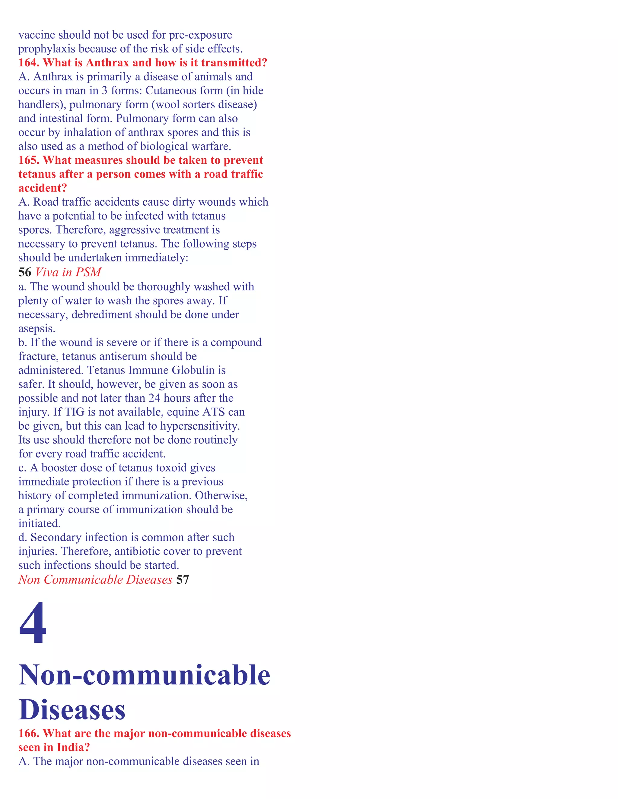 vaccine should not be used for pre-exposure
prophylaxis because of the risk of side effects.
164. What is Anthrax and how is it transmitted?
A. Anthrax is primarily a disease of animals and
occurs in man in 3 forms: Cutaneous form (in hide
handlers), pulmonary form (wool sorters disease)
and intestinal form. Pulmonary form can also
occur by inhalation of anthrax spores and this is
also used as a method of biological warfare.
165. What measures should be taken to prevent
tetanus after a person comes with a road traffic
accident?
A. Road traffic accidents cause dirty wounds which
have a potential to be infected with tetanus
spores. Therefore, aggressive treatment is
necessary to prevent tetanus. The following steps
should be undertaken immediately:
56 Viva in PSM
a. The wound should be thoroughly washed with
plenty of water to wash the spores away. If
necessary, debrediment should be done under
asepsis.
b. If the wound is severe or if there is a compound
fracture, tetanus antiserum should be
administered. Tetanus Immune Globulin is
safer. It should, however, be given as soon as
possible and not later than 24 hours after the
injury. If TIG is not available, equine ATS can
be given, but this can lead to hypersensitivity.
Its use should therefore not be done routinely
for every road traffic accident.
c. A booster dose of tetanus toxoid gives
immediate protection if there is a previous
history of completed immunization. Otherwise,
a primary course of immunization should be
initiated.
d. Secondary infection is common after such
injuries. Therefore, antibiotic cover to prevent
such infections should be started.
Non Communicable Diseases 57
4
Non-communicable
Diseases
166. What are the major non-communicable diseases
seen in India?
A. The major non-communicable diseases seen in
 