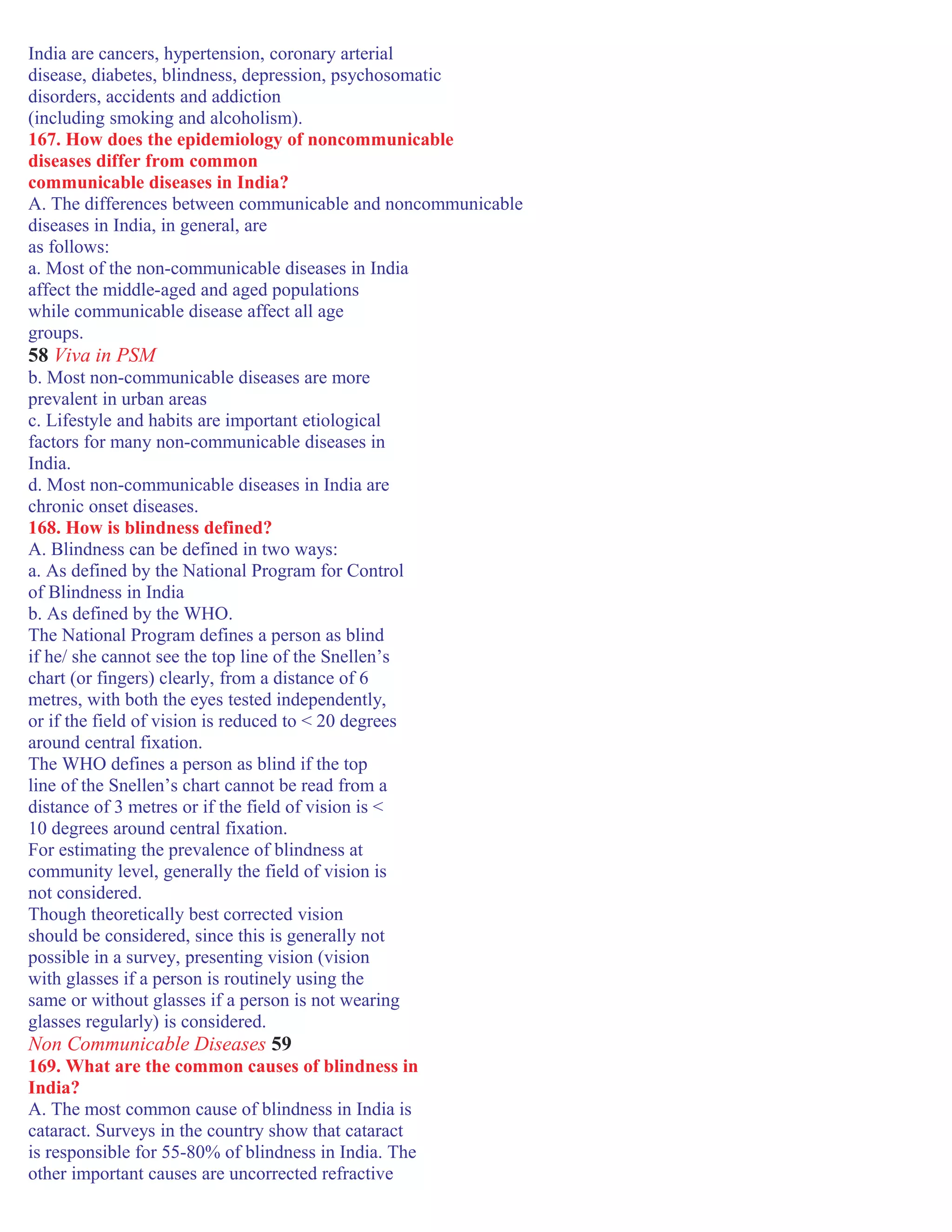 India are cancers, hypertension, coronary arterial
disease, diabetes, blindness, depression, psychosomatic
disorders, accidents and addiction
(including smoking and alcoholism).
167. How does the epidemiology of noncommunicable
diseases differ from common
communicable diseases in India?
A. The differences between communicable and noncommunicable
diseases in India, in general, are
as follows:
a. Most of the non-communicable diseases in India
affect the middle-aged and aged populations
while communicable disease affect all age
groups.
58 Viva in PSM
b. Most non-communicable diseases are more
prevalent in urban areas
c. Lifestyle and habits are important etiological
factors for many non-communicable diseases in
India.
d. Most non-communicable diseases in India are
chronic onset diseases.
168. How is blindness defined?
A. Blindness can be defined in two ways:
a. As defined by the National Program for Control
of Blindness in India
b. As defined by the WHO.
The National Program defines a person as blind
if he/ she cannot see the top line of the Snellen’s
chart (or fingers) clearly, from a distance of 6
metres, with both the eyes tested independently,
or if the field of vision is reduced to < 20 degrees
around central fixation.
The WHO defines a person as blind if the top
line of the Snellen’s chart cannot be read from a
distance of 3 metres or if the field of vision is <
10 degrees around central fixation.
For estimating the prevalence of blindness at
community level, generally the field of vision is
not considered.
Though theoretically best corrected vision
should be considered, since this is generally not
possible in a survey, presenting vision (vision
with glasses if a person is routinely using the
same or without glasses if a person is not wearing
glasses regularly) is considered.
Non Communicable Diseases 59
169. What are the common causes of blindness in
India?
A. The most common cause of blindness in India is
cataract. Surveys in the country show that cataract
is responsible for 55-80% of blindness in India. The
other important causes are uncorrected refractive
 