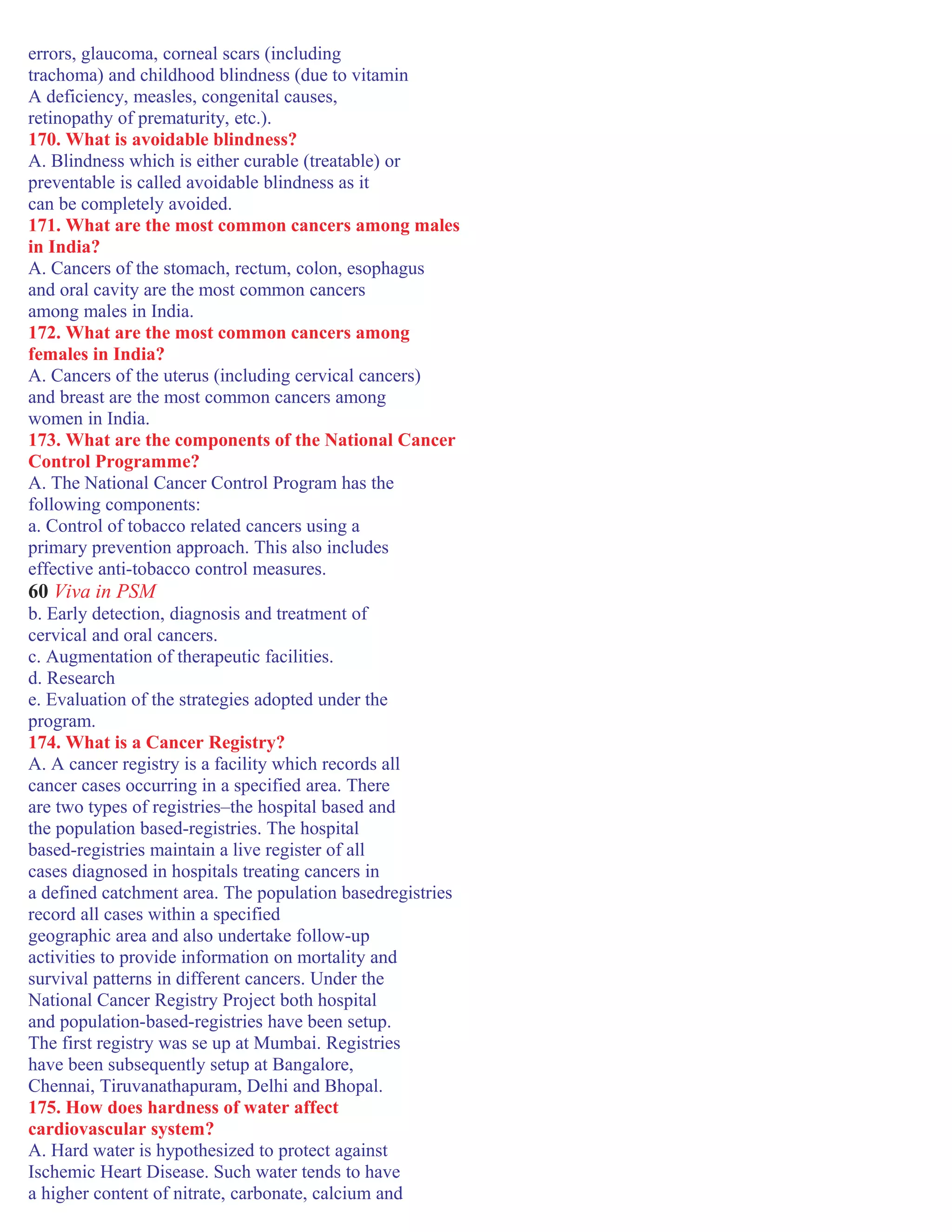 errors, glaucoma, corneal scars (including
trachoma) and childhood blindness (due to vitamin
A deficiency, measles, congenital causes,
retinopathy of prematurity, etc.).
170. What is avoidable blindness?
A. Blindness which is either curable (treatable) or
preventable is called avoidable blindness as it
can be completely avoided.
171. What are the most common cancers among males
in India?
A. Cancers of the stomach, rectum, colon, esophagus
and oral cavity are the most common cancers
among males in India.
172. What are the most common cancers among
females in India?
A. Cancers of the uterus (including cervical cancers)
and breast are the most common cancers among
women in India.
173. What are the components of the National Cancer
Control Programme?
A. The National Cancer Control Program has the
following components:
a. Control of tobacco related cancers using a
primary prevention approach. This also includes
effective anti-tobacco control measures.
60 Viva in PSM
b. Early detection, diagnosis and treatment of
cervical and oral cancers.
c. Augmentation of therapeutic facilities.
d. Research
e. Evaluation of the strategies adopted under the
program.
174. What is a Cancer Registry?
A. A cancer registry is a facility which records all
cancer cases occurring in a specified area. There
are two types of registries–the hospital based and
the population based-registries. The hospital
based-registries maintain a live register of all
cases diagnosed in hospitals treating cancers in
a defined catchment area. The population basedregistries
record all cases within a specified
geographic area and also undertake follow-up
activities to provide information on mortality and
survival patterns in different cancers. Under the
National Cancer Registry Project both hospital
and population-based-registries have been setup.
The first registry was se up at Mumbai. Registries
have been subsequently setup at Bangalore,
Chennai, Tiruvanathapuram, Delhi and Bhopal.
175. How does hardness of water affect
cardiovascular system?
A. Hard water is hypothesized to protect against
Ischemic Heart Disease. Such water tends to have
a higher content of nitrate, carbonate, calcium and
 