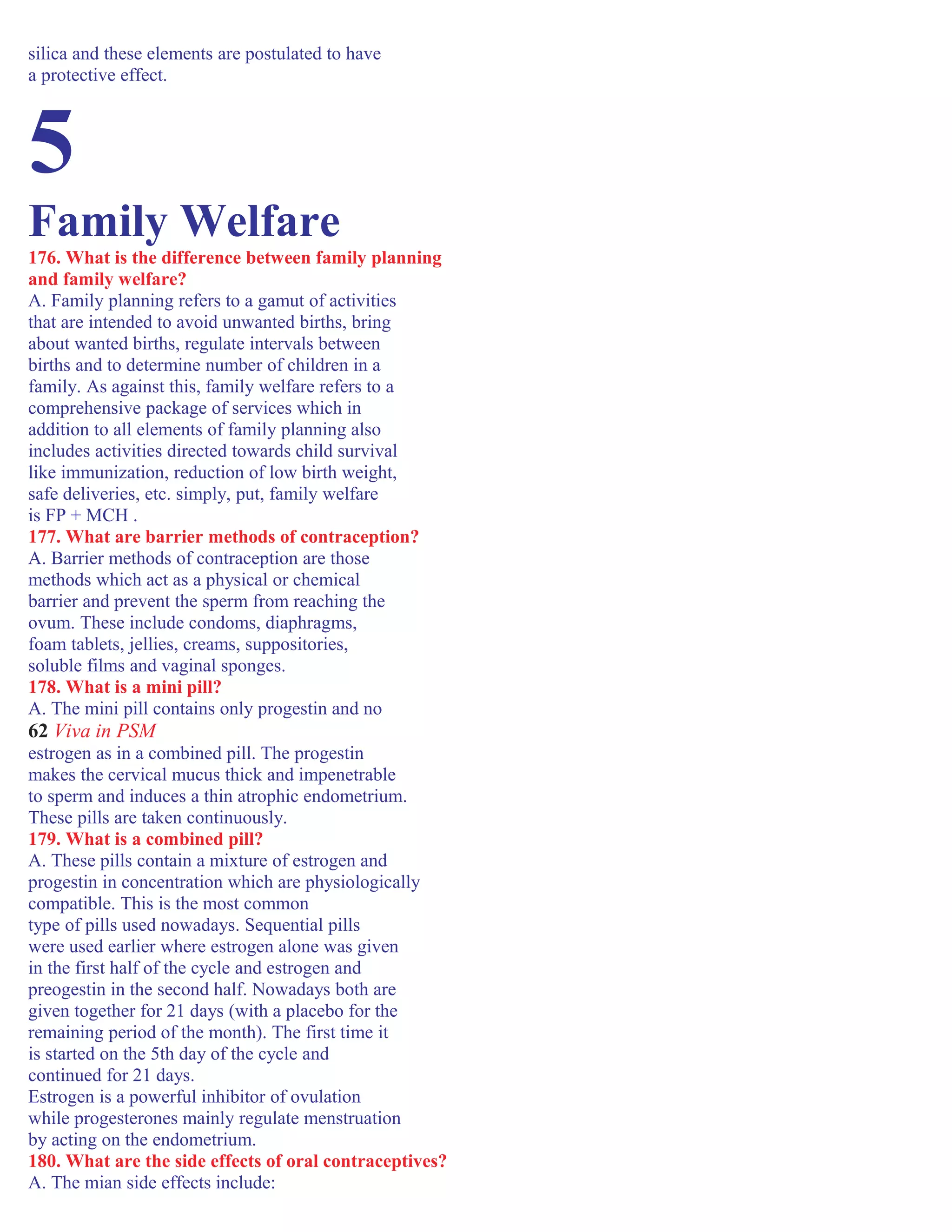 silica and these elements are postulated to have
a protective effect.
5
Family Welfare
176. What is the difference between family planning
and family welfare?
A. Family planning refers to a gamut of activities
that are intended to avoid unwanted births, bring
about wanted births, regulate intervals between
births and to determine number of children in a
family. As against this, family welfare refers to a
comprehensive package of services which in
addition to all elements of family planning also
includes activities directed towards child survival
like immunization, reduction of low birth weight,
safe deliveries, etc. simply, put, family welfare
is FP + MCH .
177. What are barrier methods of contraception?
A. Barrier methods of contraception are those
methods which act as a physical or chemical
barrier and prevent the sperm from reaching the
ovum. These include condoms, diaphragms,
foam tablets, jellies, creams, suppositories,
soluble films and vaginal sponges.
178. What is a mini pill?
A. The mini pill contains only progestin and no
62 Viva in PSM
estrogen as in a combined pill. The progestin
makes the cervical mucus thick and impenetrable
to sperm and induces a thin atrophic endometrium.
These pills are taken continuously.
179. What is a combined pill?
A. These pills contain a mixture of estrogen and
progestin in concentration which are physiologically
compatible. This is the most common
type of pills used nowadays. Sequential pills
were used earlier where estrogen alone was given
in the first half of the cycle and estrogen and
preogestin in the second half. Nowadays both are
given together for 21 days (with a placebo for the
remaining period of the month). The first time it
is started on the 5th day of the cycle and
continued for 21 days.
Estrogen is a powerful inhibitor of ovulation
while progesterones mainly regulate menstruation
by acting on the endometrium.
180. What are the side effects of oral contraceptives?
A. The mian side effects include:
 