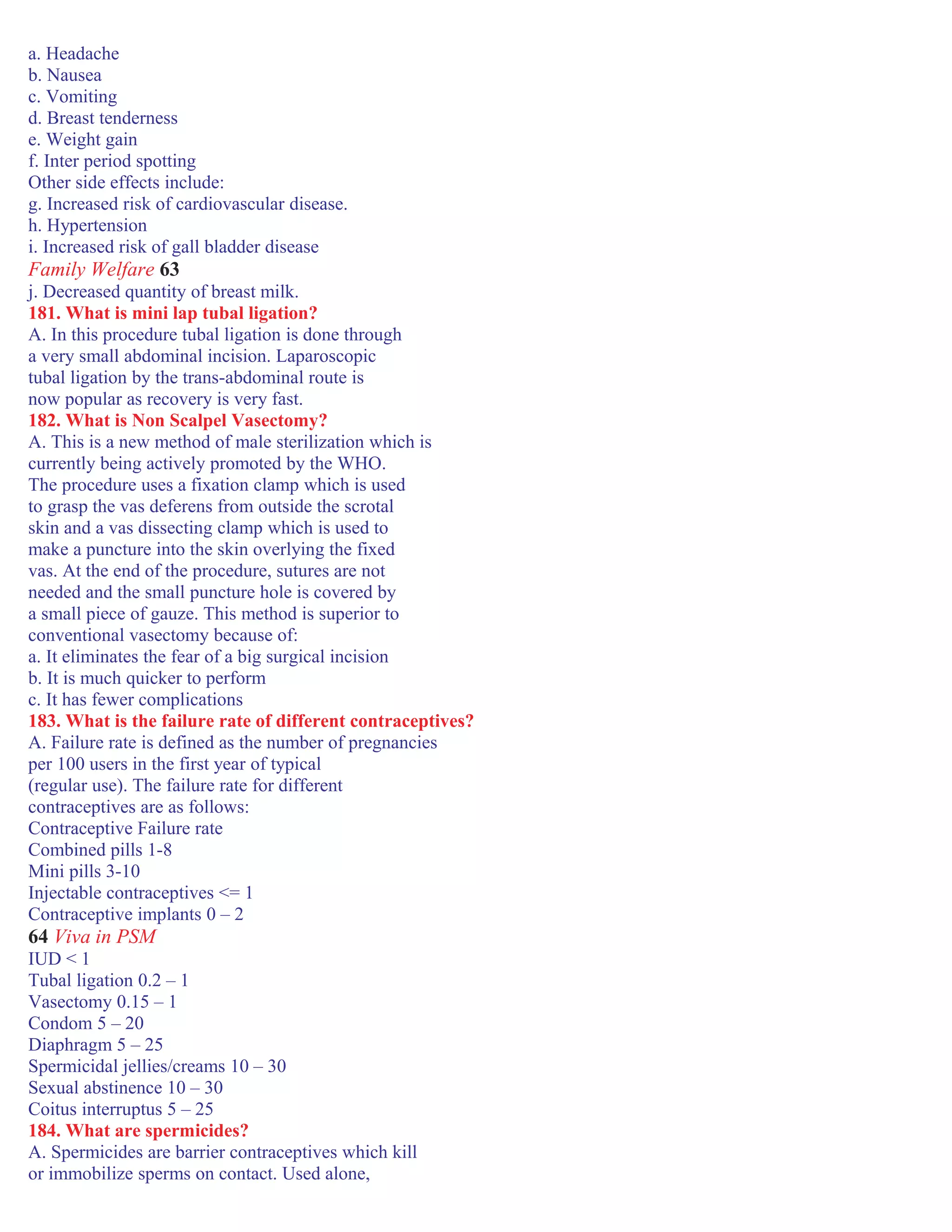 a. Headache
b. Nausea
c. Vomiting
d. Breast tenderness
e. Weight gain
f. Inter period spotting
Other side effects include:
g. Increased risk of cardiovascular disease.
h. Hypertension
i. Increased risk of gall bladder disease
Family Welfare 63
j. Decreased quantity of breast milk.
181. What is mini lap tubal ligation?
A. In this procedure tubal ligation is done through
a very small abdominal incision. Laparoscopic
tubal ligation by the trans-abdominal route is
now popular as recovery is very fast.
182. What is Non Scalpel Vasectomy?
A. This is a new method of male sterilization which is
currently being actively promoted by the WHO.
The procedure uses a fixation clamp which is used
to grasp the vas deferens from outside the scrotal
skin and a vas dissecting clamp which is used to
make a puncture into the skin overlying the fixed
vas. At the end of the procedure, sutures are not
needed and the small puncture hole is covered by
a small piece of gauze. This method is superior to
conventional vasectomy because of:
a. It eliminates the fear of a big surgical incision
b. It is much quicker to perform
c. It has fewer complications
183. What is the failure rate of different contraceptives?
A. Failure rate is defined as the number of pregnancies
per 100 users in the first year of typical
(regular use). The failure rate for different
contraceptives are as follows:
Contraceptive Failure rate
Combined pills 1-8
Mini pills 3-10
Injectable contraceptives <= 1
Contraceptive implants 0 – 2
64 Viva in PSM
IUD < 1
Tubal ligation 0.2 – 1
Vasectomy 0.15 – 1
Condom 5 – 20
Diaphragm 5 – 25
Spermicidal jellies/creams 10 – 30
Sexual abstinence 10 – 30
Coitus interruptus 5 – 25
184. What are spermicides?
A. Spermicides are barrier contraceptives which kill
or immobilize sperms on contact. Used alone,
 