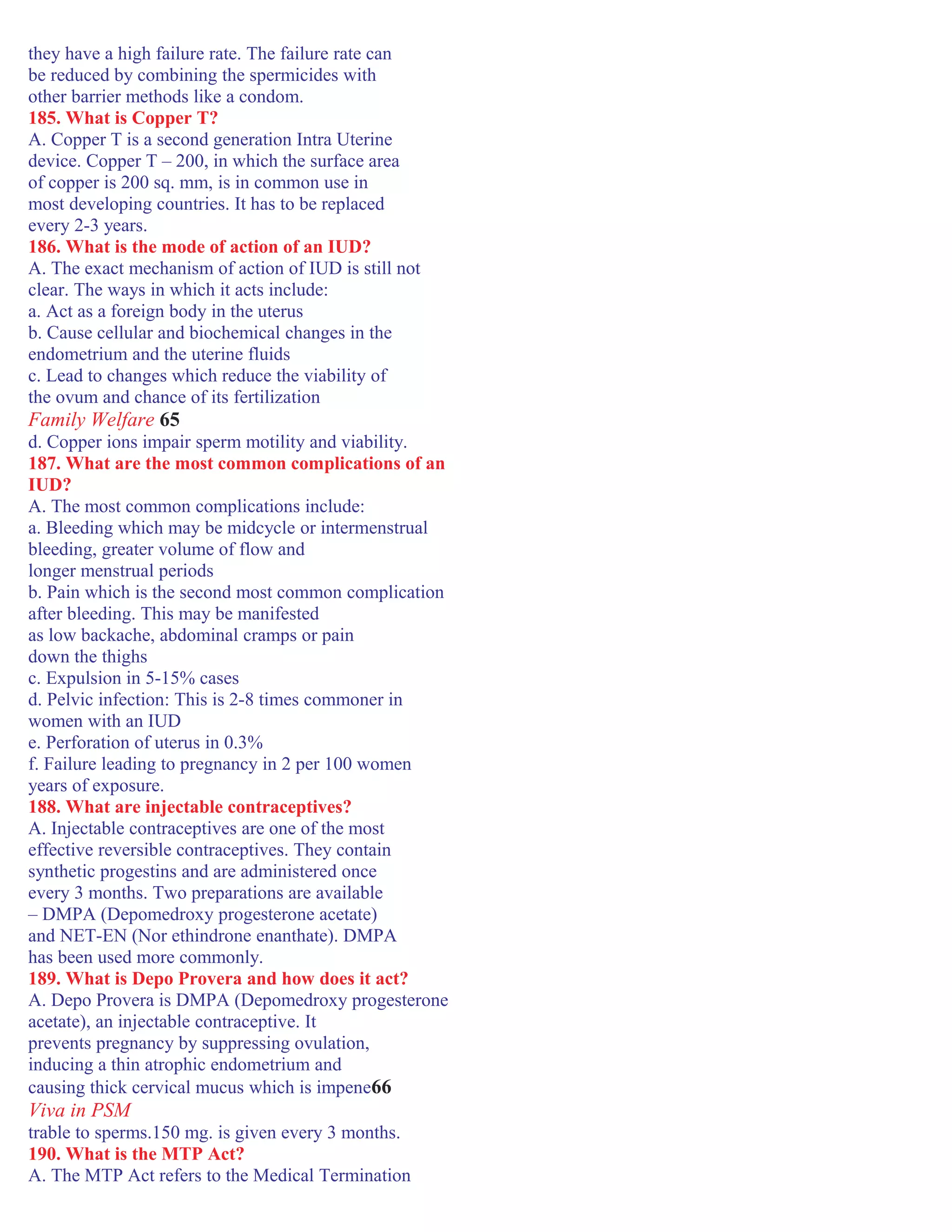 they have a high failure rate. The failure rate can
be reduced by combining the spermicides with
other barrier methods like a condom.
185. What is Copper T?
A. Copper T is a second generation Intra Uterine
device. Copper T – 200, in which the surface area
of copper is 200 sq. mm, is in common use in
most developing countries. It has to be replaced
every 2-3 years.
186. What is the mode of action of an IUD?
A. The exact mechanism of action of IUD is still not
clear. The ways in which it acts include:
a. Act as a foreign body in the uterus
b. Cause cellular and biochemical changes in the
endometrium and the uterine fluids
c. Lead to changes which reduce the viability of
the ovum and chance of its fertilization
Family Welfare 65
d. Copper ions impair sperm motility and viability.
187. What are the most common complications of an
IUD?
A. The most common complications include:
a. Bleeding which may be midcycle or intermenstrual
bleeding, greater volume of flow and
longer menstrual periods
b. Pain which is the second most common complication
after bleeding. This may be manifested
as low backache, abdominal cramps or pain
down the thighs
c. Expulsion in 5-15% cases
d. Pelvic infection: This is 2-8 times commoner in
women with an IUD
e. Perforation of uterus in 0.3%
f. Failure leading to pregnancy in 2 per 100 women
years of exposure.
188. What are injectable contraceptives?
A. Injectable contraceptives are one of the most
effective reversible contraceptives. They contain
synthetic progestins and are administered once
every 3 months. Two preparations are available
– DMPA (Depomedroxy progesterone acetate)
and NET-EN (Nor ethindrone enanthate). DMPA
has been used more commonly.
189. What is Depo Provera and how does it act?
A. Depo Provera is DMPA (Depomedroxy progesterone
acetate), an injectable contraceptive. It
prevents pregnancy by suppressing ovulation,
inducing a thin atrophic endometrium and
causing thick cervical mucus which is impene66
Viva in PSM
trable to sperms.150 mg. is given every 3 months.
190. What is the MTP Act?
A. The MTP Act refers to the Medical Termination
 