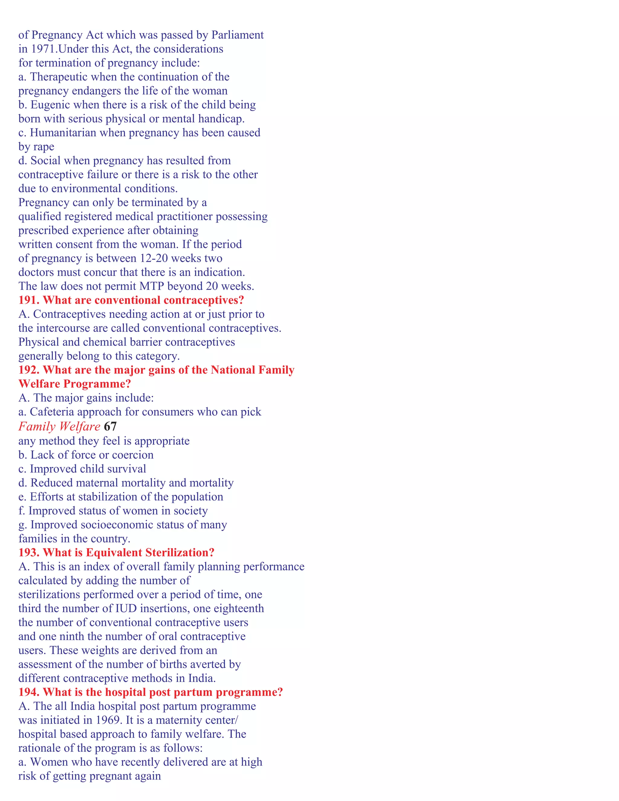 of Pregnancy Act which was passed by Parliament
in 1971.Under this Act, the considerations
for termination of pregnancy include:
a. Therapeutic when the continuation of the
pregnancy endangers the life of the woman
b. Eugenic when there is a risk of the child being
born with serious physical or mental handicap.
c. Humanitarian when pregnancy has been caused
by rape
d. Social when pregnancy has resulted from
contraceptive failure or there is a risk to the other
due to environmental conditions.
Pregnancy can only be terminated by a
qualified registered medical practitioner possessing
prescribed experience after obtaining
written consent from the woman. If the period
of pregnancy is between 12-20 weeks two
doctors must concur that there is an indication.
The law does not permit MTP beyond 20 weeks.
191. What are conventional contraceptives?
A. Contraceptives needing action at or just prior to
the intercourse are called conventional contraceptives.
Physical and chemical barrier contraceptives
generally belong to this category.
192. What are the major gains of the National Family
Welfare Programme?
A. The major gains include:
a. Cafeteria approach for consumers who can pick
Family Welfare 67
any method they feel is appropriate
b. Lack of force or coercion
c. Improved child survival
d. Reduced maternal mortality and mortality
e. Efforts at stabilization of the population
f. Improved status of women in society
g. Improved socioeconomic status of many
families in the country.
193. What is Equivalent Sterilization?
A. This is an index of overall family planning performance
calculated by adding the number of
sterilizations performed over a period of time, one
third the number of IUD insertions, one eighteenth
the number of conventional contraceptive users
and one ninth the number of oral contraceptive
users. These weights are derived from an
assessment of the number of births averted by
different contraceptive methods in India.
194. What is the hospital post partum programme?
A. The all India hospital post partum programme
was initiated in 1969. It is a maternity center/
hospital based approach to family welfare. The
rationale of the program is as follows:
a. Women who have recently delivered are at high
risk of getting pregnant again
 