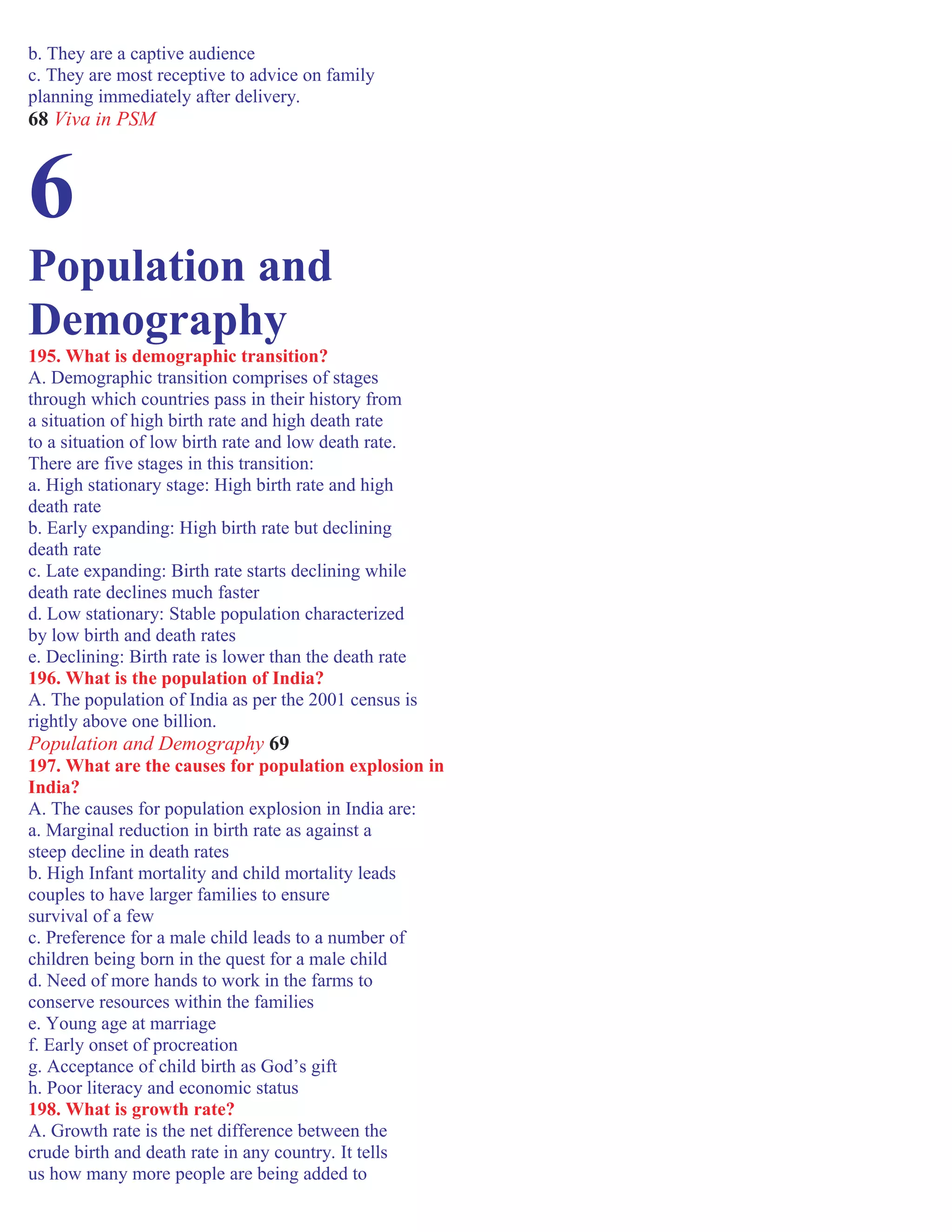 b. They are a captive audience
c. They are most receptive to advice on family
planning immediately after delivery.
68 Viva in PSM
6
Population and
Demography
195. What is demographic transition?
A. Demographic transition comprises of stages
through which countries pass in their history from
a situation of high birth rate and high death rate
to a situation of low birth rate and low death rate.
There are five stages in this transition:
a. High stationary stage: High birth rate and high
death rate
b. Early expanding: High birth rate but declining
death rate
c. Late expanding: Birth rate starts declining while
death rate declines much faster
d. Low stationary: Stable population characterized
by low birth and death rates
e. Declining: Birth rate is lower than the death rate
196. What is the population of India?
A. The population of India as per the 2001 census is
rightly above one billion.
Population and Demography 69
197. What are the causes for population explosion in
India?
A. The causes for population explosion in India are:
a. Marginal reduction in birth rate as against a
steep decline in death rates
b. High Infant mortality and child mortality leads
couples to have larger families to ensure
survival of a few
c. Preference for a male child leads to a number of
children being born in the quest for a male child
d. Need of more hands to work in the farms to
conserve resources within the families
e. Young age at marriage
f. Early onset of procreation
g. Acceptance of child birth as God’s gift
h. Poor literacy and economic status
198. What is growth rate?
A. Growth rate is the net difference between the
crude birth and death rate in any country. It tells
us how many more people are being added to
 