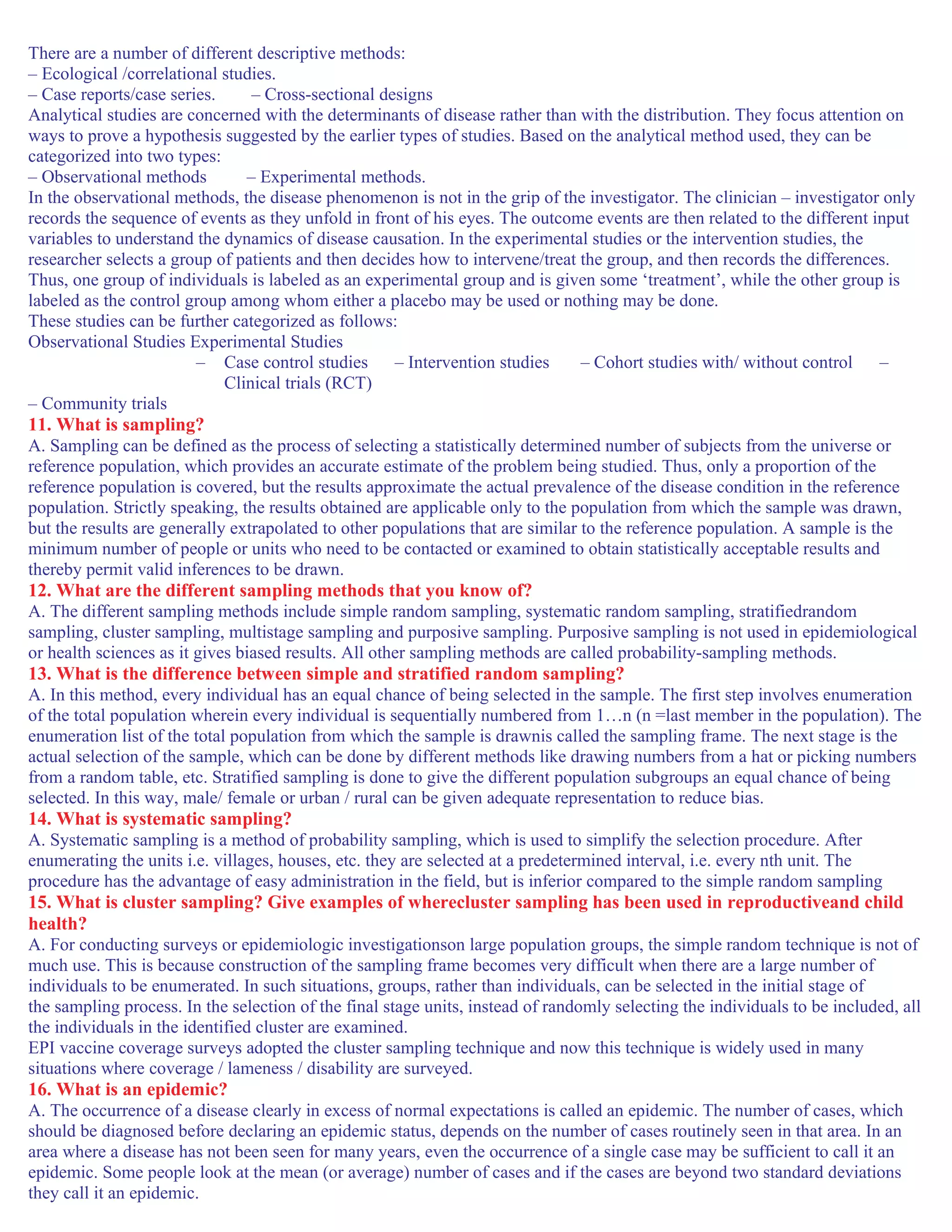 There are a number of different descriptive methods:
– Ecological /correlational studies.
– Case reports/case series. – Cross-sectional designs
Analytical studies are concerned with the determinants of disease rather than with the distribution. They focus attention on
ways to prove a hypothesis suggested by the earlier types of studies. Based on the analytical method used, they can be
categorized into two types:
– Observational methods – Experimental methods.
In the observational methods, the disease phenomenon is not in the grip of the investigator. The clinician – investigator only
records the sequence of events as they unfold in front of his eyes. The outcome events are then related to the different input
variables to understand the dynamics of disease causation. In the experimental studies or the intervention studies, the
researcher selects a group of patients and then decides how to intervene/treat the group, and then records the differences.
Thus, one group of individuals is labeled as an experimental group and is given some ‘treatment’, while the other group is
labeled as the control group among whom either a placebo may be used or nothing may be done.
These studies can be further categorized as follows:
Observational Studies Experimental Studies
– Case control studies – Intervention studies – Cohort studies with/ without control –
Clinical trials (RCT)
– Community trials
11. What is sampling?
A. Sampling can be defined as the process of selecting a statistically determined number of subjects from the universe or
reference population, which provides an accurate estimate of the problem being studied. Thus, only a proportion of the
reference population is covered, but the results approximate the actual prevalence of the disease condition in the reference
population. Strictly speaking, the results obtained are applicable only to the population from which the sample was drawn,
but the results are generally extrapolated to other populations that are similar to the reference population. A sample is the
minimum number of people or units who need to be contacted or examined to obtain statistically acceptable results and
thereby permit valid inferences to be drawn.
12. What are the different sampling methods that you know of?
A. The different sampling methods include simple random sampling, systematic random sampling, stratifiedrandom
sampling, cluster sampling, multistage sampling and purposive sampling. Purposive sampling is not used in epidemiological
or health sciences as it gives biased results. All other sampling methods are called probability-sampling methods.
13. What is the difference between simple and stratified random sampling?
A. In this method, every individual has an equal chance of being selected in the sample. The first step involves enumeration
of the total population wherein every individual is sequentially numbered from 1…n (n =last member in the population). The
enumeration list of the total population from which the sample is drawnis called the sampling frame. The next stage is the
actual selection of the sample, which can be done by different methods like drawing numbers from a hat or picking numbers
from a random table, etc. Stratified sampling is done to give the different population subgroups an equal chance of being
selected. In this way, male/ female or urban / rural can be given adequate representation to reduce bias.
14. What is systematic sampling?
A. Systematic sampling is a method of probability sampling, which is used to simplify the selection procedure. After
enumerating the units i.e. villages, houses, etc. they are selected at a predetermined interval, i.e. every nth unit. The
procedure has the advantage of easy administration in the field, but is inferior compared to the simple random sampling
15. What is cluster sampling? Give examples of wherecluster sampling has been used in reproductiveand child
health?
A. For conducting surveys or epidemiologic investigationson large population groups, the simple random technique is not of
much use. This is because construction of the sampling frame becomes very difficult when there are a large number of
individuals to be enumerated. In such situations, groups, rather than individuals, can be selected in the initial stage of
the sampling process. In the selection of the final stage units, instead of randomly selecting the individuals to be included, all
the individuals in the identified cluster are examined.
EPI vaccine coverage surveys adopted the cluster sampling technique and now this technique is widely used in many
situations where coverage / lameness / disability are surveyed.
16. What is an epidemic?
A. The occurrence of a disease clearly in excess of normal expectations is called an epidemic. The number of cases, which
should be diagnosed before declaring an epidemic status, depends on the number of cases routinely seen in that area. In an
area where a disease has not been seen for many years, even the occurrence of a single case may be sufficient to call it an
epidemic. Some people look at the mean (or average) number of cases and if the cases are beyond two standard deviations
they call it an epidemic.
 