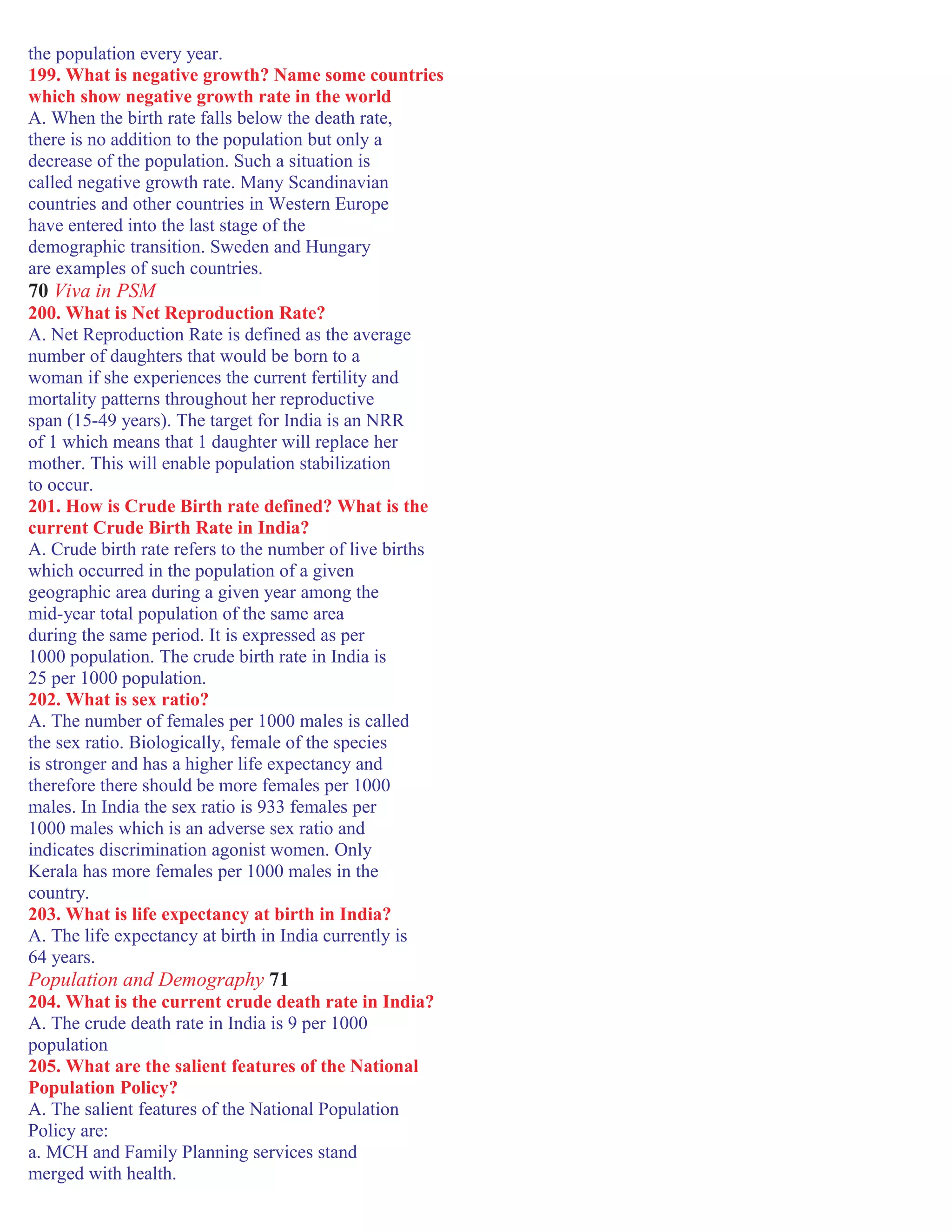 the population every year.
199. What is negative growth? Name some countries
which show negative growth rate in the world
A. When the birth rate falls below the death rate,
there is no addition to the population but only a
decrease of the population. Such a situation is
called negative growth rate. Many Scandinavian
countries and other countries in Western Europe
have entered into the last stage of the
demographic transition. Sweden and Hungary
are examples of such countries.
70 Viva in PSM
200. What is Net Reproduction Rate?
A. Net Reproduction Rate is defined as the average
number of daughters that would be born to a
woman if she experiences the current fertility and
mortality patterns throughout her reproductive
span (15-49 years). The target for India is an NRR
of 1 which means that 1 daughter will replace her
mother. This will enable population stabilization
to occur.
201. How is Crude Birth rate defined? What is the
current Crude Birth Rate in India?
A. Crude birth rate refers to the number of live births
which occurred in the population of a given
geographic area during a given year among the
mid-year total population of the same area
during the same period. It is expressed as per
1000 population. The crude birth rate in India is
25 per 1000 population.
202. What is sex ratio?
A. The number of females per 1000 males is called
the sex ratio. Biologically, female of the species
is stronger and has a higher life expectancy and
therefore there should be more females per 1000
males. In India the sex ratio is 933 females per
1000 males which is an adverse sex ratio and
indicates discrimination agonist women. Only
Kerala has more females per 1000 males in the
country.
203. What is life expectancy at birth in India?
A. The life expectancy at birth in India currently is
64 years.
Population and Demography 71
204. What is the current crude death rate in India?
A. The crude death rate in India is 9 per 1000
population
205. What are the salient features of the National
Population Policy?
A. The salient features of the National Population
Policy are:
a. MCH and Family Planning services stand
merged with health.
 