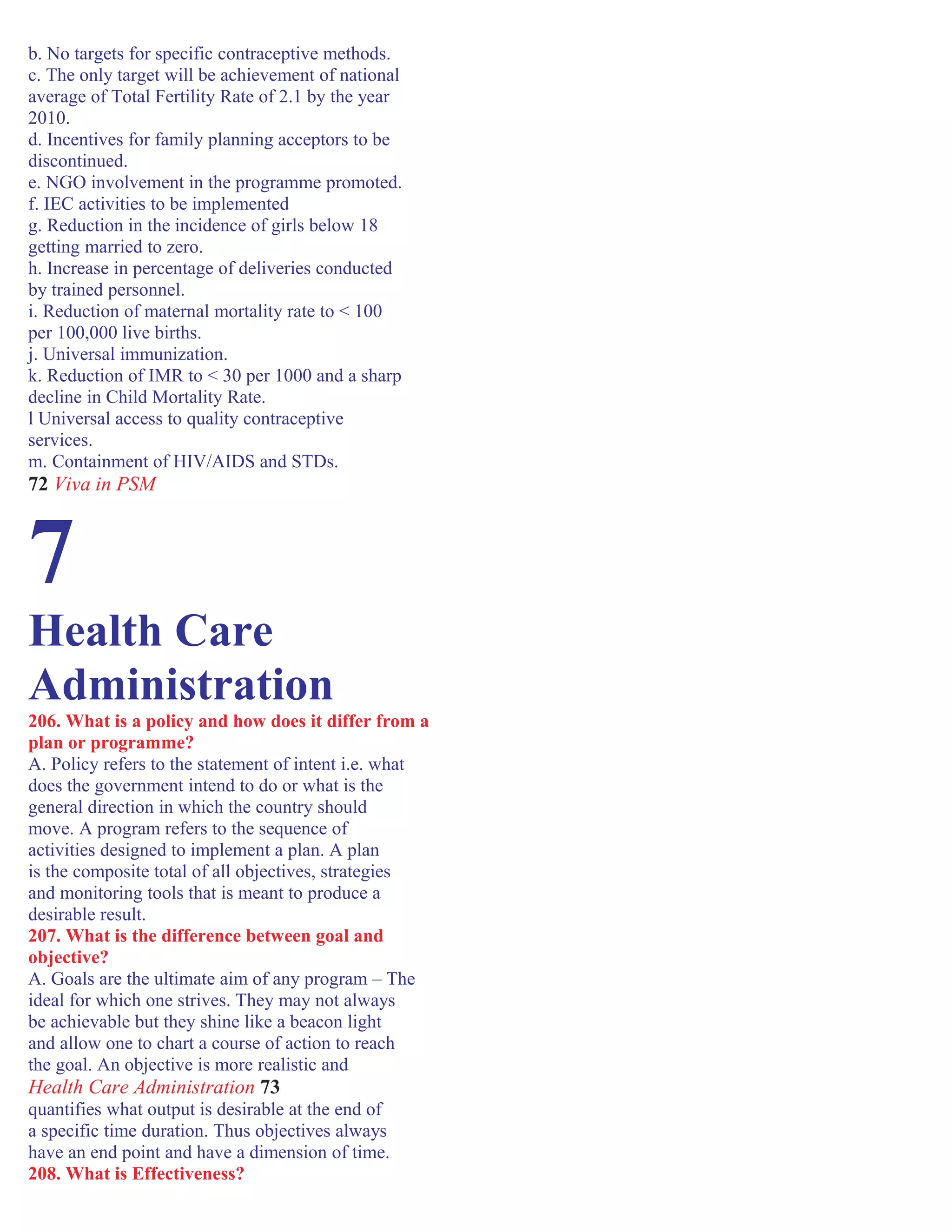 b. No targets for specific contraceptive methods.
c. The only target will be achievement of national
average of Total Fertility Rate of 2.1 by the year
2010.
d. Incentives for family planning acceptors to be
discontinued.
e. NGO involvement in the programme promoted.
f. IEC activities to be implemented
g. Reduction in the incidence of girls below 18
getting married to zero.
h. Increase in percentage of deliveries conducted
by trained personnel.
i. Reduction of maternal mortality rate to < 100
per 100,000 live births.
j. Universal immunization.
k. Reduction of IMR to < 30 per 1000 and a sharp
decline in Child Mortality Rate.
l Universal access to quality contraceptive
services.
m. Containment of HIV/AIDS and STDs.
72 Viva in PSM
7
Health Care
Administration
206. What is a policy and how does it differ from a
plan or programme?
A. Policy refers to the statement of intent i.e. what
does the government intend to do or what is the
general direction in which the country should
move. A program refers to the sequence of
activities designed to implement a plan. A plan
is the composite total of all objectives, strategies
and monitoring tools that is meant to produce a
desirable result.
207. What is the difference between goal and
objective?
A. Goals are the ultimate aim of any program – The
ideal for which one strives. They may not always
be achievable but they shine like a beacon light
and allow one to chart a course of action to reach
the goal. An objective is more realistic and
Health Care Administration 73
quantifies what output is desirable at the end of
a specific time duration. Thus objectives always
have an end point and have a dimension of time.
208. What is Effectiveness?
 