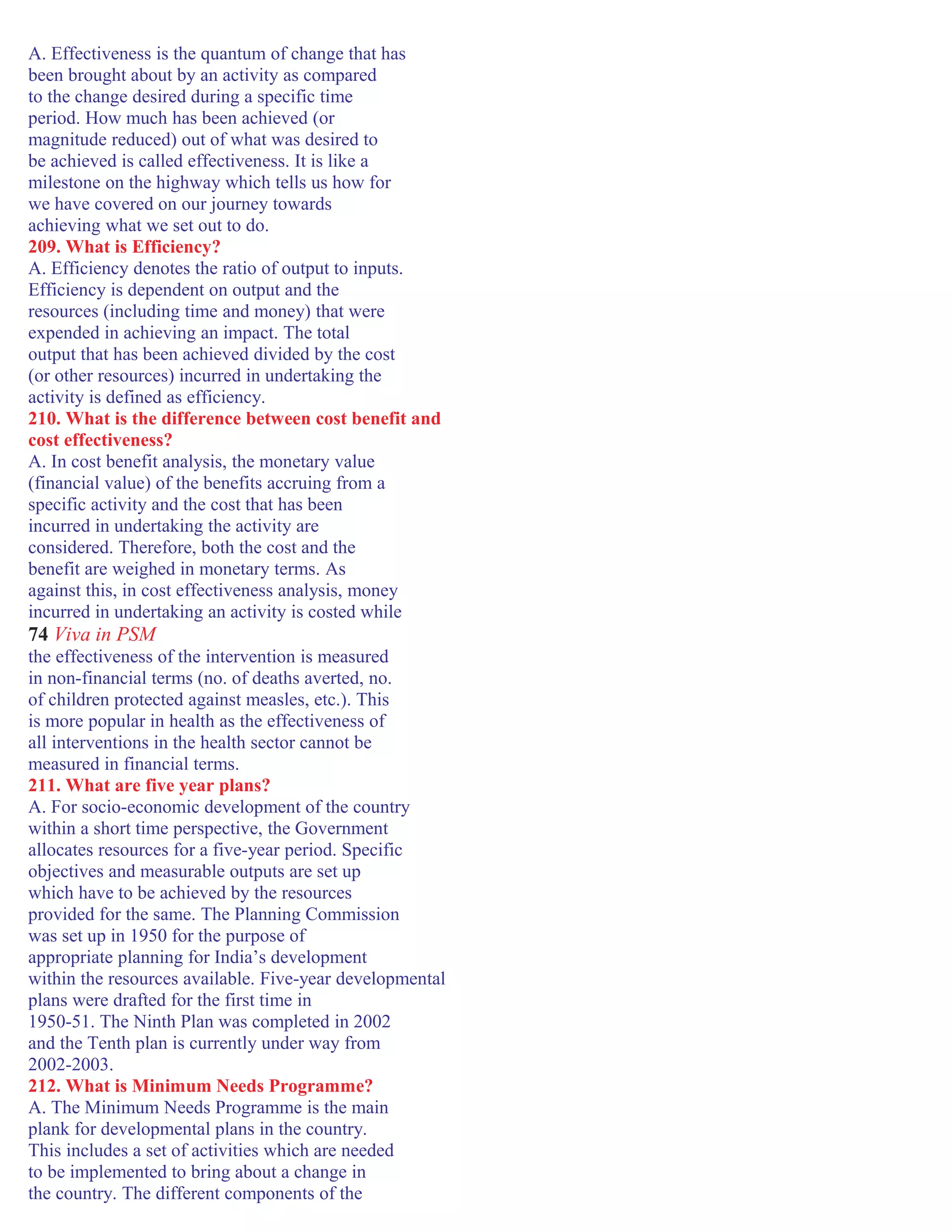 A. Effectiveness is the quantum of change that has
been brought about by an activity as compared
to the change desired during a specific time
period. How much has been achieved (or
magnitude reduced) out of what was desired to
be achieved is called effectiveness. It is like a
milestone on the highway which tells us how for
we have covered on our journey towards
achieving what we set out to do.
209. What is Efficiency?
A. Efficiency denotes the ratio of output to inputs.
Efficiency is dependent on output and the
resources (including time and money) that were
expended in achieving an impact. The total
output that has been achieved divided by the cost
(or other resources) incurred in undertaking the
activity is defined as efficiency.
210. What is the difference between cost benefit and
cost effectiveness?
A. In cost benefit analysis, the monetary value
(financial value) of the benefits accruing from a
specific activity and the cost that has been
incurred in undertaking the activity are
considered. Therefore, both the cost and the
benefit are weighed in monetary terms. As
against this, in cost effectiveness analysis, money
incurred in undertaking an activity is costed while
74 Viva in PSM
the effectiveness of the intervention is measured
in non-financial terms (no. of deaths averted, no.
of children protected against measles, etc.). This
is more popular in health as the effectiveness of
all interventions in the health sector cannot be
measured in financial terms.
211. What are five year plans?
A. For socio-economic development of the country
within a short time perspective, the Government
allocates resources for a five-year period. Specific
objectives and measurable outputs are set up
which have to be achieved by the resources
provided for the same. The Planning Commission
was set up in 1950 for the purpose of
appropriate planning for India’s development
within the resources available. Five-year developmental
plans were drafted for the first time in
1950-51. The Ninth Plan was completed in 2002
and the Tenth plan is currently under way from
2002-2003.
212. What is Minimum Needs Programme?
A. The Minimum Needs Programme is the main
plank for developmental plans in the country.
This includes a set of activities which are needed
to be implemented to bring about a change in
the country. The different components of the
 