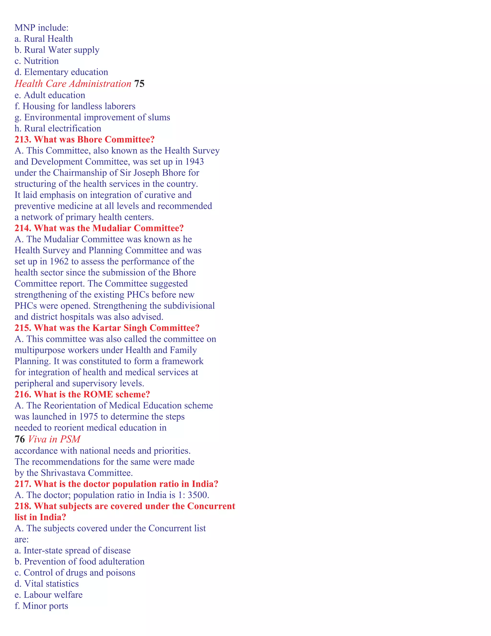MNP include:
a. Rural Health
b. Rural Water supply
c. Nutrition
d. Elementary education
Health Care Administration 75
e. Adult education
f. Housing for landless laborers
g. Environmental improvement of slums
h. Rural electrification
213. What was Bhore Committee?
A. This Committee, also known as the Health Survey
and Development Committee, was set up in 1943
under the Chairmanship of Sir Joseph Bhore for
structuring of the health services in the country.
It laid emphasis on integration of curative and
preventive medicine at all levels and recommended
a network of primary health centers.
214. What was the Mudaliar Committee?
A. The Mudaliar Committee was known as he
Health Survey and Planning Committee and was
set up in 1962 to assess the performance of the
health sector since the submission of the Bhore
Committee report. The Committee suggested
strengthening of the existing PHCs before new
PHCs were opened. Strengthening the subdivisional
and district hospitals was also advised.
215. What was the Kartar Singh Committee?
A. This committee was also called the committee on
multipurpose workers under Health and Family
Planning. It was constituted to form a framework
for integration of health and medical services at
peripheral and supervisory levels.
216. What is the ROME scheme?
A. The Reorientation of Medical Education scheme
was launched in 1975 to determine the steps
needed to reorient medical education in
76 Viva in PSM
accordance with national needs and priorities.
The recommendations for the same were made
by the Shrivastava Committee.
217. What is the doctor population ratio in India?
A. The doctor; population ratio in India is 1: 3500.
218. What subjects are covered under the Concurrent
list in India?
A. The subjects covered under the Concurrent list
are:
a. Inter-state spread of disease
b. Prevention of food adulteration
c. Control of drugs and poisons
d. Vital statistics
e. Labour welfare
f. Minor ports
 