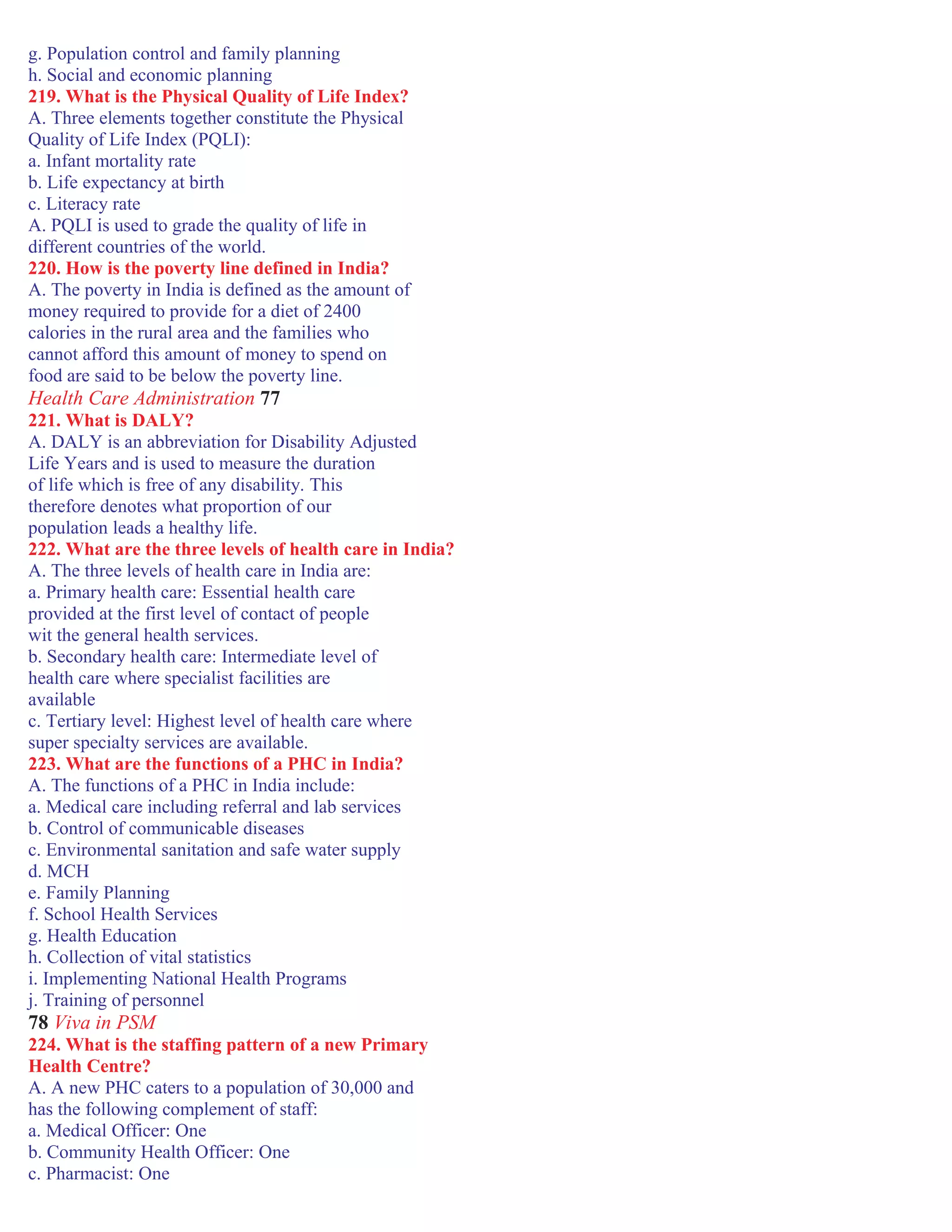 g. Population control and family planning
h. Social and economic planning
219. What is the Physical Quality of Life Index?
A. Three elements together constitute the Physical
Quality of Life Index (PQLI):
a. Infant mortality rate
b. Life expectancy at birth
c. Literacy rate
A. PQLI is used to grade the quality of life in
different countries of the world.
220. How is the poverty line defined in India?
A. The poverty in India is defined as the amount of
money required to provide for a diet of 2400
calories in the rural area and the families who
cannot afford this amount of money to spend on
food are said to be below the poverty line.
Health Care Administration 77
221. What is DALY?
A. DALY is an abbreviation for Disability Adjusted
Life Years and is used to measure the duration
of life which is free of any disability. This
therefore denotes what proportion of our
population leads a healthy life.
222. What are the three levels of health care in India?
A. The three levels of health care in India are:
a. Primary health care: Essential health care
provided at the first level of contact of people
wit the general health services.
b. Secondary health care: Intermediate level of
health care where specialist facilities are
available
c. Tertiary level: Highest level of health care where
super specialty services are available.
223. What are the functions of a PHC in India?
A. The functions of a PHC in India include:
a. Medical care including referral and lab services
b. Control of communicable diseases
c. Environmental sanitation and safe water supply
d. MCH
e. Family Planning
f. School Health Services
g. Health Education
h. Collection of vital statistics
i. Implementing National Health Programs
j. Training of personnel
78 Viva in PSM
224. What is the staffing pattern of a new Primary
Health Centre?
A. A new PHC caters to a population of 30,000 and
has the following complement of staff:
a. Medical Officer: One
b. Community Health Officer: One
c. Pharmacist: One
 