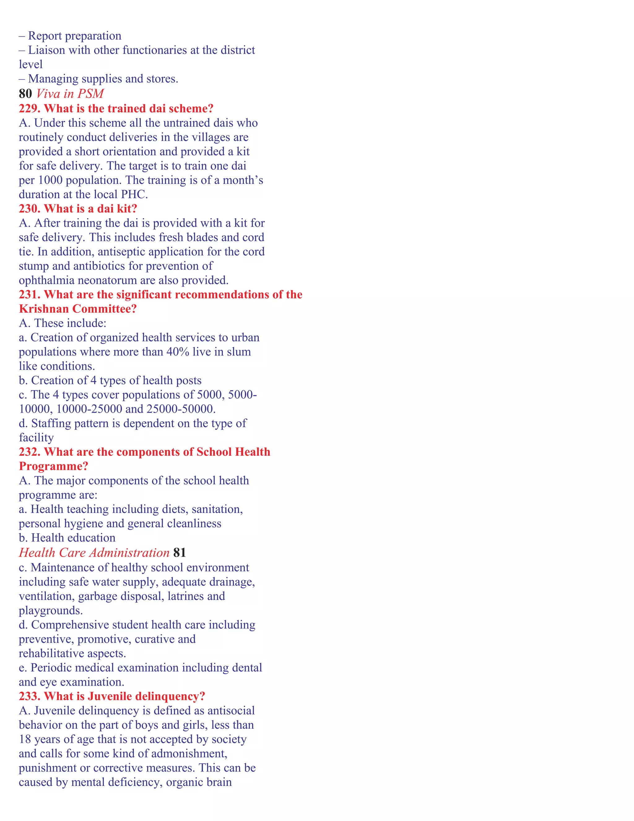 – Report preparation
– Liaison with other functionaries at the district
level
– Managing supplies and stores.
80 Viva in PSM
229. What is the trained dai scheme?
A. Under this scheme all the untrained dais who
routinely conduct deliveries in the villages are
provided a short orientation and provided a kit
for safe delivery. The target is to train one dai
per 1000 population. The training is of a month’s
duration at the local PHC.
230. What is a dai kit?
A. After training the dai is provided with a kit for
safe delivery. This includes fresh blades and cord
tie. In addition, antiseptic application for the cord
stump and antibiotics for prevention of
ophthalmia neonatorum are also provided.
231. What are the significant recommendations of the
Krishnan Committee?
A. These include:
a. Creation of organized health services to urban
populations where more than 40% live in slum
like conditions.
b. Creation of 4 types of health posts
c. The 4 types cover populations of 5000, 5000-
10000, 10000-25000 and 25000-50000.
d. Staffing pattern is dependent on the type of
facility
232. What are the components of School Health
Programme?
A. The major components of the school health
programme are:
a. Health teaching including diets, sanitation,
personal hygiene and general cleanliness
b. Health education
Health Care Administration 81
c. Maintenance of healthy school environment
including safe water supply, adequate drainage,
ventilation, garbage disposal, latrines and
playgrounds.
d. Comprehensive student health care including
preventive, promotive, curative and
rehabilitative aspects.
e. Periodic medical examination including dental
and eye examination.
233. What is Juvenile delinquency?
A. Juvenile delinquency is defined as antisocial
behavior on the part of boys and girls, less than
18 years of age that is not accepted by society
and calls for some kind of admonishment,
punishment or corrective measures. This can be
caused by mental deficiency, organic brain
 