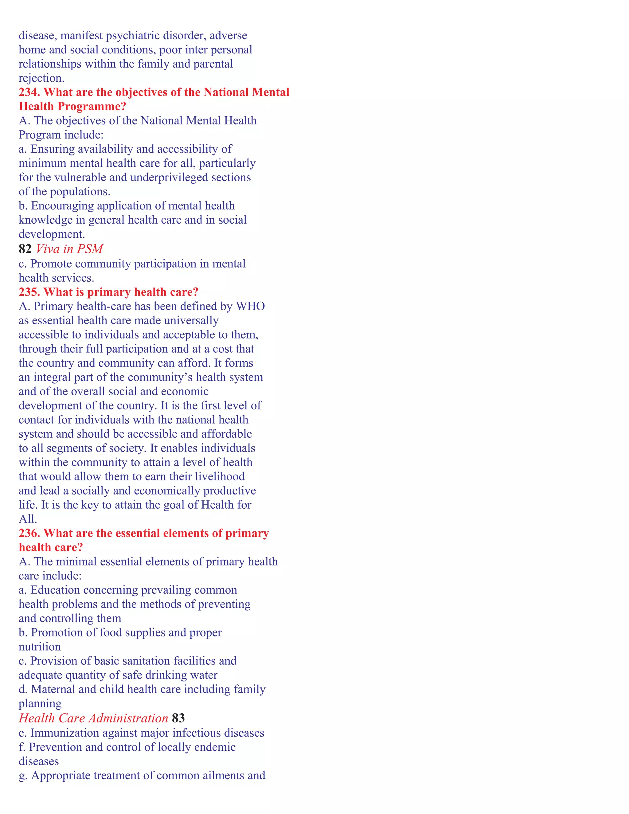disease, manifest psychiatric disorder, adverse
home and social conditions, poor inter personal
relationships within the family and parental
rejection.
234. What are the objectives of the National Mental
Health Programme?
A. The objectives of the National Mental Health
Program include:
a. Ensuring availability and accessibility of
minimum mental health care for all, particularly
for the vulnerable and underprivileged sections
of the populations.
b. Encouraging application of mental health
knowledge in general health care and in social
development.
82 Viva in PSM
c. Promote community participation in mental
health services.
235. What is primary health care?
A. Primary health-care has been defined by WHO
as essential health care made universally
accessible to individuals and acceptable to them,
through their full participation and at a cost that
the country and community can afford. It forms
an integral part of the community’s health system
and of the overall social and economic
development of the country. It is the first level of
contact for individuals with the national health
system and should be accessible and affordable
to all segments of society. It enables individuals
within the community to attain a level of health
that would allow them to earn their livelihood
and lead a socially and economically productive
life. It is the key to attain the goal of Health for
All.
236. What are the essential elements of primary
health care?
A. The minimal essential elements of primary health
care include:
a. Education concerning prevailing common
health problems and the methods of preventing
and controlling them
b. Promotion of food supplies and proper
nutrition
c. Provision of basic sanitation facilities and
adequate quantity of safe drinking water
d. Maternal and child health care including family
planning
Health Care Administration 83
e. Immunization against major infectious diseases
f. Prevention and control of locally endemic
diseases
g. Appropriate treatment of common ailments and
 