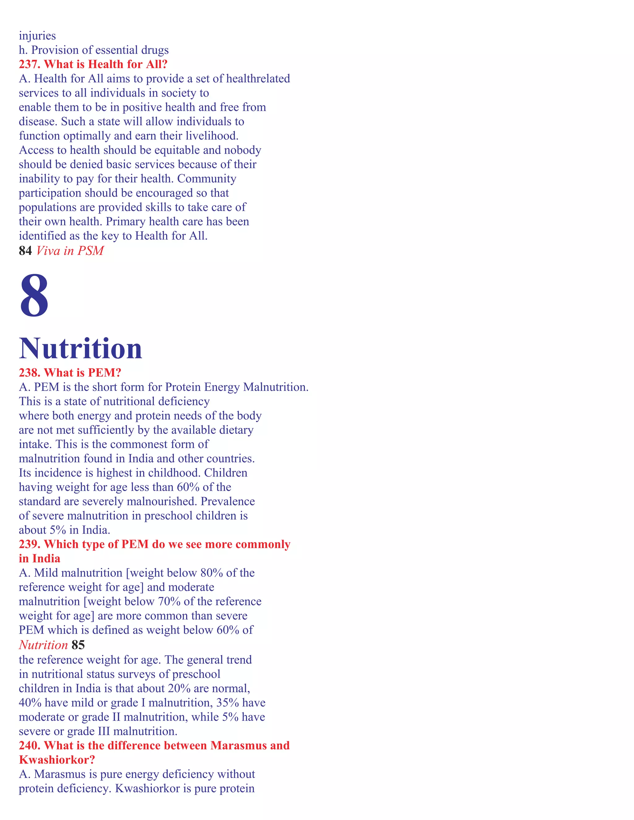 injuries
h. Provision of essential drugs
237. What is Health for All?
A. Health for All aims to provide a set of healthrelated
services to all individuals in society to
enable them to be in positive health and free from
disease. Such a state will allow individuals to
function optimally and earn their livelihood.
Access to health should be equitable and nobody
should be denied basic services because of their
inability to pay for their health. Community
participation should be encouraged so that
populations are provided skills to take care of
their own health. Primary health care has been
identified as the key to Health for All.
84 Viva in PSM
8
Nutrition
238. What is PEM?
A. PEM is the short form for Protein Energy Malnutrition.
This is a state of nutritional deficiency
where both energy and protein needs of the body
are not met sufficiently by the available dietary
intake. This is the commonest form of
malnutrition found in India and other countries.
Its incidence is highest in childhood. Children
having weight for age less than 60% of the
standard are severely malnourished. Prevalence
of severe malnutrition in preschool children is
about 5% in India.
239. Which type of PEM do we see more commonly
in India
A. Mild malnutrition [weight below 80% of the
reference weight for age] and moderate
malnutrition [weight below 70% of the reference
weight for age] are more common than severe
PEM which is defined as weight below 60% of
Nutrition 85
the reference weight for age. The general trend
in nutritional status surveys of preschool
children in India is that about 20% are normal,
40% have mild or grade I malnutrition, 35% have
moderate or grade II malnutrition, while 5% have
severe or grade III malnutrition.
240. What is the difference between Marasmus and
Kwashiorkor?
A. Marasmus is pure energy deficiency without
protein deficiency. Kwashiorkor is pure protein
 