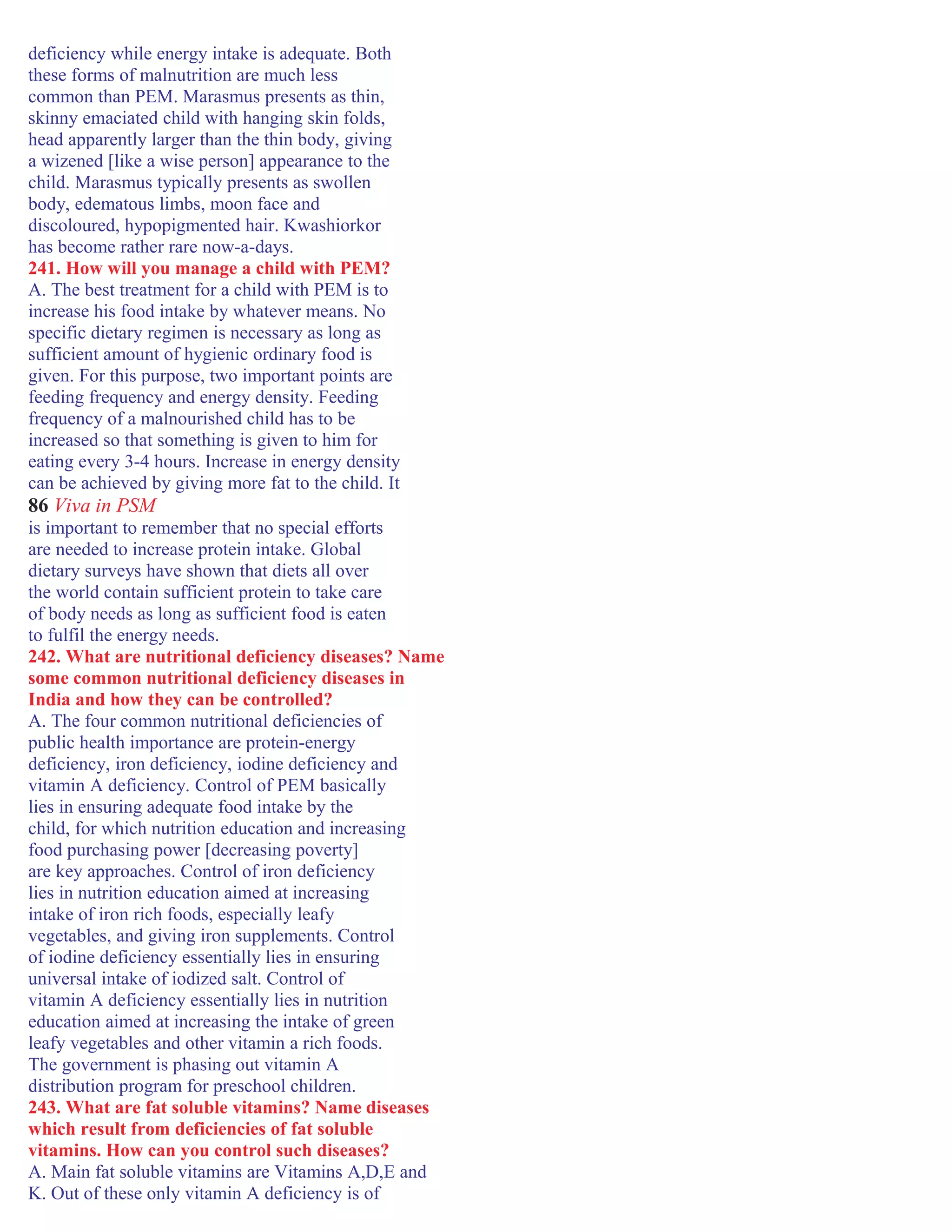 deficiency while energy intake is adequate. Both
these forms of malnutrition are much less
common than PEM. Marasmus presents as thin,
skinny emaciated child with hanging skin folds,
head apparently larger than the thin body, giving
a wizened [like a wise person] appearance to the
child. Marasmus typically presents as swollen
body, edematous limbs, moon face and
discoloured, hypopigmented hair. Kwashiorkor
has become rather rare now-a-days.
241. How will you manage a child with PEM?
A. The best treatment for a child with PEM is to
increase his food intake by whatever means. No
specific dietary regimen is necessary as long as
sufficient amount of hygienic ordinary food is
given. For this purpose, two important points are
feeding frequency and energy density. Feeding
frequency of a malnourished child has to be
increased so that something is given to him for
eating every 3-4 hours. Increase in energy density
can be achieved by giving more fat to the child. It
86 Viva in PSM
is important to remember that no special efforts
are needed to increase protein intake. Global
dietary surveys have shown that diets all over
the world contain sufficient protein to take care
of body needs as long as sufficient food is eaten
to fulfil the energy needs.
242. What are nutritional deficiency diseases? Name
some common nutritional deficiency diseases in
India and how they can be controlled?
A. The four common nutritional deficiencies of
public health importance are protein-energy
deficiency, iron deficiency, iodine deficiency and
vitamin A deficiency. Control of PEM basically
lies in ensuring adequate food intake by the
child, for which nutrition education and increasing
food purchasing power [decreasing poverty]
are key approaches. Control of iron deficiency
lies in nutrition education aimed at increasing
intake of iron rich foods, especially leafy
vegetables, and giving iron supplements. Control
of iodine deficiency essentially lies in ensuring
universal intake of iodized salt. Control of
vitamin A deficiency essentially lies in nutrition
education aimed at increasing the intake of green
leafy vegetables and other vitamin a rich foods.
The government is phasing out vitamin A
distribution program for preschool children.
243. What are fat soluble vitamins? Name diseases
which result from deficiencies of fat soluble
vitamins. How can you control such diseases?
A. Main fat soluble vitamins are Vitamins A,D,E and
K. Out of these only vitamin A deficiency is of
 