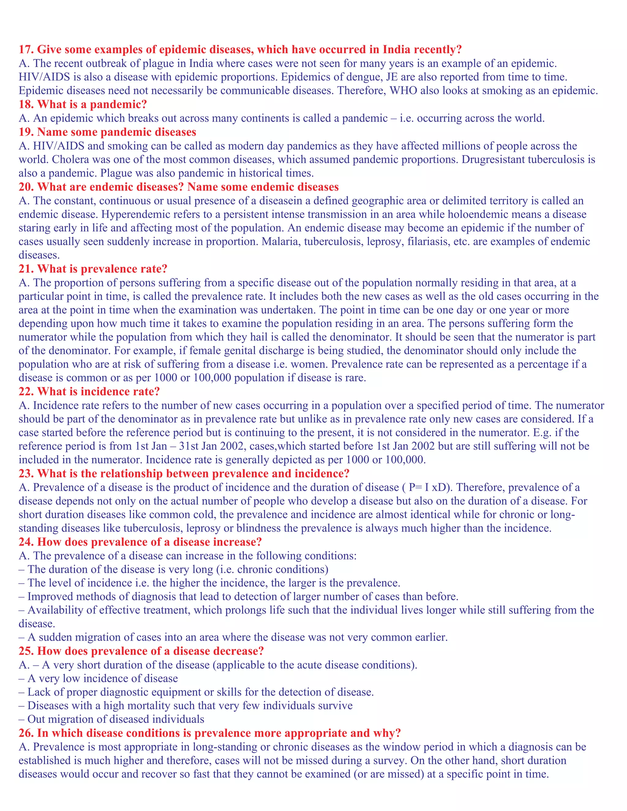 17. Give some examples of epidemic diseases, which have occurred in India recently?
A. The recent outbreak of plague in India where cases were not seen for many years is an example of an epidemic.
HIV/AIDS is also a disease with epidemic proportions. Epidemics of dengue, JE are also reported from time to time.
Epidemic diseases need not necessarily be communicable diseases. Therefore, WHO also looks at smoking as an epidemic.
18. What is a pandemic?
A. An epidemic which breaks out across many continents is called a pandemic – i.e. occurring across the world.
19. Name some pandemic diseases
A. HIV/AIDS and smoking can be called as modern day pandemics as they have affected millions of people across the
world. Cholera was one of the most common diseases, which assumed pandemic proportions. Drugresistant tuberculosis is
also a pandemic. Plague was also pandemic in historical times.
20. What are endemic diseases? Name some endemic diseases
A. The constant, continuous or usual presence of a diseasein a defined geographic area or delimited territory is called an
endemic disease. Hyperendemic refers to a persistent intense transmission in an area while holoendemic means a disease
staring early in life and affecting most of the population. An endemic disease may become an epidemic if the number of
cases usually seen suddenly increase in proportion. Malaria, tuberculosis, leprosy, filariasis, etc. are examples of endemic
diseases.
21. What is prevalence rate?
A. The proportion of persons suffering from a specific disease out of the population normally residing in that area, at a
particular point in time, is called the prevalence rate. It includes both the new cases as well as the old cases occurring in the
area at the point in time when the examination was undertaken. The point in time can be one day or one year or more
depending upon how much time it takes to examine the population residing in an area. The persons suffering form the
numerator while the population from which they hail is called the denominator. It should be seen that the numerator is part
of the denominator. For example, if female genital discharge is being studied, the denominator should only include the
population who are at risk of suffering from a disease i.e. women. Prevalence rate can be represented as a percentage if a
disease is common or as per 1000 or 100,000 population if disease is rare.
22. What is incidence rate?
A. Incidence rate refers to the number of new cases occurring in a population over a specified period of time. The numerator
should be part of the denominator as in prevalence rate but unlike as in prevalence rate only new cases are considered. If a
case started before the reference period but is continuing to the present, it is not considered in the numerator. E.g. if the
reference period is from 1st Jan – 31st Jan 2002, cases,which started before 1st Jan 2002 but are still suffering will not be
included in the numerator. Incidence rate is generally depicted as per 1000 or 100,000.
23. What is the relationship between prevalence and incidence?
A. Prevalence of a disease is the product of incidence and the duration of disease ( P= I xD). Therefore, prevalence of a
disease depends not only on the actual number of people who develop a disease but also on the duration of a disease. For
short duration diseases like common cold, the prevalence and incidence are almost identical while for chronic or long-
standing diseases like tuberculosis, leprosy or blindness the prevalence is always much higher than the incidence.
24. How does prevalence of a disease increase?
A. The prevalence of a disease can increase in the following conditions:
– The duration of the disease is very long (i.e. chronic conditions)
– The level of incidence i.e. the higher the incidence, the larger is the prevalence.
– Improved methods of diagnosis that lead to detection of larger number of cases than before.
– Availability of effective treatment, which prolongs life such that the individual lives longer while still suffering from the
disease.
– A sudden migration of cases into an area where the disease was not very common earlier.
25. How does prevalence of a disease decrease?
A. – A very short duration of the disease (applicable to the acute disease conditions).
– A very low incidence of disease
– Lack of proper diagnostic equipment or skills for the detection of disease.
– Diseases with a high mortality such that very few individuals survive
– Out migration of diseased individuals
26. In which disease conditions is prevalence more appropriate and why?
A. Prevalence is most appropriate in long-standing or chronic diseases as the window period in which a diagnosis can be
established is much higher and therefore, cases will not be missed during a survey. On the other hand, short duration
diseases would occur and recover so fast that they cannot be examined (or are missed) at a specific point in time.
 