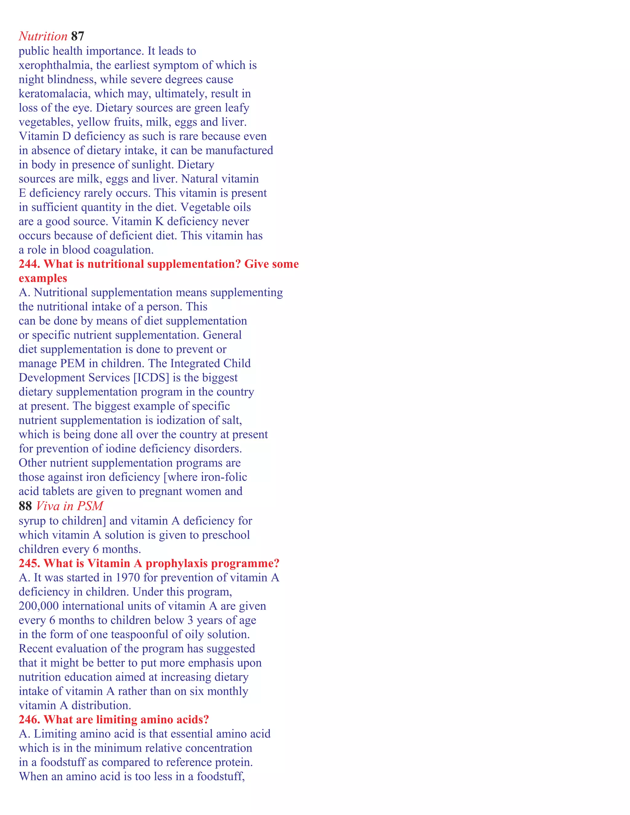 Nutrition 87
public health importance. It leads to
xerophthalmia, the earliest symptom of which is
night blindness, while severe degrees cause
keratomalacia, which may, ultimately, result in
loss of the eye. Dietary sources are green leafy
vegetables, yellow fruits, milk, eggs and liver.
Vitamin D deficiency as such is rare because even
in absence of dietary intake, it can be manufactured
in body in presence of sunlight. Dietary
sources are milk, eggs and liver. Natural vitamin
E deficiency rarely occurs. This vitamin is present
in sufficient quantity in the diet. Vegetable oils
are a good source. Vitamin K deficiency never
occurs because of deficient diet. This vitamin has
a role in blood coagulation.
244. What is nutritional supplementation? Give some
examples
A. Nutritional supplementation means supplementing
the nutritional intake of a person. This
can be done by means of diet supplementation
or specific nutrient supplementation. General
diet supplementation is done to prevent or
manage PEM in children. The Integrated Child
Development Services [ICDS] is the biggest
dietary supplementation program in the country
at present. The biggest example of specific
nutrient supplementation is iodization of salt,
which is being done all over the country at present
for prevention of iodine deficiency disorders.
Other nutrient supplementation programs are
those against iron deficiency [where iron-folic
acid tablets are given to pregnant women and
88 Viva in PSM
syrup to children] and vitamin A deficiency for
which vitamin A solution is given to preschool
children every 6 months.
245. What is Vitamin A prophylaxis programme?
A. It was started in 1970 for prevention of vitamin A
deficiency in children. Under this program,
200,000 international units of vitamin A are given
every 6 months to children below 3 years of age
in the form of one teaspoonful of oily solution.
Recent evaluation of the program has suggested
that it might be better to put more emphasis upon
nutrition education aimed at increasing dietary
intake of vitamin A rather than on six monthly
vitamin A distribution.
246. What are limiting amino acids?
A. Limiting amino acid is that essential amino acid
which is in the minimum relative concentration
in a foodstuff as compared to reference protein.
When an amino acid is too less in a foodstuff,
 