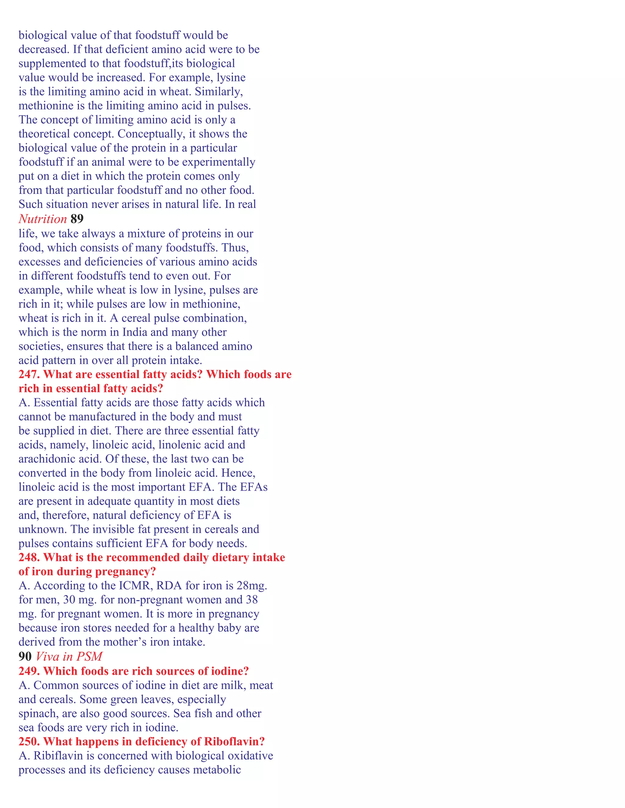 biological value of that foodstuff would be
decreased. If that deficient amino acid were to be
supplemented to that foodstuff,its biological
value would be increased. For example, lysine
is the limiting amino acid in wheat. Similarly,
methionine is the limiting amino acid in pulses.
The concept of limiting amino acid is only a
theoretical concept. Conceptually, it shows the
biological value of the protein in a particular
foodstuff if an animal were to be experimentally
put on a diet in which the protein comes only
from that particular foodstuff and no other food.
Such situation never arises in natural life. In real
Nutrition 89
life, we take always a mixture of proteins in our
food, which consists of many foodstuffs. Thus,
excesses and deficiencies of various amino acids
in different foodstuffs tend to even out. For
example, while wheat is low in lysine, pulses are
rich in it; while pulses are low in methionine,
wheat is rich in it. A cereal pulse combination,
which is the norm in India and many other
societies, ensures that there is a balanced amino
acid pattern in over all protein intake.
247. What are essential fatty acids? Which foods are
rich in essential fatty acids?
A. Essential fatty acids are those fatty acids which
cannot be manufactured in the body and must
be supplied in diet. There are three essential fatty
acids, namely, linoleic acid, linolenic acid and
arachidonic acid. Of these, the last two can be
converted in the body from linoleic acid. Hence,
linoleic acid is the most important EFA. The EFAs
are present in adequate quantity in most diets
and, therefore, natural deficiency of EFA is
unknown. The invisible fat present in cereals and
pulses contains sufficient EFA for body needs.
248. What is the recommended daily dietary intake
of iron during pregnancy?
A. According to the ICMR, RDA for iron is 28mg.
for men, 30 mg. for non-pregnant women and 38
mg. for pregnant women. It is more in pregnancy
because iron stores needed for a healthy baby are
derived from the mother’s iron intake.
90 Viva in PSM
249. Which foods are rich sources of iodine?
A. Common sources of iodine in diet are milk, meat
and cereals. Some green leaves, especially
spinach, are also good sources. Sea fish and other
sea foods are very rich in iodine.
250. What happens in deficiency of Riboflavin?
A. Ribiflavin is concerned with biological oxidative
processes and its deficiency causes metabolic
 