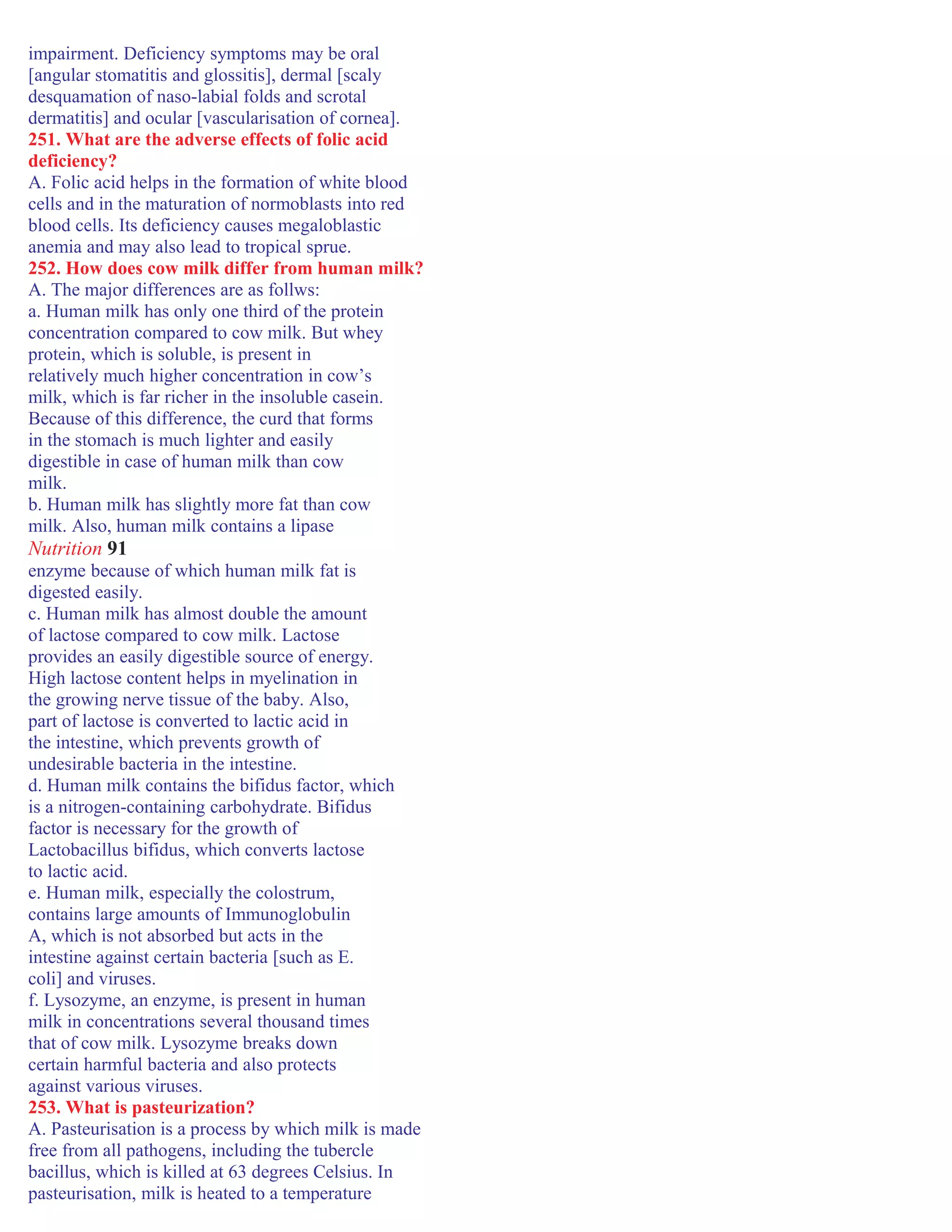 impairment. Deficiency symptoms may be oral
[angular stomatitis and glossitis], dermal [scaly
desquamation of naso-labial folds and scrotal
dermatitis] and ocular [vascularisation of cornea].
251. What are the adverse effects of folic acid
deficiency?
A. Folic acid helps in the formation of white blood
cells and in the maturation of normoblasts into red
blood cells. Its deficiency causes megaloblastic
anemia and may also lead to tropical sprue.
252. How does cow milk differ from human milk?
A. The major differences are as follws:
a. Human milk has only one third of the protein
concentration compared to cow milk. But whey
protein, which is soluble, is present in
relatively much higher concentration in cow’s
milk, which is far richer in the insoluble casein.
Because of this difference, the curd that forms
in the stomach is much lighter and easily
digestible in case of human milk than cow
milk.
b. Human milk has slightly more fat than cow
milk. Also, human milk contains a lipase
Nutrition 91
enzyme because of which human milk fat is
digested easily.
c. Human milk has almost double the amount
of lactose compared to cow milk. Lactose
provides an easily digestible source of energy.
High lactose content helps in myelination in
the growing nerve tissue of the baby. Also,
part of lactose is converted to lactic acid in
the intestine, which prevents growth of
undesirable bacteria in the intestine.
d. Human milk contains the bifidus factor, which
is a nitrogen-containing carbohydrate. Bifidus
factor is necessary for the growth of
Lactobacillus bifidus, which converts lactose
to lactic acid.
e. Human milk, especially the colostrum,
contains large amounts of Immunoglobulin
A, which is not absorbed but acts in the
intestine against certain bacteria [such as E.
coli] and viruses.
f. Lysozyme, an enzyme, is present in human
milk in concentrations several thousand times
that of cow milk. Lysozyme breaks down
certain harmful bacteria and also protects
against various viruses.
253. What is pasteurization?
A. Pasteurisation is a process by which milk is made
free from all pathogens, including the tubercle
bacillus, which is killed at 63 degrees Celsius. In
pasteurisation, milk is heated to a temperature
 