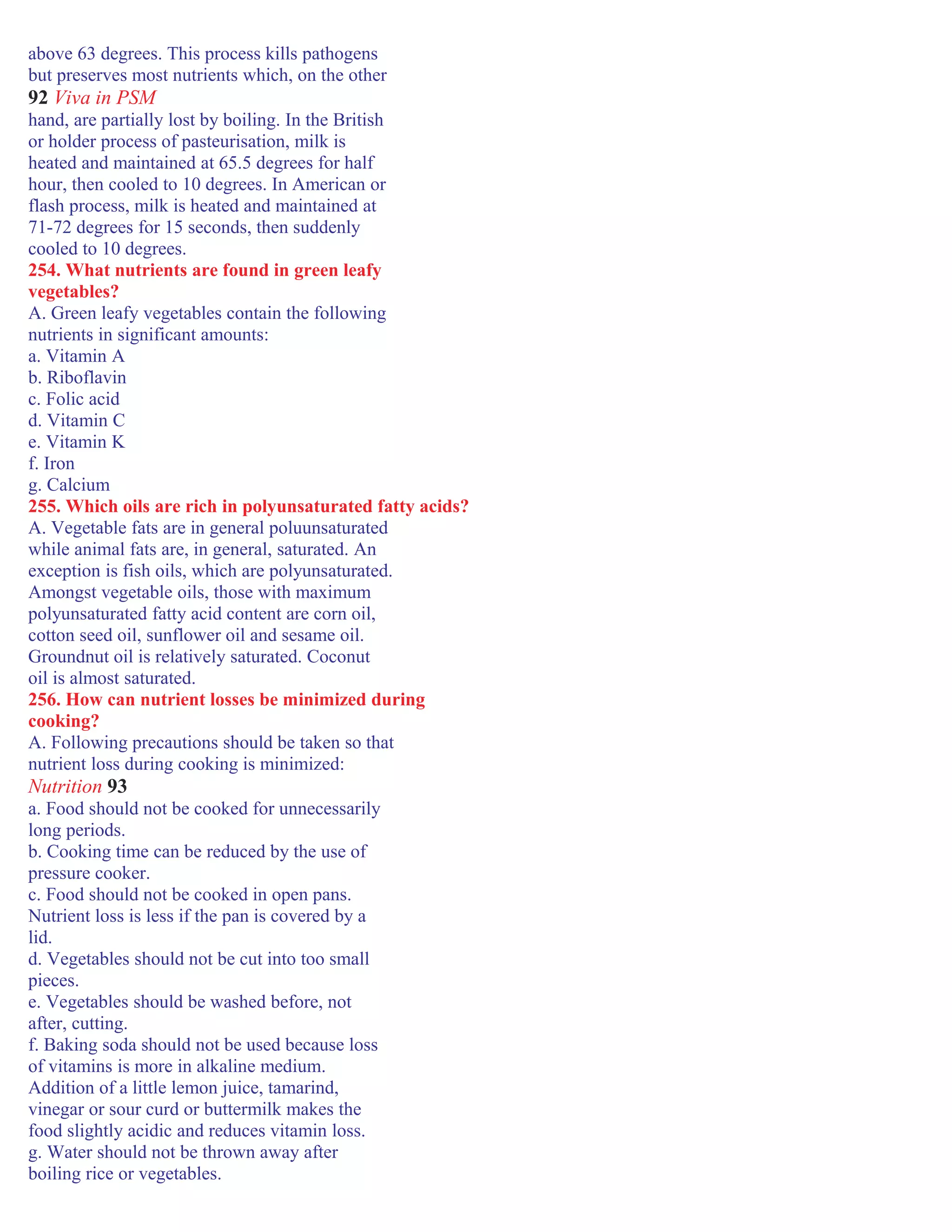 above 63 degrees. This process kills pathogens
but preserves most nutrients which, on the other
92 Viva in PSM
hand, are partially lost by boiling. In the British
or holder process of pasteurisation, milk is
heated and maintained at 65.5 degrees for half
hour, then cooled to 10 degrees. In American or
flash process, milk is heated and maintained at
71-72 degrees for 15 seconds, then suddenly
cooled to 10 degrees.
254. What nutrients are found in green leafy
vegetables?
A. Green leafy vegetables contain the following
nutrients in significant amounts:
a. Vitamin A
b. Riboflavin
c. Folic acid
d. Vitamin C
e. Vitamin K
f. Iron
g. Calcium
255. Which oils are rich in polyunsaturated fatty acids?
A. Vegetable fats are in general poluunsaturated
while animal fats are, in general, saturated. An
exception is fish oils, which are polyunsaturated.
Amongst vegetable oils, those with maximum
polyunsaturated fatty acid content are corn oil,
cotton seed oil, sunflower oil and sesame oil.
Groundnut oil is relatively saturated. Coconut
oil is almost saturated.
256. How can nutrient losses be minimized during
cooking?
A. Following precautions should be taken so that
nutrient loss during cooking is minimized:
Nutrition 93
a. Food should not be cooked for unnecessarily
long periods.
b. Cooking time can be reduced by the use of
pressure cooker.
c. Food should not be cooked in open pans.
Nutrient loss is less if the pan is covered by a
lid.
d. Vegetables should not be cut into too small
pieces.
e. Vegetables should be washed before, not
after, cutting.
f. Baking soda should not be used because loss
of vitamins is more in alkaline medium.
Addition of a little lemon juice, tamarind,
vinegar or sour curd or buttermilk makes the
food slightly acidic and reduces vitamin loss.
g. Water should not be thrown away after
boiling rice or vegetables.
 