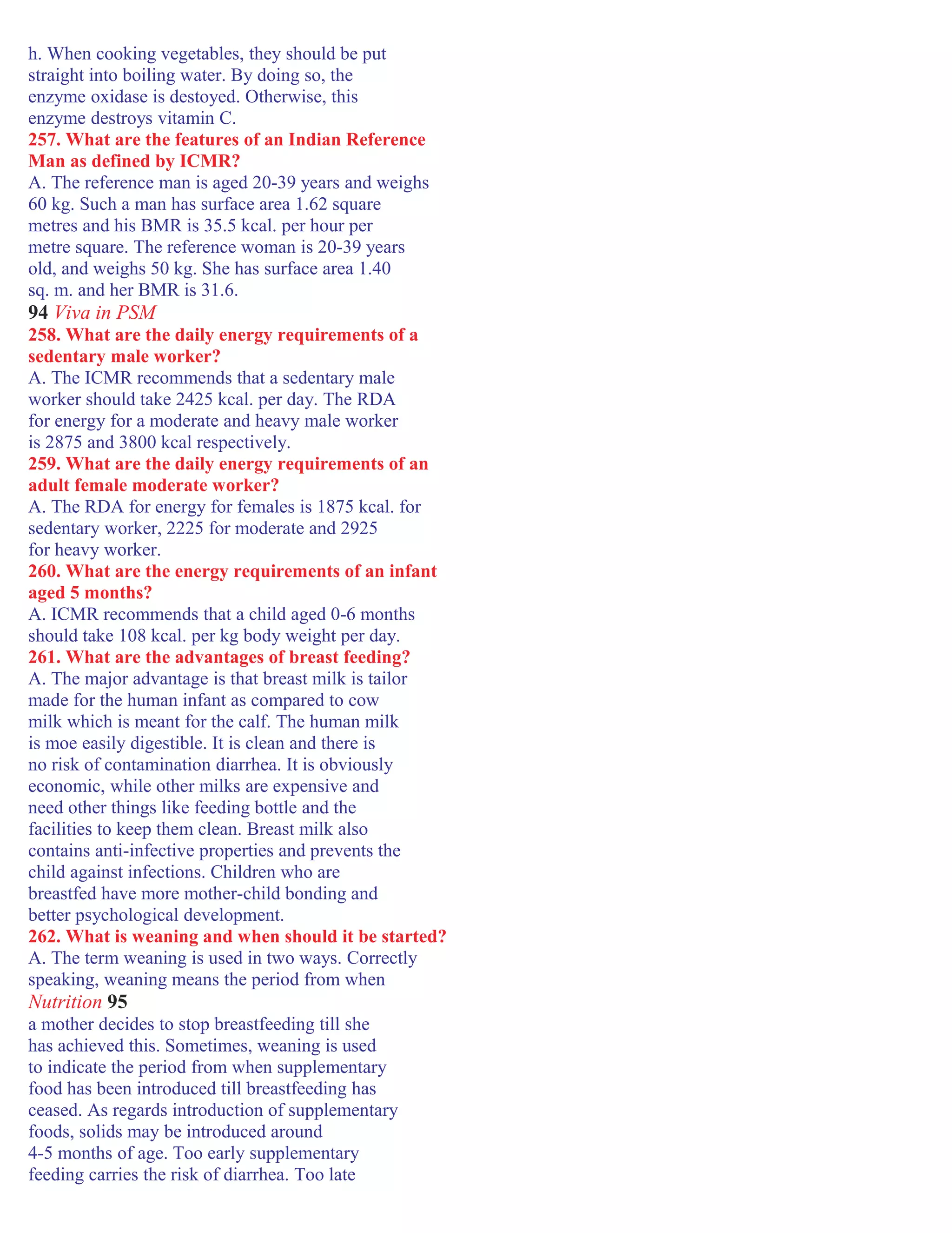 h. When cooking vegetables, they should be put
straight into boiling water. By doing so, the
enzyme oxidase is destoyed. Otherwise, this
enzyme destroys vitamin C.
257. What are the features of an Indian Reference
Man as defined by ICMR?
A. The reference man is aged 20-39 years and weighs
60 kg. Such a man has surface area 1.62 square
metres and his BMR is 35.5 kcal. per hour per
metre square. The reference woman is 20-39 years
old, and weighs 50 kg. She has surface area 1.40
sq. m. and her BMR is 31.6.
94 Viva in PSM
258. What are the daily energy requirements of a
sedentary male worker?
A. The ICMR recommends that a sedentary male
worker should take 2425 kcal. per day. The RDA
for energy for a moderate and heavy male worker
is 2875 and 3800 kcal respectively.
259. What are the daily energy requirements of an
adult female moderate worker?
A. The RDA for energy for females is 1875 kcal. for
sedentary worker, 2225 for moderate and 2925
for heavy worker.
260. What are the energy requirements of an infant
aged 5 months?
A. ICMR recommends that a child aged 0-6 months
should take 108 kcal. per kg body weight per day.
261. What are the advantages of breast feeding?
A. The major advantage is that breast milk is tailor
made for the human infant as compared to cow
milk which is meant for the calf. The human milk
is moe easily digestible. It is clean and there is
no risk of contamination diarrhea. It is obviously
economic, while other milks are expensive and
need other things like feeding bottle and the
facilities to keep them clean. Breast milk also
contains anti-infective properties and prevents the
child against infections. Children who are
breastfed have more mother-child bonding and
better psychological development.
262. What is weaning and when should it be started?
A. The term weaning is used in two ways. Correctly
speaking, weaning means the period from when
Nutrition 95
a mother decides to stop breastfeeding till she
has achieved this. Sometimes, weaning is used
to indicate the period from when supplementary
food has been introduced till breastfeeding has
ceased. As regards introduction of supplementary
foods, solids may be introduced around
4-5 months of age. Too early supplementary
feeding carries the risk of diarrhea. Too late
 