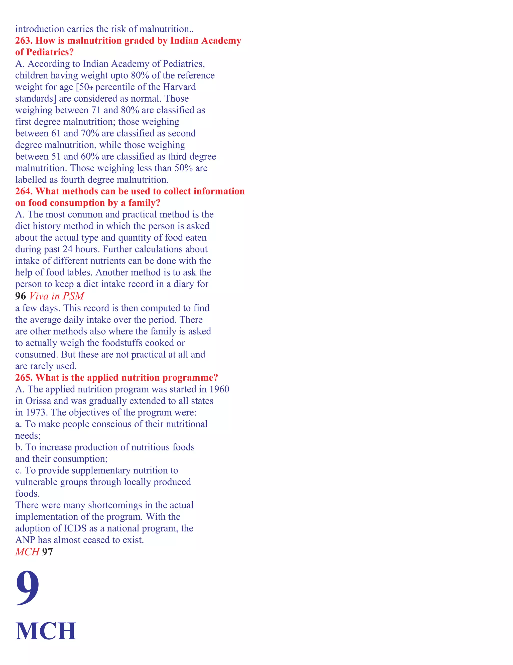 introduction carries the risk of malnutrition..
263. How is malnutrition graded by Indian Academy
of Pediatrics?
A. According to Indian Academy of Pediatrics,
children having weight upto 80% of the reference
weight for age [50th percentile of the Harvard
standards] are considered as normal. Those
weighing between 71 and 80% are classified as
first degree malnutrition; those weighing
between 61 and 70% are classified as second
degree malnutrition, while those weighing
between 51 and 60% are classified as third degree
malnutrition. Those weighing less than 50% are
labelled as fourth degree malnutrition.
264. What methods can be used to collect information
on food consumption by a family?
A. The most common and practical method is the
diet history method in which the person is asked
about the actual type and quantity of food eaten
during past 24 hours. Further calculations about
intake of different nutrients can be done with the
help of food tables. Another method is to ask the
person to keep a diet intake record in a diary for
96 Viva in PSM
a few days. This record is then computed to find
the average daily intake over the period. There
are other methods also where the family is asked
to actually weigh the foodstuffs cooked or
consumed. But these are not practical at all and
are rarely used.
265. What is the applied nutrition programme?
A. The applied nutrition program was started in 1960
in Orissa and was gradually extended to all states
in 1973. The objectives of the program were:
a. To make people conscious of their nutritional
needs;
b. To increase production of nutritious foods
and their consumption;
c. To provide supplementary nutrition to
vulnerable groups through locally produced
foods.
There were many shortcomings in the actual
implementation of the program. With the
adoption of ICDS as a national program, the
ANP has almost ceased to exist.
MCH 97
9
MCH
 
