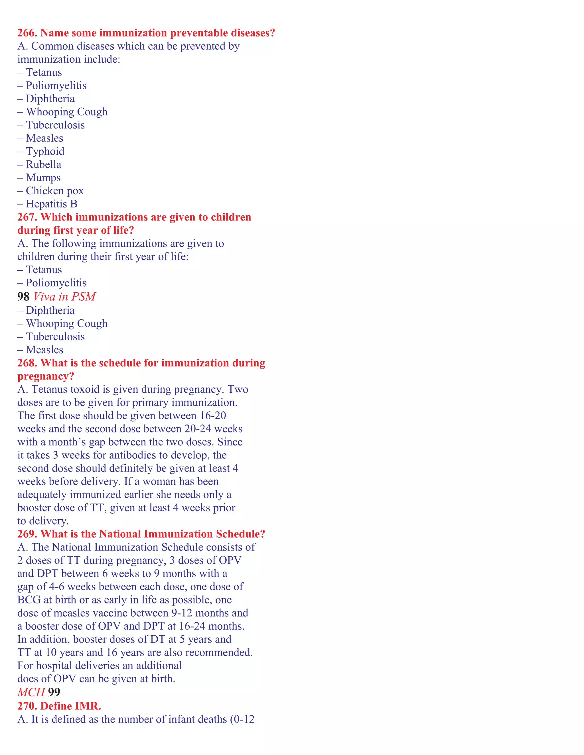 266. Name some immunization preventable diseases?
A. Common diseases which can be prevented by
immunization include:
– Tetanus
– Poliomyelitis
– Diphtheria
– Whooping Cough
– Tuberculosis
– Measles
– Typhoid
– Rubella
– Mumps
– Chicken pox
– Hepatitis B
267. Which immunizations are given to children
during first year of life?
A. The following immunizations are given to
children during their first year of life:
– Tetanus
– Poliomyelitis
98 Viva in PSM
– Diphtheria
– Whooping Cough
– Tuberculosis
– Measles
268. What is the schedule for immunization during
pregnancy?
A. Tetanus toxoid is given during pregnancy. Two
doses are to be given for primary immunization.
The first dose should be given between 16-20
weeks and the second dose between 20-24 weeks
with a month’s gap between the two doses. Since
it takes 3 weeks for antibodies to develop, the
second dose should definitely be given at least 4
weeks before delivery. If a woman has been
adequately immunized earlier she needs only a
booster dose of TT, given at least 4 weeks prior
to delivery.
269. What is the National Immunization Schedule?
A. The National Immunization Schedule consists of
2 doses of TT during pregnancy, 3 doses of OPV
and DPT between 6 weeks to 9 months with a
gap of 4-6 weeks between each dose, one dose of
BCG at birth or as early in life as possible, one
dose of measles vaccine between 9-12 months and
a booster dose of OPV and DPT at 16-24 months.
In addition, booster doses of DT at 5 years and
TT at 10 years and 16 years are also recommended.
For hospital deliveries an additional
does of OPV can be given at birth.
MCH 99
270. Define IMR.
A. It is defined as the number of infant deaths (0-12
 