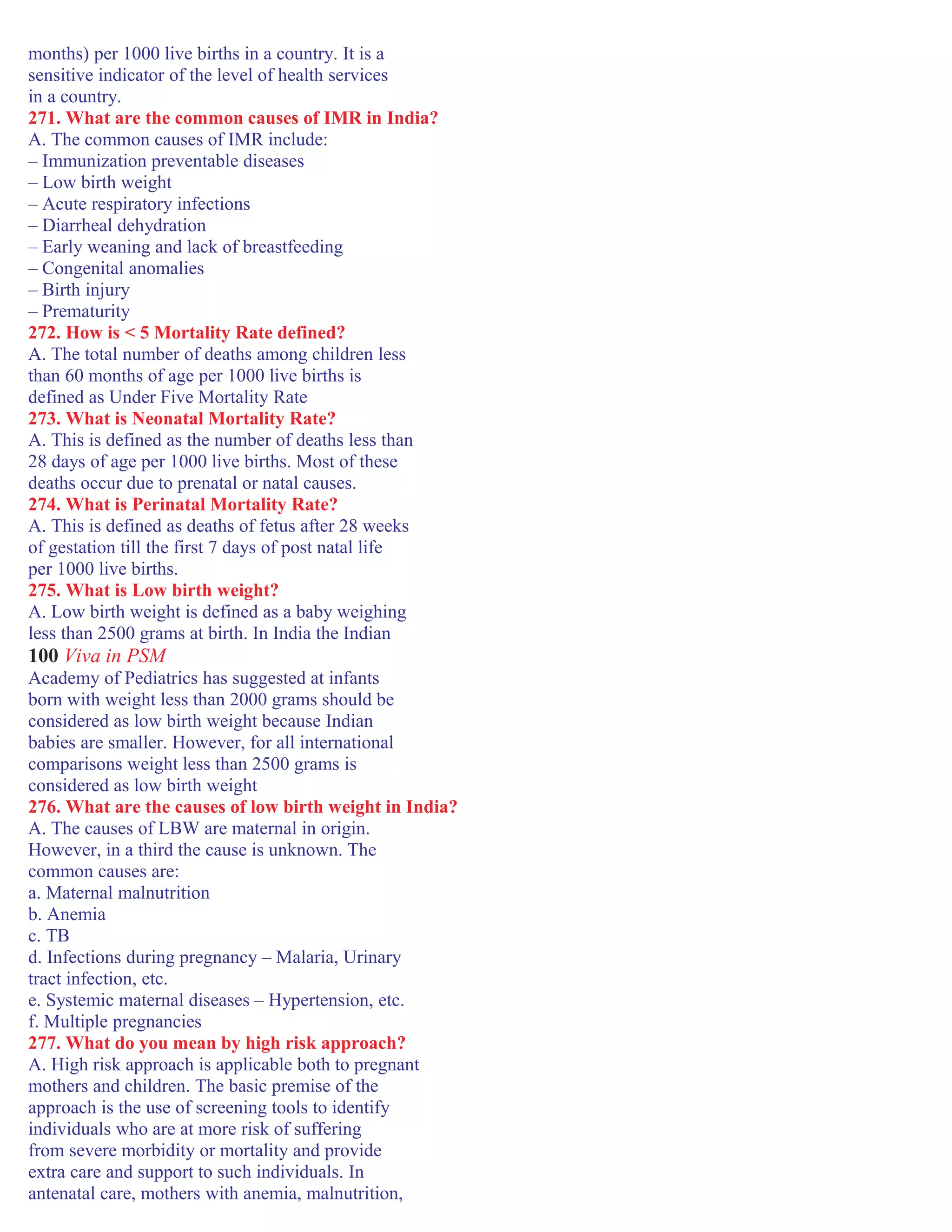 months) per 1000 live births in a country. It is a
sensitive indicator of the level of health services
in a country.
271. What are the common causes of IMR in India?
A. The common causes of IMR include:
– Immunization preventable diseases
– Low birth weight
– Acute respiratory infections
– Diarrheal dehydration
– Early weaning and lack of breastfeeding
– Congenital anomalies
– Birth injury
– Prematurity
272. How is < 5 Mortality Rate defined?
A. The total number of deaths among children less
than 60 months of age per 1000 live births is
defined as Under Five Mortality Rate
273. What is Neonatal Mortality Rate?
A. This is defined as the number of deaths less than
28 days of age per 1000 live births. Most of these
deaths occur due to prenatal or natal causes.
274. What is Perinatal Mortality Rate?
A. This is defined as deaths of fetus after 28 weeks
of gestation till the first 7 days of post natal life
per 1000 live births.
275. What is Low birth weight?
A. Low birth weight is defined as a baby weighing
less than 2500 grams at birth. In India the Indian
100 Viva in PSM
Academy of Pediatrics has suggested at infants
born with weight less than 2000 grams should be
considered as low birth weight because Indian
babies are smaller. However, for all international
comparisons weight less than 2500 grams is
considered as low birth weight
276. What are the causes of low birth weight in India?
A. The causes of LBW are maternal in origin.
However, in a third the cause is unknown. The
common causes are:
a. Maternal malnutrition
b. Anemia
c. TB
d. Infections during pregnancy – Malaria, Urinary
tract infection, etc.
e. Systemic maternal diseases – Hypertension, etc.
f. Multiple pregnancies
277. What do you mean by high risk approach?
A. High risk approach is applicable both to pregnant
mothers and children. The basic premise of the
approach is the use of screening tools to identify
individuals who are at more risk of suffering
from severe morbidity or mortality and provide
extra care and support to such individuals. In
antenatal care, mothers with anemia, malnutrition,
 