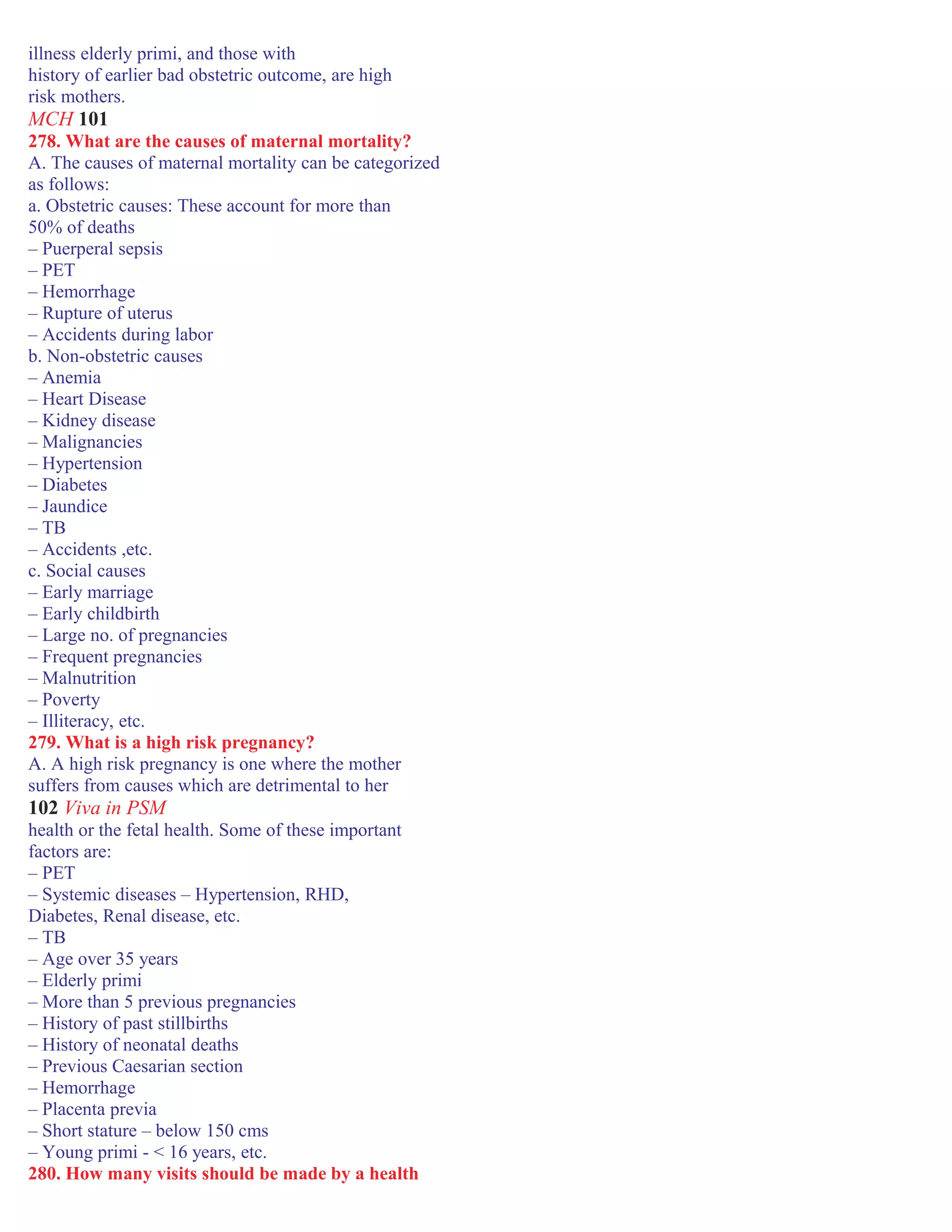 illness elderly primi, and those with
history of earlier bad obstetric outcome, are high
risk mothers.
MCH 101
278. What are the causes of maternal mortality?
A. The causes of maternal mortality can be categorized
as follows:
a. Obstetric causes: These account for more than
50% of deaths
– Puerperal sepsis
– PET
– Hemorrhage
– Rupture of uterus
– Accidents during labor
b. Non-obstetric causes
– Anemia
– Heart Disease
– Kidney disease
– Malignancies
– Hypertension
– Diabetes
– Jaundice
– TB
– Accidents ,etc.
c. Social causes
– Early marriage
– Early childbirth
– Large no. of pregnancies
– Frequent pregnancies
– Malnutrition
– Poverty
– Illiteracy, etc.
279. What is a high risk pregnancy?
A. A high risk pregnancy is one where the mother
suffers from causes which are detrimental to her
102 Viva in PSM
health or the fetal health. Some of these important
factors are:
– PET
– Systemic diseases – Hypertension, RHD,
Diabetes, Renal disease, etc.
– TB
– Age over 35 years
– Elderly primi
– More than 5 previous pregnancies
– History of past stillbirths
– History of neonatal deaths
– Previous Caesarian section
– Hemorrhage
– Placenta previa
– Short stature – below 150 cms
– Young primi - < 16 years, etc.
280. How many visits should be made by a health
 