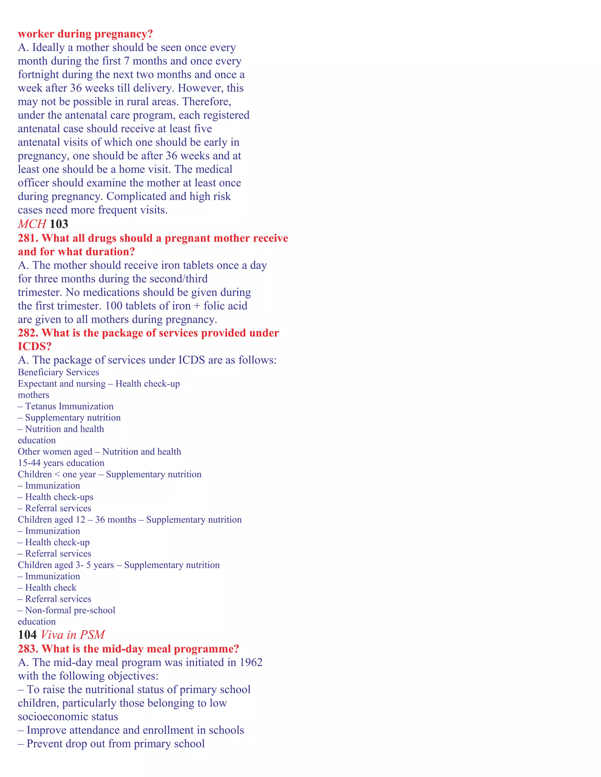 worker during pregnancy?
A. Ideally a mother should be seen once every
month during the first 7 months and once every
fortnight during the next two months and once a
week after 36 weeks till delivery. However, this
may not be possible in rural areas. Therefore,
under the antenatal care program, each registered
antenatal case should receive at least five
antenatal visits of which one should be early in
pregnancy, one should be after 36 weeks and at
least one should be a home visit. The medical
officer should examine the mother at least once
during pregnancy. Complicated and high risk
cases need more frequent visits.
MCH 103
281. What all drugs should a pregnant mother receive
and for what duration?
A. The mother should receive iron tablets once a day
for three months during the second/third
trimester. No medications should be given during
the first trimester. 100 tablets of iron + folic acid
are given to all mothers during pregnancy.
282. What is the package of services provided under
ICDS?
A. The package of services under ICDS are as follows:
Beneficiary Services
Expectant and nursing – Health check-up
mothers
– Tetanus Immunization
– Supplementary nutrition
– Nutrition and health
education
Other women aged – Nutrition and health
15-44 years education
Children < one year – Supplementary nutrition
– Immunization
– Health check-ups
– Referral services
Children aged 12 – 36 months – Supplementary nutrition
– Immunization
– Health check-up
– Referral services
Children aged 3- 5 years – Supplementary nutrition
– Immunization
– Health check
– Referral services
– Non-formal pre-school
education
104 Viva in PSM
283. What is the mid-day meal programme?
A. The mid-day meal program was initiated in 1962
with the following objectives:
– To raise the nutritional status of primary school
children, particularly those belonging to low
socioeconomic status
– Improve attendance and enrollment in schools
– Prevent drop out from primary school
 