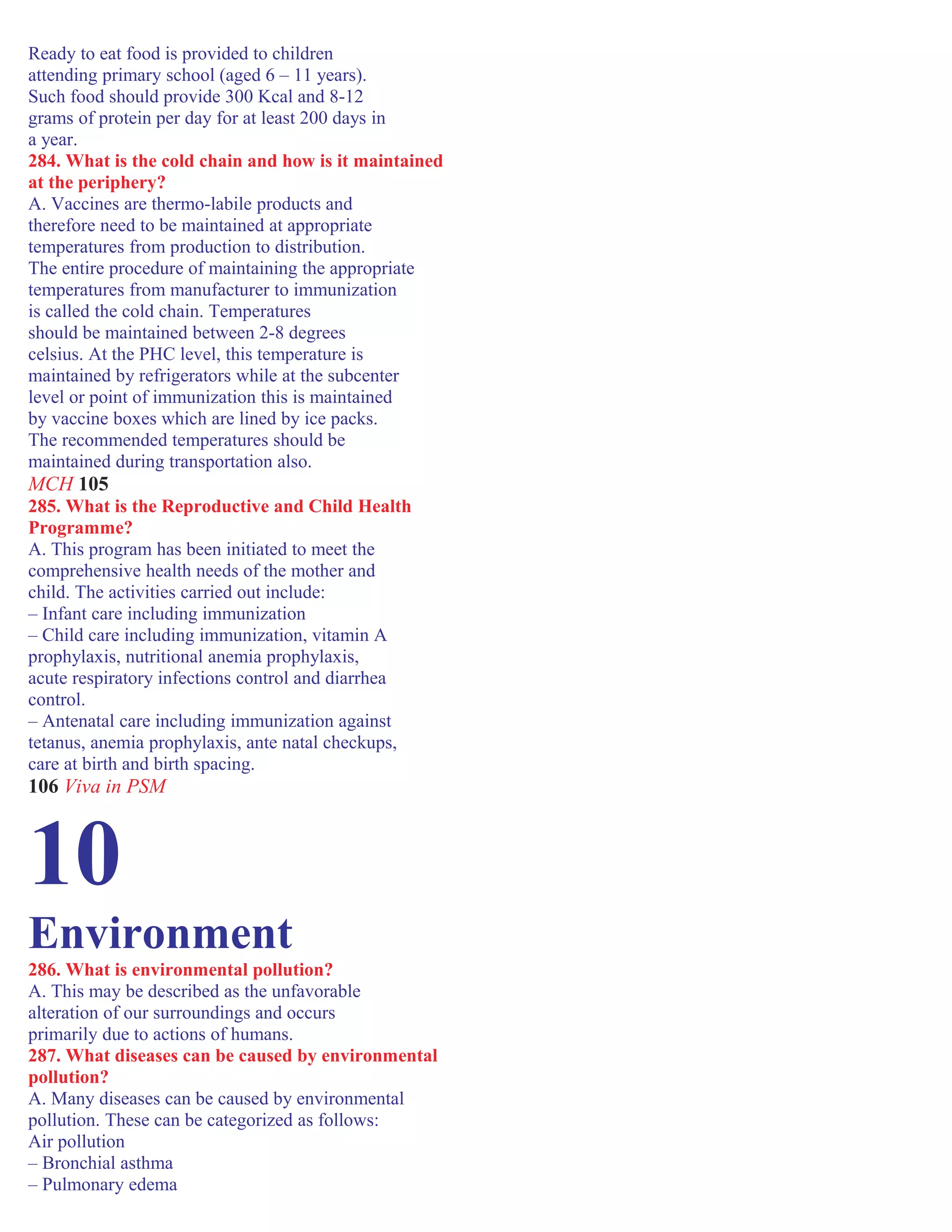 Ready to eat food is provided to children
attending primary school (aged 6 – 11 years).
Such food should provide 300 Kcal and 8-12
grams of protein per day for at least 200 days in
a year.
284. What is the cold chain and how is it maintained
at the periphery?
A. Vaccines are thermo-labile products and
therefore need to be maintained at appropriate
temperatures from production to distribution.
The entire procedure of maintaining the appropriate
temperatures from manufacturer to immunization
is called the cold chain. Temperatures
should be maintained between 2-8 degrees
celsius. At the PHC level, this temperature is
maintained by refrigerators while at the subcenter
level or point of immunization this is maintained
by vaccine boxes which are lined by ice packs.
The recommended temperatures should be
maintained during transportation also.
MCH 105
285. What is the Reproductive and Child Health
Programme?
A. This program has been initiated to meet the
comprehensive health needs of the mother and
child. The activities carried out include:
– Infant care including immunization
– Child care including immunization, vitamin A
prophylaxis, nutritional anemia prophylaxis,
acute respiratory infections control and diarrhea
control.
– Antenatal care including immunization against
tetanus, anemia prophylaxis, ante natal checkups,
care at birth and birth spacing.
106 Viva in PSM
10
Environment
286. What is environmental pollution?
A. This may be described as the unfavorable
alteration of our surroundings and occurs
primarily due to actions of humans.
287. What diseases can be caused by environmental
pollution?
A. Many diseases can be caused by environmental
pollution. These can be categorized as follows:
Air pollution
– Bronchial asthma
– Pulmonary edema
 