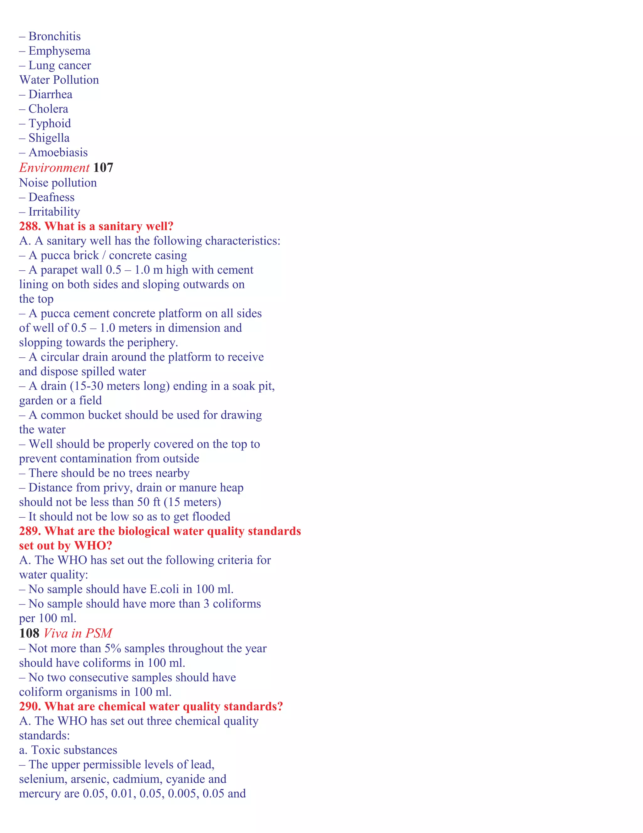 – Bronchitis
– Emphysema
– Lung cancer
Water Pollution
– Diarrhea
– Cholera
– Typhoid
– Shigella
– Amoebiasis
Environment 107
Noise pollution
– Deafness
– Irritability
288. What is a sanitary well?
A. A sanitary well has the following characteristics:
– A pucca brick / concrete casing
– A parapet wall 0.5 – 1.0 m high with cement
lining on both sides and sloping outwards on
the top
– A pucca cement concrete platform on all sides
of well of 0.5 – 1.0 meters in dimension and
slopping towards the periphery.
– A circular drain around the platform to receive
and dispose spilled water
– A drain (15-30 meters long) ending in a soak pit,
garden or a field
– A common bucket should be used for drawing
the water
– Well should be properly covered on the top to
prevent contamination from outside
– There should be no trees nearby
– Distance from privy, drain or manure heap
should not be less than 50 ft (15 meters)
– It should not be low so as to get flooded
289. What are the biological water quality standards
set out by WHO?
A. The WHO has set out the following criteria for
water quality:
– No sample should have E.coli in 100 ml.
– No sample should have more than 3 coliforms
per 100 ml.
108 Viva in PSM
– Not more than 5% samples throughout the year
should have coliforms in 100 ml.
– No two consecutive samples should have
coliform organisms in 100 ml.
290. What are chemical water quality standards?
A. The WHO has set out three chemical quality
standards:
a. Toxic substances
– The upper permissible levels of lead,
selenium, arsenic, cadmium, cyanide and
mercury are 0.05, 0.01, 0.05, 0.005, 0.05 and
 
