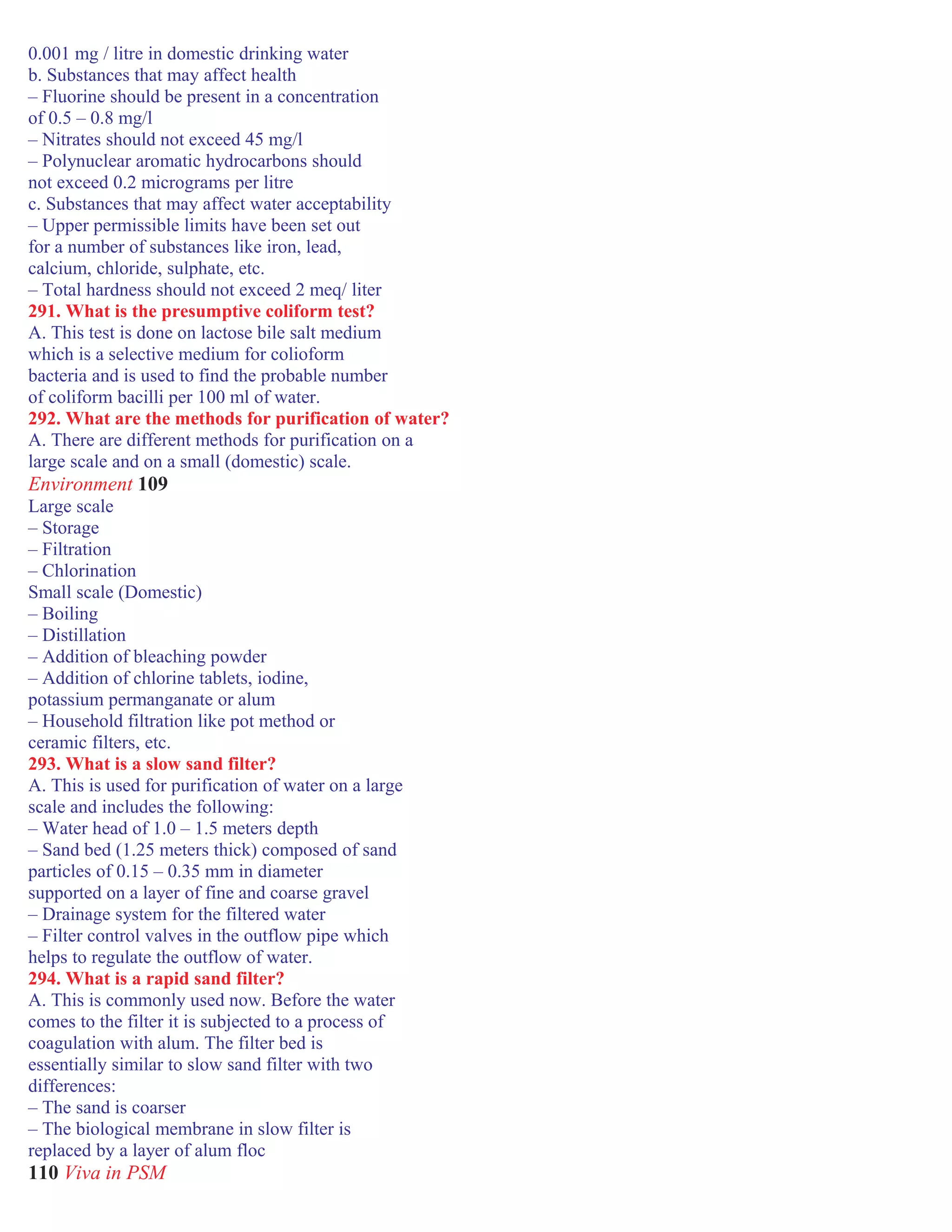 0.001 mg / litre in domestic drinking water
b. Substances that may affect health
– Fluorine should be present in a concentration
of 0.5 – 0.8 mg/l
– Nitrates should not exceed 45 mg/l
– Polynuclear aromatic hydrocarbons should
not exceed 0.2 micrograms per litre
c. Substances that may affect water acceptability
– Upper permissible limits have been set out
for a number of substances like iron, lead,
calcium, chloride, sulphate, etc.
– Total hardness should not exceed 2 meq/ liter
291. What is the presumptive coliform test?
A. This test is done on lactose bile salt medium
which is a selective medium for colioform
bacteria and is used to find the probable number
of coliform bacilli per 100 ml of water.
292. What are the methods for purification of water?
A. There are different methods for purification on a
large scale and on a small (domestic) scale.
Environment 109
Large scale
– Storage
– Filtration
– Chlorination
Small scale (Domestic)
– Boiling
– Distillation
– Addition of bleaching powder
– Addition of chlorine tablets, iodine,
potassium permanganate or alum
– Household filtration like pot method or
ceramic filters, etc.
293. What is a slow sand filter?
A. This is used for purification of water on a large
scale and includes the following:
– Water head of 1.0 – 1.5 meters depth
– Sand bed (1.25 meters thick) composed of sand
particles of 0.15 – 0.35 mm in diameter
supported on a layer of fine and coarse gravel
– Drainage system for the filtered water
– Filter control valves in the outflow pipe which
helps to regulate the outflow of water.
294. What is a rapid sand filter?
A. This is commonly used now. Before the water
comes to the filter it is subjected to a process of
coagulation with alum. The filter bed is
essentially similar to slow sand filter with two
differences:
– The sand is coarser
– The biological membrane in slow filter is
replaced by a layer of alum floc
110 Viva in PSM
 
