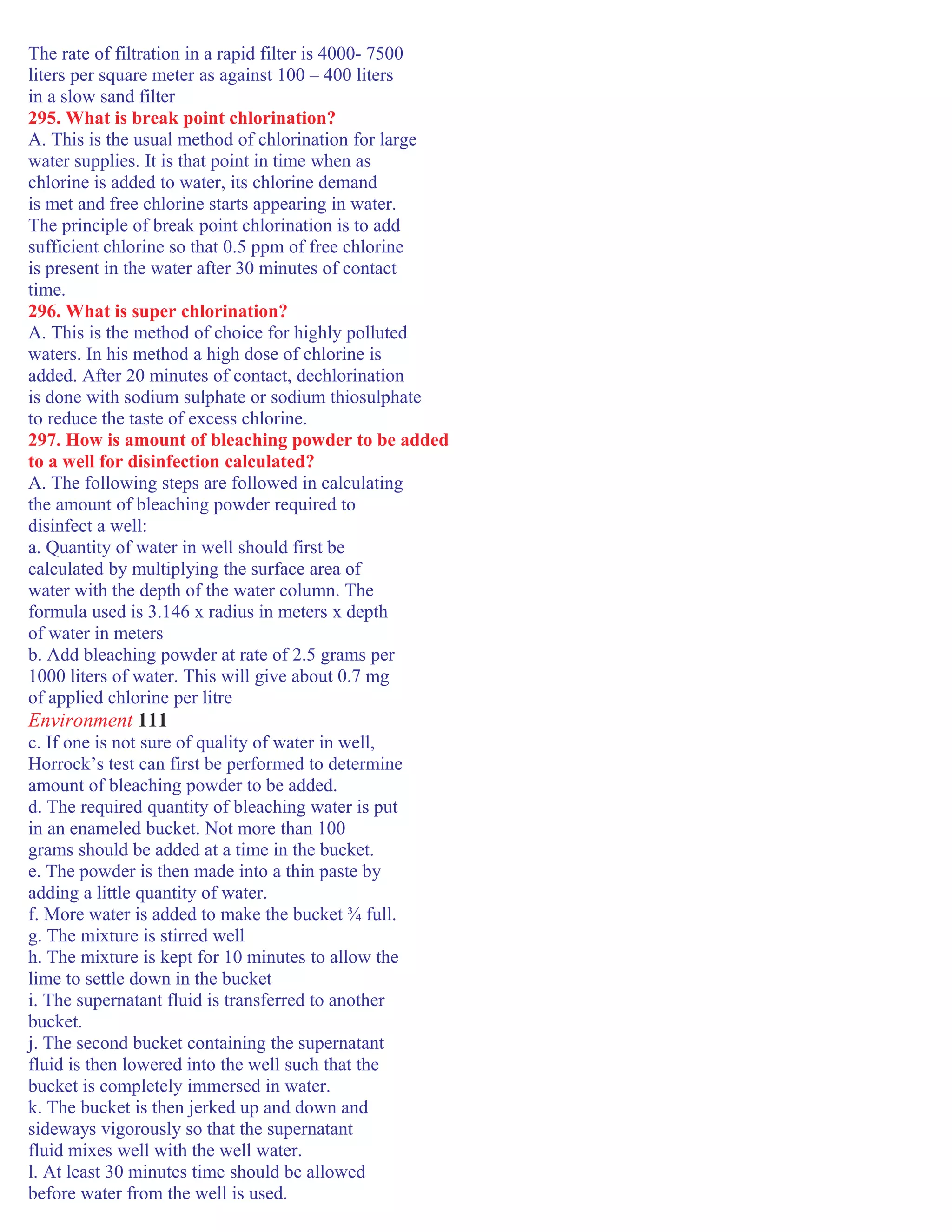 The rate of filtration in a rapid filter is 4000- 7500
liters per square meter as against 100 – 400 liters
in a slow sand filter
295. What is break point chlorination?
A. This is the usual method of chlorination for large
water supplies. It is that point in time when as
chlorine is added to water, its chlorine demand
is met and free chlorine starts appearing in water.
The principle of break point chlorination is to add
sufficient chlorine so that 0.5 ppm of free chlorine
is present in the water after 30 minutes of contact
time.
296. What is super chlorination?
A. This is the method of choice for highly polluted
waters. In his method a high dose of chlorine is
added. After 20 minutes of contact, dechlorination
is done with sodium sulphate or sodium thiosulphate
to reduce the taste of excess chlorine.
297. How is amount of bleaching powder to be added
to a well for disinfection calculated?
A. The following steps are followed in calculating
the amount of bleaching powder required to
disinfect a well:
a. Quantity of water in well should first be
calculated by multiplying the surface area of
water with the depth of the water column. The
formula used is 3.146 x radius in meters x depth
of water in meters
b. Add bleaching powder at rate of 2.5 grams per
1000 liters of water. This will give about 0.7 mg
of applied chlorine per litre
Environment 111
c. If one is not sure of quality of water in well,
Horrock’s test can first be performed to determine
amount of bleaching powder to be added.
d. The required quantity of bleaching water is put
in an enameled bucket. Not more than 100
grams should be added at a time in the bucket.
e. The powder is then made into a thin paste by
adding a little quantity of water.
f. More water is added to make the bucket ¾ full.
g. The mixture is stirred well
h. The mixture is kept for 10 minutes to allow the
lime to settle down in the bucket
i. The supernatant fluid is transferred to another
bucket.
j. The second bucket containing the supernatant
fluid is then lowered into the well such that the
bucket is completely immersed in water.
k. The bucket is then jerked up and down and
sideways vigorously so that the supernatant
fluid mixes well with the well water.
l. At least 30 minutes time should be allowed
before water from the well is used.
 