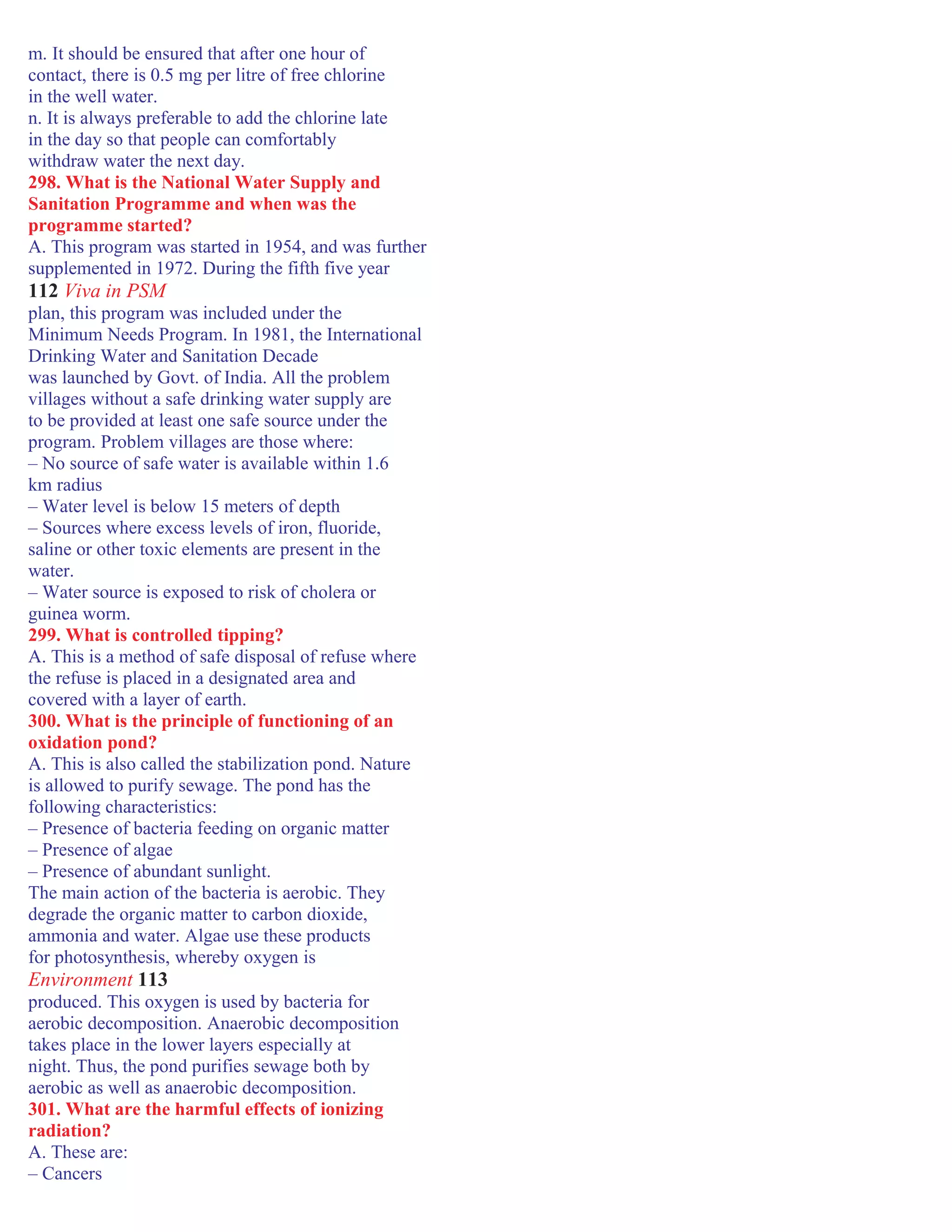 m. It should be ensured that after one hour of
contact, there is 0.5 mg per litre of free chlorine
in the well water.
n. It is always preferable to add the chlorine late
in the day so that people can comfortably
withdraw water the next day.
298. What is the National Water Supply and
Sanitation Programme and when was the
programme started?
A. This program was started in 1954, and was further
supplemented in 1972. During the fifth five year
112 Viva in PSM
plan, this program was included under the
Minimum Needs Program. In 1981, the International
Drinking Water and Sanitation Decade
was launched by Govt. of India. All the problem
villages without a safe drinking water supply are
to be provided at least one safe source under the
program. Problem villages are those where:
– No source of safe water is available within 1.6
km radius
– Water level is below 15 meters of depth
– Sources where excess levels of iron, fluoride,
saline or other toxic elements are present in the
water.
– Water source is exposed to risk of cholera or
guinea worm.
299. What is controlled tipping?
A. This is a method of safe disposal of refuse where
the refuse is placed in a designated area and
covered with a layer of earth.
300. What is the principle of functioning of an
oxidation pond?
A. This is also called the stabilization pond. Nature
is allowed to purify sewage. The pond has the
following characteristics:
– Presence of bacteria feeding on organic matter
– Presence of algae
– Presence of abundant sunlight.
The main action of the bacteria is aerobic. They
degrade the organic matter to carbon dioxide,
ammonia and water. Algae use these products
for photosynthesis, whereby oxygen is
Environment 113
produced. This oxygen is used by bacteria for
aerobic decomposition. Anaerobic decomposition
takes place in the lower layers especially at
night. Thus, the pond purifies sewage both by
aerobic as well as anaerobic decomposition.
301. What are the harmful effects of ionizing
radiation?
A. These are:
– Cancers
 