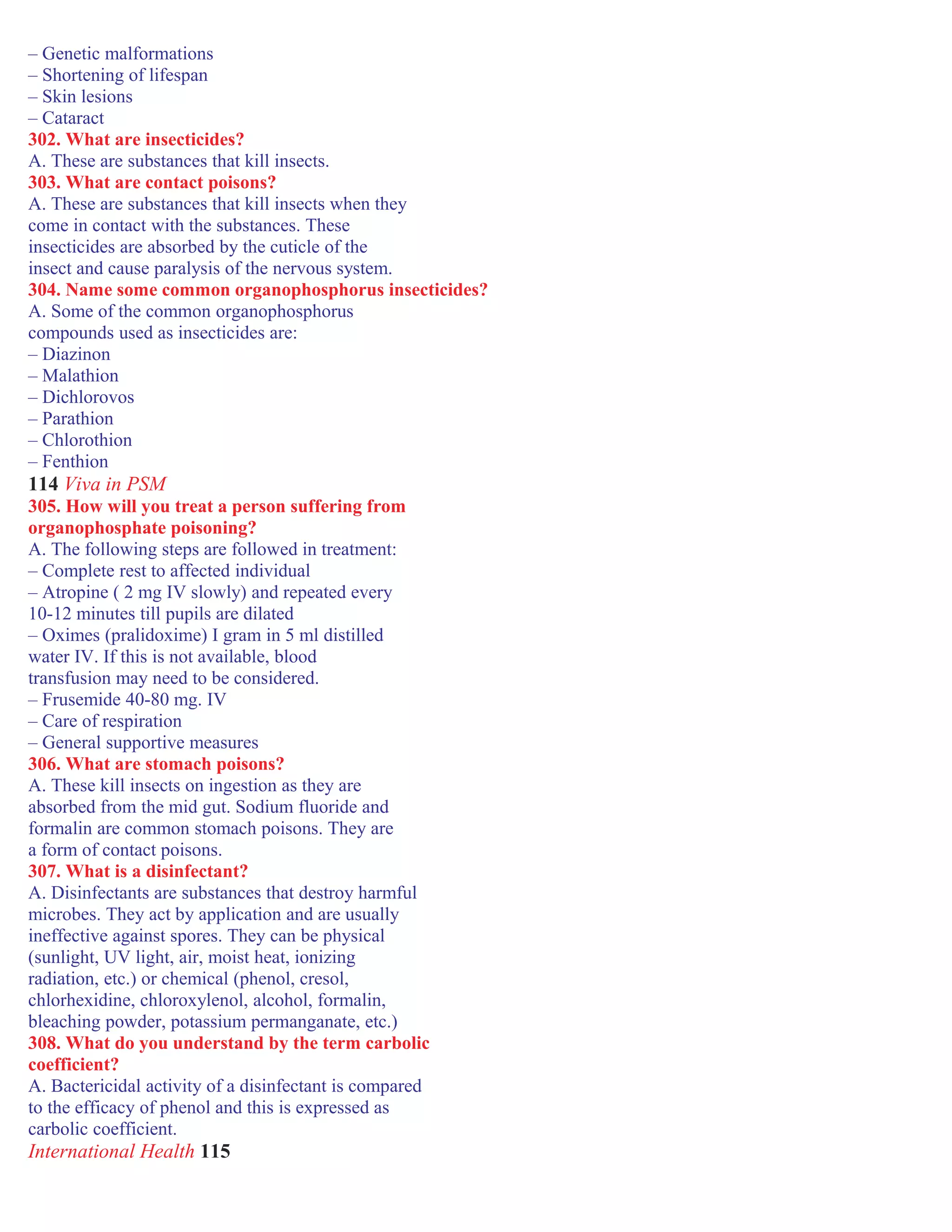 – Genetic malformations
– Shortening of lifespan
– Skin lesions
– Cataract
302. What are insecticides?
A. These are substances that kill insects.
303. What are contact poisons?
A. These are substances that kill insects when they
come in contact with the substances. These
insecticides are absorbed by the cuticle of the
insect and cause paralysis of the nervous system.
304. Name some common organophosphorus insecticides?
A. Some of the common organophosphorus
compounds used as insecticides are:
– Diazinon
– Malathion
– Dichlorovos
– Parathion
– Chlorothion
– Fenthion
114 Viva in PSM
305. How will you treat a person suffering from
organophosphate poisoning?
A. The following steps are followed in treatment:
– Complete rest to affected individual
– Atropine ( 2 mg IV slowly) and repeated every
10-12 minutes till pupils are dilated
– Oximes (pralidoxime) I gram in 5 ml distilled
water IV. If this is not available, blood
transfusion may need to be considered.
– Frusemide 40-80 mg. IV
– Care of respiration
– General supportive measures
306. What are stomach poisons?
A. These kill insects on ingestion as they are
absorbed from the mid gut. Sodium fluoride and
formalin are common stomach poisons. They are
a form of contact poisons.
307. What is a disinfectant?
A. Disinfectants are substances that destroy harmful
microbes. They act by application and are usually
ineffective against spores. They can be physical
(sunlight, UV light, air, moist heat, ionizing
radiation, etc.) or chemical (phenol, cresol,
chlorhexidine, chloroxylenol, alcohol, formalin,
bleaching powder, potassium permanganate, etc.)
308. What do you understand by the term carbolic
coefficient?
A. Bactericidal activity of a disinfectant is compared
to the efficacy of phenol and this is expressed as
carbolic coefficient.
International Health 115
 