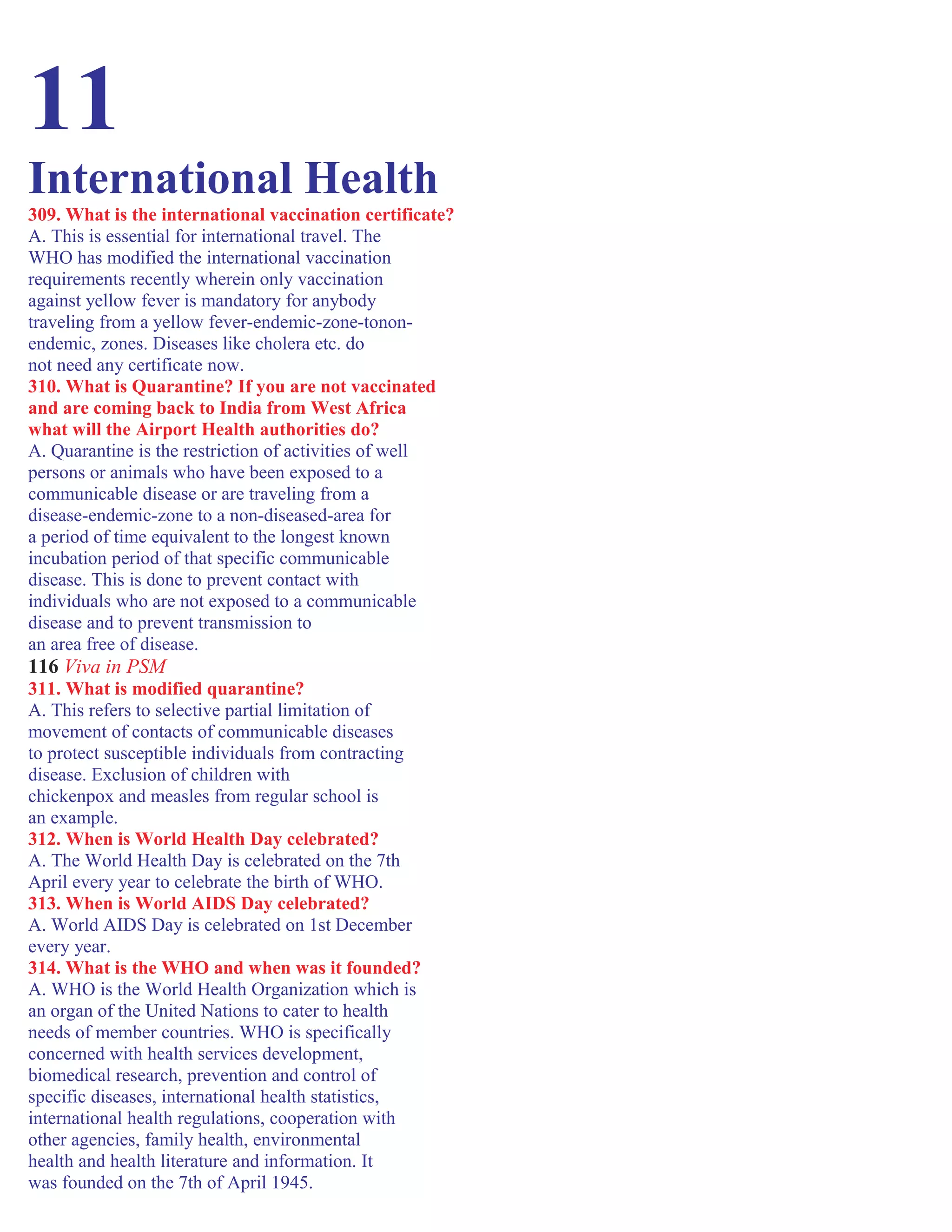 11
International Health
309. What is the international vaccination certificate?
A. This is essential for international travel. The
WHO has modified the international vaccination
requirements recently wherein only vaccination
against yellow fever is mandatory for anybody
traveling from a yellow fever-endemic-zone-tonon-
endemic, zones. Diseases like cholera etc. do
not need any certificate now.
310. What is Quarantine? If you are not vaccinated
and are coming back to India from West Africa
what will the Airport Health authorities do?
A. Quarantine is the restriction of activities of well
persons or animals who have been exposed to a
communicable disease or are traveling from a
disease-endemic-zone to a non-diseased-area for
a period of time equivalent to the longest known
incubation period of that specific communicable
disease. This is done to prevent contact with
individuals who are not exposed to a communicable
disease and to prevent transmission to
an area free of disease.
116 Viva in PSM
311. What is modified quarantine?
A. This refers to selective partial limitation of
movement of contacts of communicable diseases
to protect susceptible individuals from contracting
disease. Exclusion of children with
chickenpox and measles from regular school is
an example.
312. When is World Health Day celebrated?
A. The World Health Day is celebrated on the 7th
April every year to celebrate the birth of WHO.
313. When is World AIDS Day celebrated?
A. World AIDS Day is celebrated on 1st December
every year.
314. What is the WHO and when was it founded?
A. WHO is the World Health Organization which is
an organ of the United Nations to cater to health
needs of member countries. WHO is specifically
concerned with health services development,
biomedical research, prevention and control of
specific diseases, international health statistics,
international health regulations, cooperation with
other agencies, family health, environmental
health and health literature and information. It
was founded on the 7th of April 1945.
 