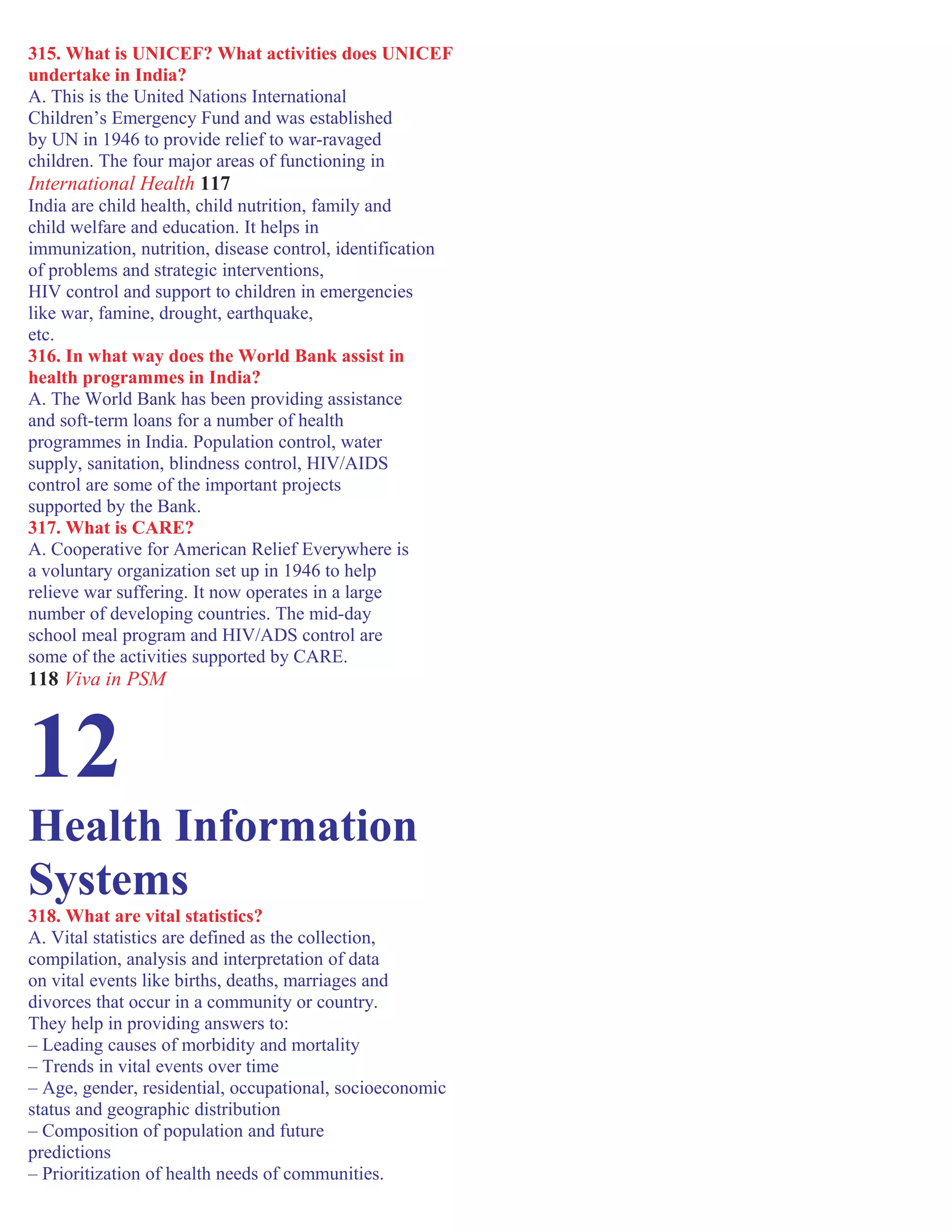 315. What is UNICEF? What activities does UNICEF
undertake in India?
A. This is the United Nations International
Children’s Emergency Fund and was established
by UN in 1946 to provide relief to war-ravaged
children. The four major areas of functioning in
International Health 117
India are child health, child nutrition, family and
child welfare and education. It helps in
immunization, nutrition, disease control, identification
of problems and strategic interventions,
HIV control and support to children in emergencies
like war, famine, drought, earthquake,
etc.
316. In what way does the World Bank assist in
health programmes in India?
A. The World Bank has been providing assistance
and soft-term loans for a number of health
programmes in India. Population control, water
supply, sanitation, blindness control, HIV/AIDS
control are some of the important projects
supported by the Bank.
317. What is CARE?
A. Cooperative for American Relief Everywhere is
a voluntary organization set up in 1946 to help
relieve war suffering. It now operates in a large
number of developing countries. The mid-day
school meal program and HIV/ADS control are
some of the activities supported by CARE.
118 Viva in PSM
12
Health Information
Systems
318. What are vital statistics?
A. Vital statistics are defined as the collection,
compilation, analysis and interpretation of data
on vital events like births, deaths, marriages and
divorces that occur in a community or country.
They help in providing answers to:
– Leading causes of morbidity and mortality
– Trends in vital events over time
– Age, gender, residential, occupational, socioeconomic
status and geographic distribution
– Composition of population and future
predictions
– Prioritization of health needs of communities.
 