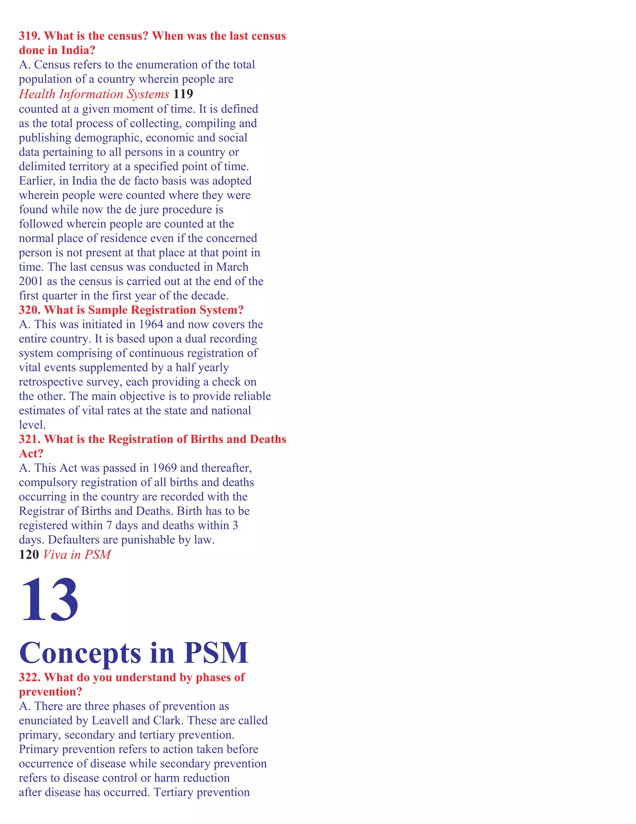 319. What is the census? When was the last census
done in India?
A. Census refers to the enumeration of the total
population of a country wherein people are
Health Information Systems 119
counted at a given moment of time. It is defined
as the total process of collecting, compiling and
publishing demographic, economic and social
data pertaining to all persons in a country or
delimited territory at a specified point of time.
Earlier, in India the de facto basis was adopted
wherein people were counted where they were
found while now the de jure procedure is
followed wherein people are counted at the
normal place of residence even if the concerned
person is not present at that place at that point in
time. The last census was conducted in March
2001 as the census is carried out at the end of the
first quarter in the first year of the decade.
320. What is Sample Registration System?
A. This was initiated in 1964 and now covers the
entire country. It is based upon a dual recording
system comprising of continuous registration of
vital events supplemented by a half yearly
retrospective survey, each providing a check on
the other. The main objective is to provide reliable
estimates of vital rates at the state and national
level.
321. What is the Registration of Births and Deaths
Act?
A. This Act was passed in 1969 and thereafter,
compulsory registration of all births and deaths
occurring in the country are recorded with the
Registrar of Births and Deaths. Birth has to be
registered within 7 days and deaths within 3
days. Defaulters are punishable by law.
120 Viva in PSM
13
Concepts in PSM
322. What do you understand by phases of
prevention?
A. There are three phases of prevention as
enunciated by Leavell and Clark. These are called
primary, secondary and tertiary prevention.
Primary prevention refers to action taken before
occurrence of disease while secondary prevention
refers to disease control or harm reduction
after disease has occurred. Tertiary prevention
 