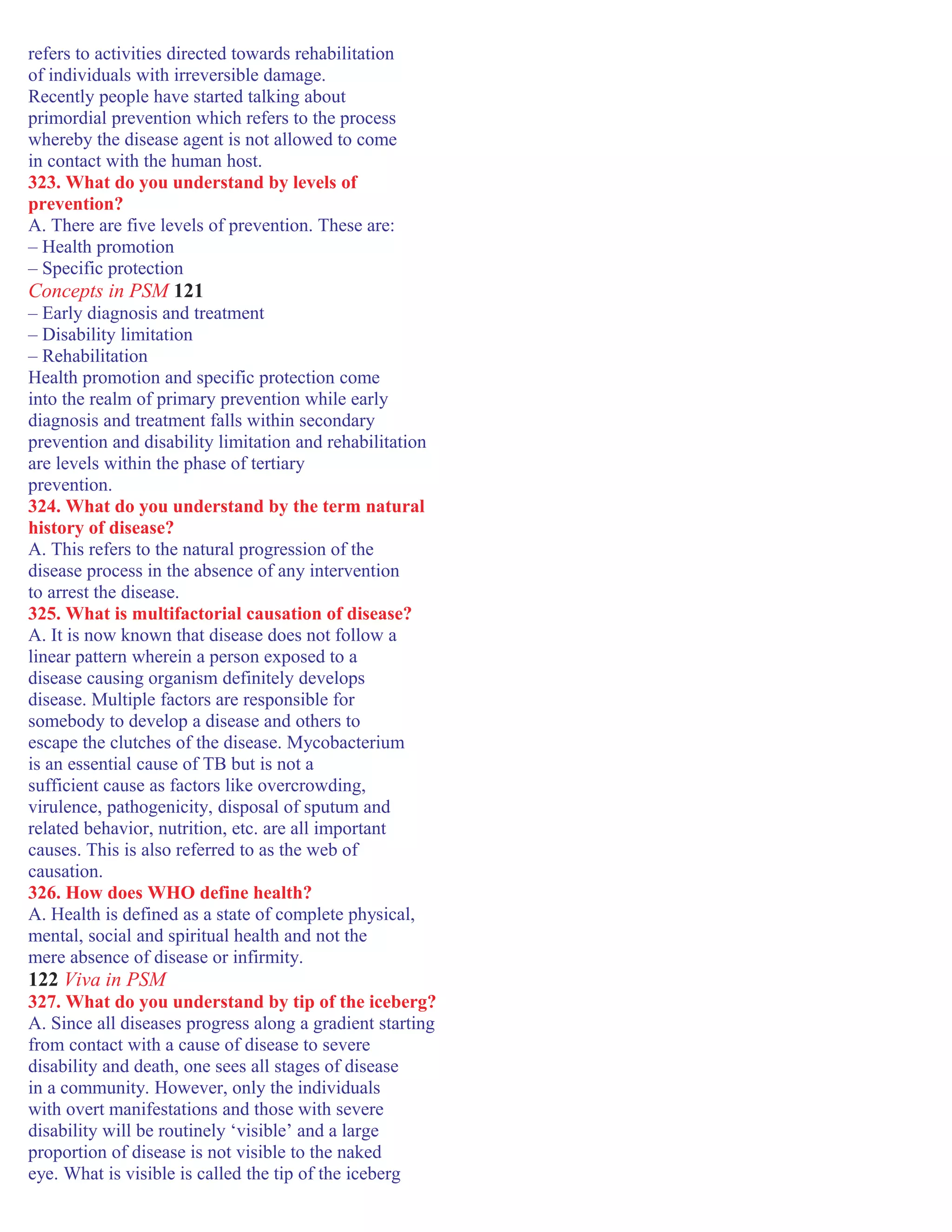refers to activities directed towards rehabilitation
of individuals with irreversible damage.
Recently people have started talking about
primordial prevention which refers to the process
whereby the disease agent is not allowed to come
in contact with the human host.
323. What do you understand by levels of
prevention?
A. There are five levels of prevention. These are:
– Health promotion
– Specific protection
Concepts in PSM 121
– Early diagnosis and treatment
– Disability limitation
– Rehabilitation
Health promotion and specific protection come
into the realm of primary prevention while early
diagnosis and treatment falls within secondary
prevention and disability limitation and rehabilitation
are levels within the phase of tertiary
prevention.
324. What do you understand by the term natural
history of disease?
A. This refers to the natural progression of the
disease process in the absence of any intervention
to arrest the disease.
325. What is multifactorial causation of disease?
A. It is now known that disease does not follow a
linear pattern wherein a person exposed to a
disease causing organism definitely develops
disease. Multiple factors are responsible for
somebody to develop a disease and others to
escape the clutches of the disease. Mycobacterium
is an essential cause of TB but is not a
sufficient cause as factors like overcrowding,
virulence, pathogenicity, disposal of sputum and
related behavior, nutrition, etc. are all important
causes. This is also referred to as the web of
causation.
326. How does WHO define health?
A. Health is defined as a state of complete physical,
mental, social and spiritual health and not the
mere absence of disease or infirmity.
122 Viva in PSM
327. What do you understand by tip of the iceberg?
A. Since all diseases progress along a gradient starting
from contact with a cause of disease to severe
disability and death, one sees all stages of disease
in a community. However, only the individuals
with overt manifestations and those with severe
disability will be routinely ‘visible’ and a large
proportion of disease is not visible to the naked
eye. What is visible is called the tip of the iceberg
 