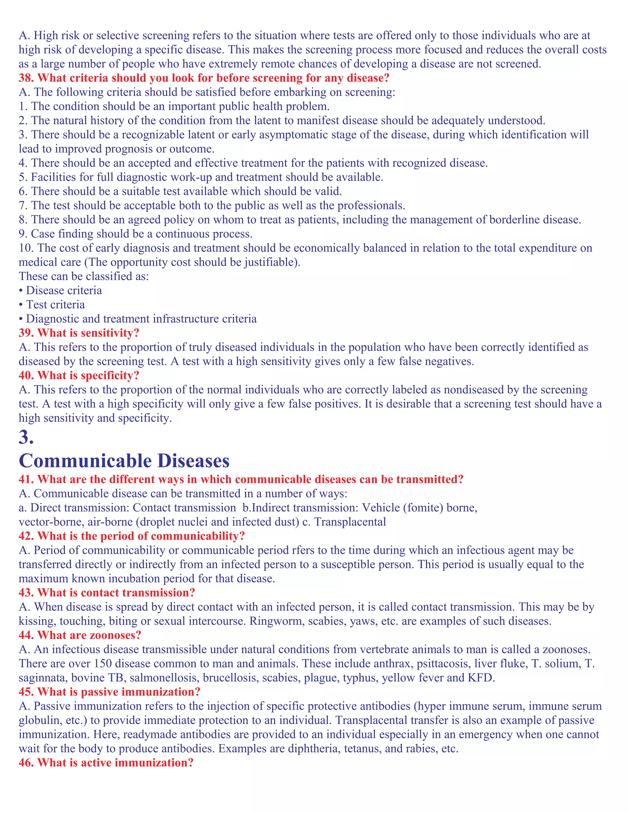A. High risk or selective screening refers to the situation where tests are offered only to those individuals who are at
high risk of developing a specific disease. This makes the screening process more focused and reduces the overall costs
as a large number of people who have extremely remote chances of developing a disease are not screened.
38. What criteria should you look for before screening for any disease?
A. The following criteria should be satisfied before embarking on screening:
1. The condition should be an important public health problem.
2. The natural history of the condition from the latent to manifest disease should be adequately understood.
3. There should be a recognizable latent or early asymptomatic stage of the disease, during which identification will
lead to improved prognosis or outcome.
4. There should be an accepted and effective treatment for the patients with recognized disease.
5. Facilities for full diagnostic work-up and treatment should be available.
6. There should be a suitable test available which should be valid.
7. The test should be acceptable both to the public as well as the professionals.
8. There should be an agreed policy on whom to treat as patients, including the management of borderline disease.
9. Case finding should be a continuous process.
10. The cost of early diagnosis and treatment should be economically balanced in relation to the total expenditure on
medical care (The opportunity cost should be justifiable).
These can be classified as:
• Disease criteria
• Test criteria
• Diagnostic and treatment infrastructure criteria
39. What is sensitivity?
A. This refers to the proportion of truly diseased individuals in the population who have been correctly identified as
diseased by the screening test. A test with a high sensitivity gives only a few false negatives.
40. What is specificity?
A. This refers to the proportion of the normal individuals who are correctly labeled as nondiseased by the screening
test. A test with a high specificity will only give a few false positives. It is desirable that a screening test should have a
high sensitivity and specificity.
3.
Communicable Diseases
41. What are the different ways in which communicable diseases can be transmitted?
A. Communicable disease can be transmitted in a number of ways:
a. Direct transmission: Contact transmission b.Indirect transmission: Vehicle (fomite) borne,
vector-borne, air-borne (droplet nuclei and infected dust) c. Transplacental
42. What is the period of communicability?
A. Period of communicability or communicable period rfers to the time during which an infectious agent may be
transferred directly or indirectly from an infected person to a susceptible person. This period is usually equal to the
maximum known incubation period for that disease.
43. What is contact transmission?
A. When disease is spread by direct contact with an infected person, it is called contact transmission. This may be by
kissing, touching, biting or sexual intercourse. Ringworm, scabies, yaws, etc. are examples of such diseases.
44. What are zoonoses?
A. An infectious disease transmissible under natural conditions from vertebrate animals to man is called a zoonoses.
There are over 150 disease common to man and animals. These include anthrax, psittacosis, liver fluke, T. solium, T.
saginnata, bovine TB, salmonellosis, brucellosis, scabies, plague, typhus, yellow fever and KFD.
45. What is passive immunization?
A. Passive immunization refers to the injection of specific protective antibodies (hyper immune serum, immune serum
globulin, etc.) to provide immediate protection to an individual. Transplacental transfer is also an example of passive
immunization. Here, readymade antibodies are provided to an individual especially in an emergency when one cannot
wait for the body to produce antibodies. Examples are diphtheria, tetanus, and rabies, etc.
46. What is active immunization?
 