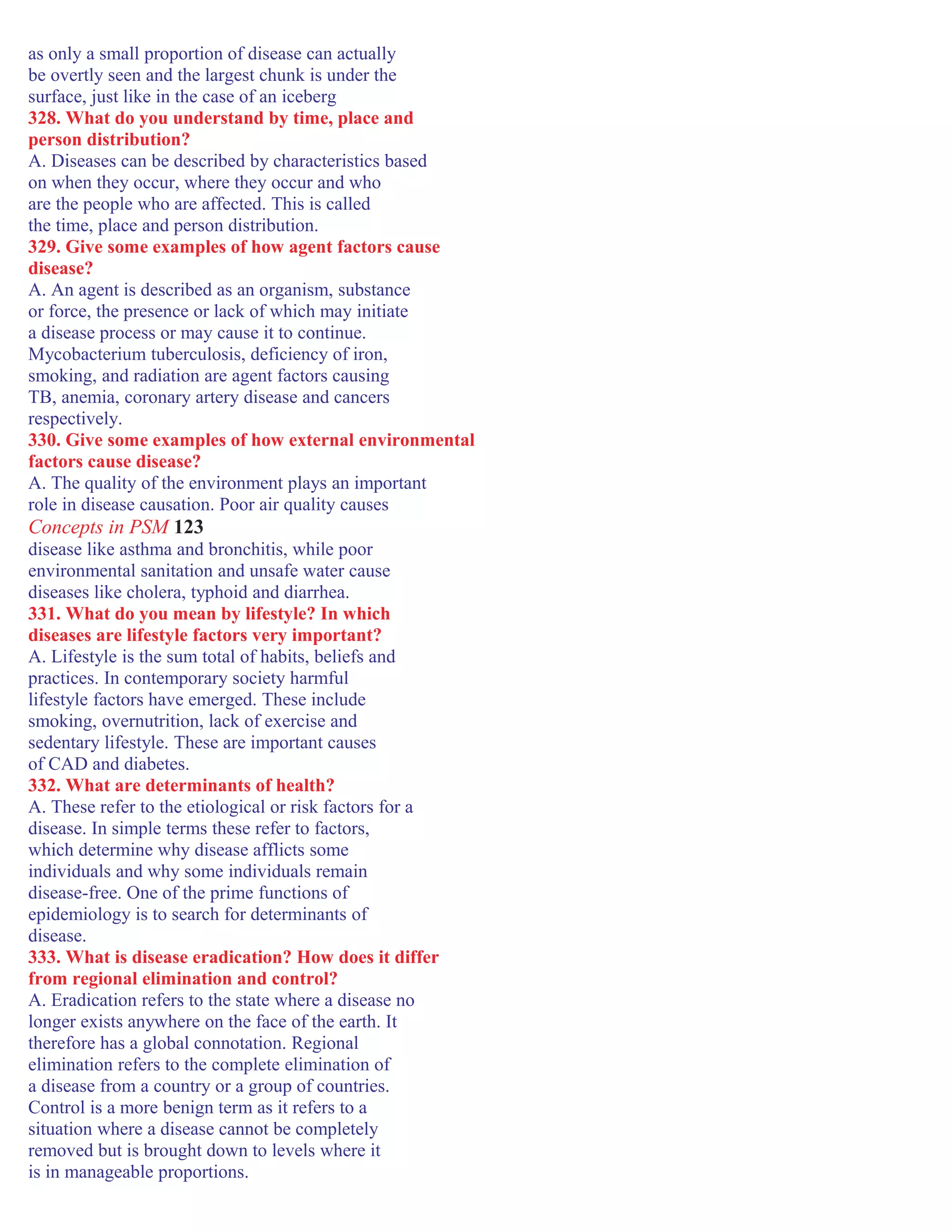 as only a small proportion of disease can actually
be overtly seen and the largest chunk is under the
surface, just like in the case of an iceberg
328. What do you understand by time, place and
person distribution?
A. Diseases can be described by characteristics based
on when they occur, where they occur and who
are the people who are affected. This is called
the time, place and person distribution.
329. Give some examples of how agent factors cause
disease?
A. An agent is described as an organism, substance
or force, the presence or lack of which may initiate
a disease process or may cause it to continue.
Mycobacterium tuberculosis, deficiency of iron,
smoking, and radiation are agent factors causing
TB, anemia, coronary artery disease and cancers
respectively.
330. Give some examples of how external environmental
factors cause disease?
A. The quality of the environment plays an important
role in disease causation. Poor air quality causes
Concepts in PSM 123
disease like asthma and bronchitis, while poor
environmental sanitation and unsafe water cause
diseases like cholera, typhoid and diarrhea.
331. What do you mean by lifestyle? In which
diseases are lifestyle factors very important?
A. Lifestyle is the sum total of habits, beliefs and
practices. In contemporary society harmful
lifestyle factors have emerged. These include
smoking, overnutrition, lack of exercise and
sedentary lifestyle. These are important causes
of CAD and diabetes.
332. What are determinants of health?
A. These refer to the etiological or risk factors for a
disease. In simple terms these refer to factors,
which determine why disease afflicts some
individuals and why some individuals remain
disease-free. One of the prime functions of
epidemiology is to search for determinants of
disease.
333. What is disease eradication? How does it differ
from regional elimination and control?
A. Eradication refers to the state where a disease no
longer exists anywhere on the face of the earth. It
therefore has a global connotation. Regional
elimination refers to the complete elimination of
a disease from a country or a group of countries.
Control is a more benign term as it refers to a
situation where a disease cannot be completely
removed but is brought down to levels where it
is in manageable proportions.
 