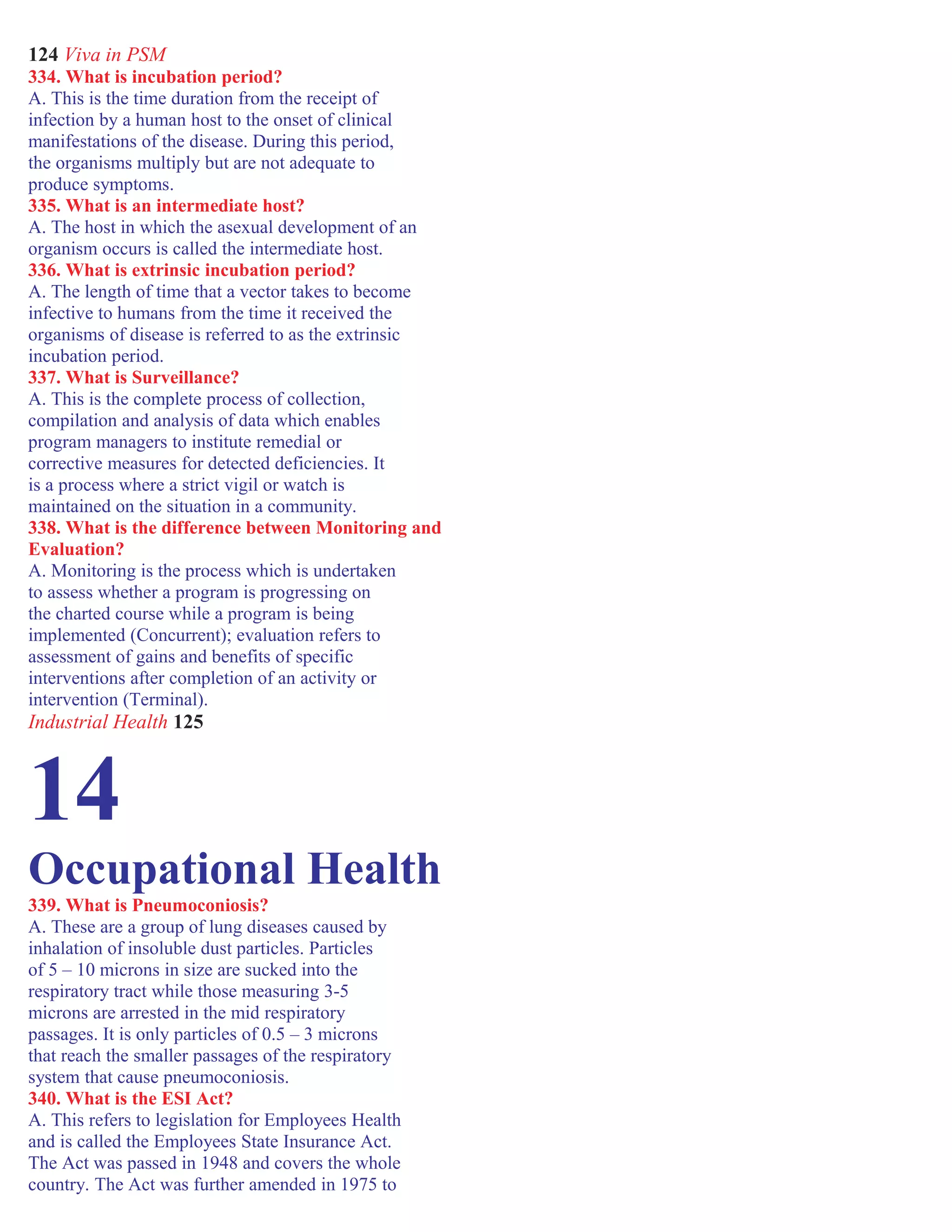 124 Viva in PSM
334. What is incubation period?
A. This is the time duration from the receipt of
infection by a human host to the onset of clinical
manifestations of the disease. During this period,
the organisms multiply but are not adequate to
produce symptoms.
335. What is an intermediate host?
A. The host in which the asexual development of an
organism occurs is called the intermediate host.
336. What is extrinsic incubation period?
A. The length of time that a vector takes to become
infective to humans from the time it received the
organisms of disease is referred to as the extrinsic
incubation period.
337. What is Surveillance?
A. This is the complete process of collection,
compilation and analysis of data which enables
program managers to institute remedial or
corrective measures for detected deficiencies. It
is a process where a strict vigil or watch is
maintained on the situation in a community.
338. What is the difference between Monitoring and
Evaluation?
A. Monitoring is the process which is undertaken
to assess whether a program is progressing on
the charted course while a program is being
implemented (Concurrent); evaluation refers to
assessment of gains and benefits of specific
interventions after completion of an activity or
intervention (Terminal).
Industrial Health 125
14
Occupational Health
339. What is Pneumoconiosis?
A. These are a group of lung diseases caused by
inhalation of insoluble dust particles. Particles
of 5 – 10 microns in size are sucked into the
respiratory tract while those measuring 3-5
microns are arrested in the mid respiratory
passages. It is only particles of 0.5 – 3 microns
that reach the smaller passages of the respiratory
system that cause pneumoconiosis.
340. What is the ESI Act?
A. This refers to legislation for Employees Health
and is called the Employees State Insurance Act.
The Act was passed in 1948 and covers the whole
country. The Act was further amended in 1975 to
 