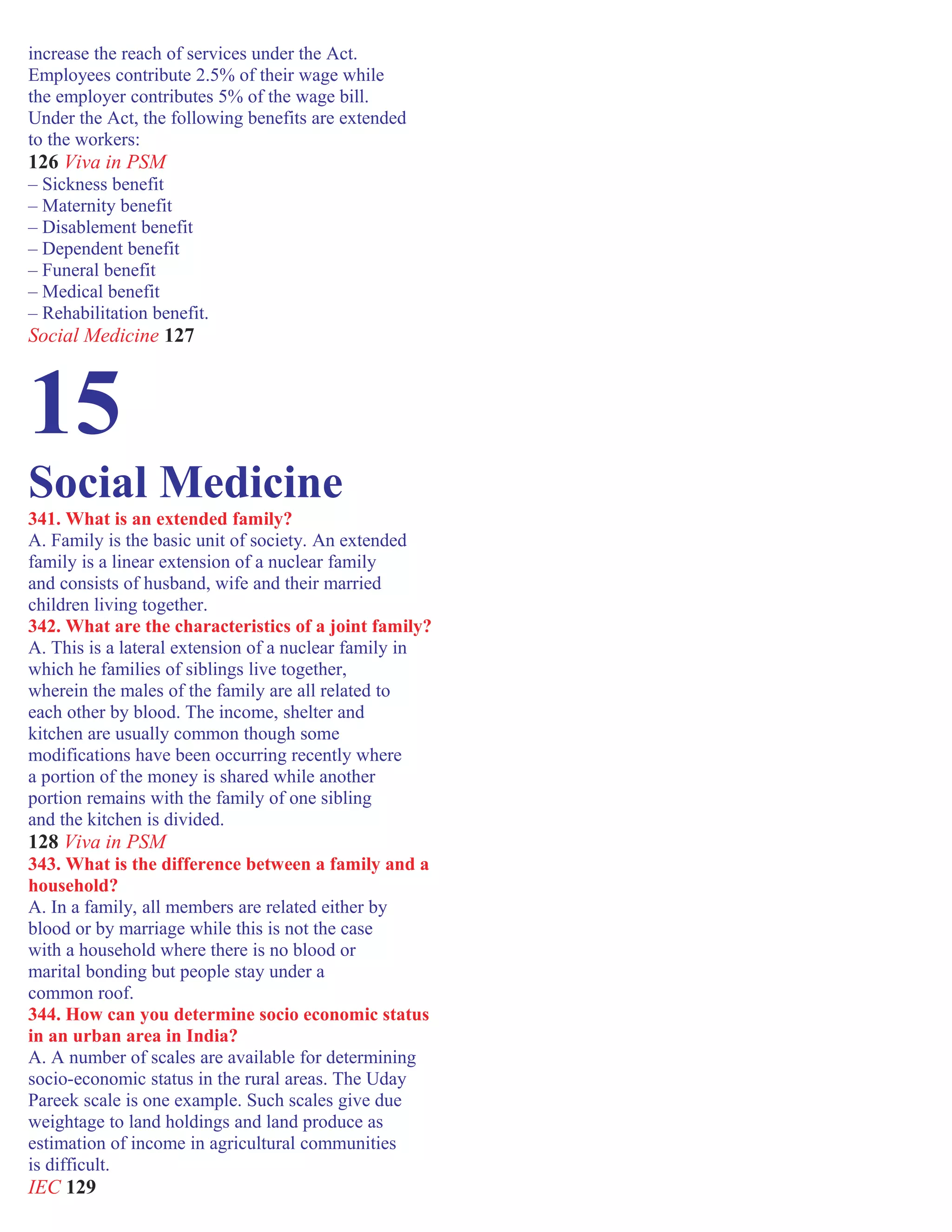 increase the reach of services under the Act.
Employees contribute 2.5% of their wage while
the employer contributes 5% of the wage bill.
Under the Act, the following benefits are extended
to the workers:
126 Viva in PSM
– Sickness benefit
– Maternity benefit
– Disablement benefit
– Dependent benefit
– Funeral benefit
– Medical benefit
– Rehabilitation benefit.
Social Medicine 127
15
Social Medicine
341. What is an extended family?
A. Family is the basic unit of society. An extended
family is a linear extension of a nuclear family
and consists of husband, wife and their married
children living together.
342. What are the characteristics of a joint family?
A. This is a lateral extension of a nuclear family in
which he families of siblings live together,
wherein the males of the family are all related to
each other by blood. The income, shelter and
kitchen are usually common though some
modifications have been occurring recently where
a portion of the money is shared while another
portion remains with the family of one sibling
and the kitchen is divided.
128 Viva in PSM
343. What is the difference between a family and a
household?
A. In a family, all members are related either by
blood or by marriage while this is not the case
with a household where there is no blood or
marital bonding but people stay under a
common roof.
344. How can you determine socio economic status
in an urban area in India?
A. A number of scales are available for determining
socio-economic status in the rural areas. The Uday
Pareek scale is one example. Such scales give due
weightage to land holdings and land produce as
estimation of income in agricultural communities
is difficult.
IEC 129
 